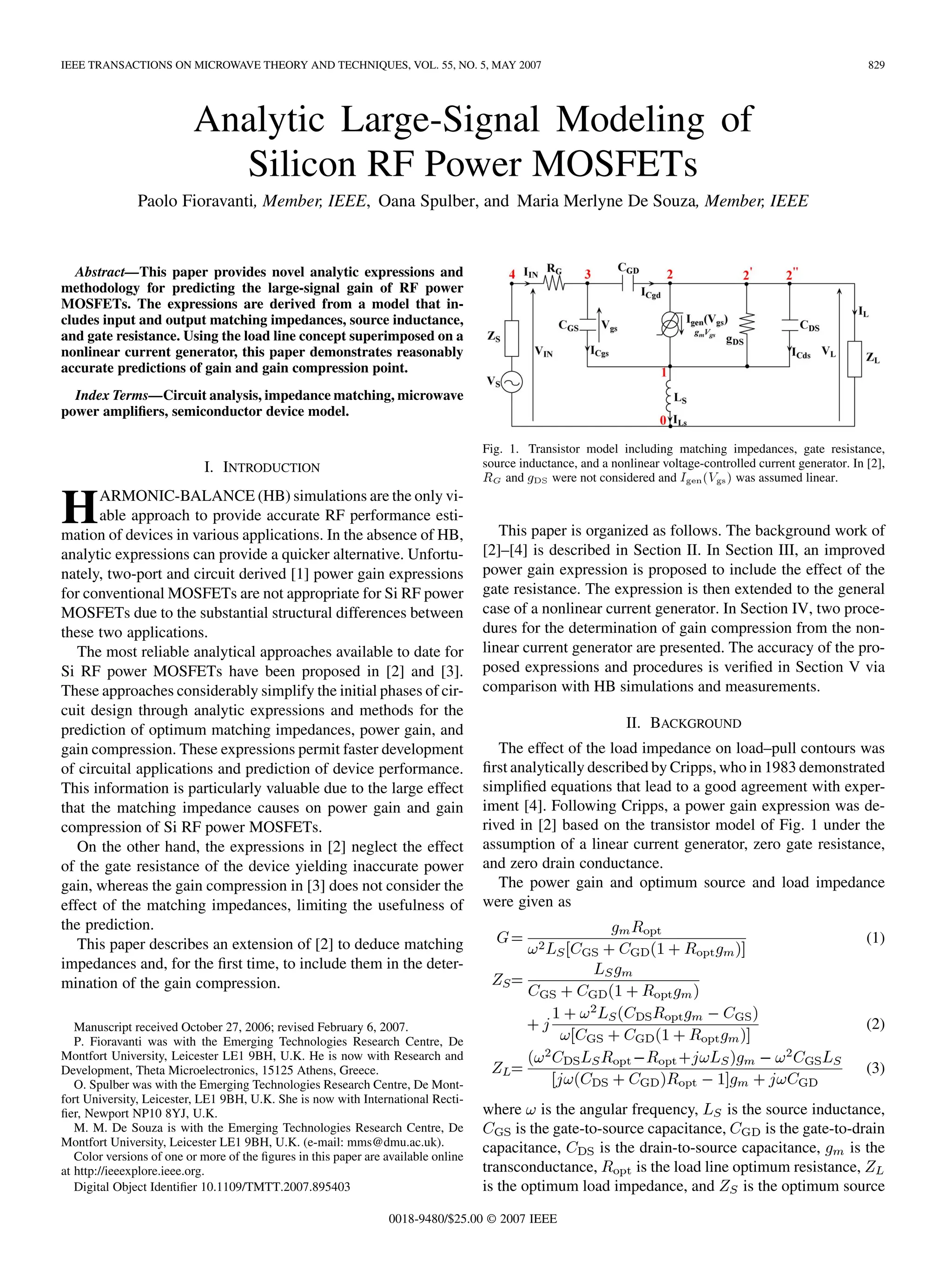 IEEE TRANSACTIONS ON MICROWAVE THEORY AND TECHNIQUES, VOL. 55, NO. 5, MAY 2007 829
Analytic Large-Signal Modeling of
Silicon RF Power MOSFETs
Paolo Fioravanti, Member, IEEE, Oana Spulber, and Maria Merlyne De Souza, Member, IEEE
Abstract—This paper provides novel analytic expressions and
methodology for predicting the large-signal gain of RF power
MOSFETs. The expressions are derived from a model that in-
cludes input and output matching impedances, source inductance,
and gate resistance. Using the load line concept superimposed on a
nonlinear current generator, this paper demonstrates reasonably
accurate predictions of gain and gain compression point.
Index Terms—Circuit analysis, impedance matching, microwave
power amplifiers, semiconductor device model.
I. INTRODUCTION
HARMONIC-BALANCE (HB) simulations are the only vi-
able approach to provide accurate RF performance esti-
mation of devices in various applications. In the absence of HB,
analytic expressions can provide a quicker alternative. Unfortu-
nately, two-port and circuit derived [1] power gain expressions
for conventional MOSFETs are not appropriate for Si RF power
MOSFETs due to the substantial structural differences between
these two applications.
The most reliable analytical approaches available to date for
Si RF power MOSFETs have been proposed in [2] and [3].
These approaches considerably simplify the initial phases of cir-
cuit design through analytic expressions and methods for the
prediction of optimum matching impedances, power gain, and
gain compression. These expressions permit faster development
of circuital applications and prediction of device performance.
This information is particularly valuable due to the large effect
that the matching impedance causes on power gain and gain
compression of Si RF power MOSFETs.
On the other hand, the expressions in [2] neglect the effect
of the gate resistance of the device yielding inaccurate power
gain, whereas the gain compression in [3] does not consider the
effect of the matching impedances, limiting the usefulness of
the prediction.
This paper describes an extension of [2] to deduce matching
impedances and, for the first time, to include them in the deter-
mination of the gain compression.
Manuscript received October 27, 2006; revised February 6, 2007.
P. Fioravanti was with the Emerging Technologies Research Centre, De
Montfort University, Leicester LE1 9BH, U.K. He is now with Research and
Development, Theta Microelectronics, 15125 Athens, Greece.
O. Spulber was with the Emerging Technologies Research Centre, De Mont-
fort University, Leicester, LE1 9BH, U.K. She is now with International Recti-
fier, Newport NP10 8YJ, U.K.
M. M. De Souza is with the Emerging Technologies Research Centre, De
Montfort University, Leicester LE1 9BH, U.K. (e-mail: mms@dmu.ac.uk).
Color versions of one or more of the figures in this paper are available online
at http://ieeexplore.ieee.org.
Digital Object Identifier 10.1109/TMTT.2007.895403
Fig. 1. Transistor model including matching impedances, gate resistance,
source inductance, and a nonlinear voltage-controlled current generator. In [2],
R and g were not considered and I (V ) was assumed linear.
This paper is organized as follows. The background work of
[2]–[4] is described in Section II. In Section III, an improved
power gain expression is proposed to include the effect of the
gate resistance. The expression is then extended to the general
case of a nonlinear current generator. In Section IV, two proce-
dures for the determination of gain compression from the non-
linear current generator are presented. The accuracy of the pro-
posed expressions and procedures is verified in Section V via
comparison with HB simulations and measurements.
II. BACKGROUND
The effect of the load impedance on load–pull contours was
first analytically described by Cripps, who in 1983 demonstrated
simplified equations that lead to a good agreement with exper-
iment [4]. Following Cripps, a power gain expression was de-
rived in [2] based on the transistor model of Fig. 1 under the
assumption of a linear current generator, zero gate resistance,
and zero drain conductance.
The power gain and optimum source and load impedance
were given as
(1)
(2)
(3)
where is the angular frequency, is the source inductance,
is the gate-to-source capacitance, is the gate-to-drain
capacitance, is the drain-to-source capacitance, is the
transconductance, is the load line optimum resistance,
is the optimum load impedance, and is the optimum source
0018-9480/$25.00 © 2007 IEEE
 