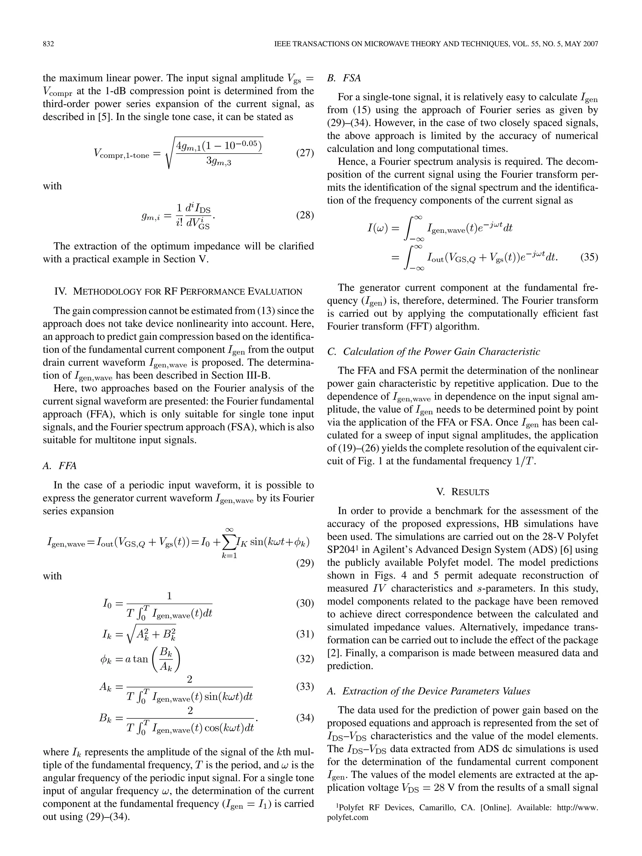 832 IEEE TRANSACTIONS ON MICROWAVE THEORY AND TECHNIQUES, VOL. 55, NO. 5, MAY 2007
the maximum linear power. The input signal amplitude
at the 1-dB compression point is determined from the
third-order power series expansion of the current signal, as
described in [5]. In the single tone case, it can be stated as
(27)
with
(28)
The extraction of the optimum impedance will be clarified
with a practical example in Section V.
IV. METHODOLOGY FOR RF PERFORMANCE EVALUATION
The gain compression cannot be estimated from (13) since the
approach does not take device nonlinearity into account. Here,
an approach to predict gain compression based on the identifica-
tion of the fundamental current component from the output
drain current waveform is proposed. The determina-
tion of has been described in Section III-B.
Here, two approaches based on the Fourier analysis of the
current signal waveform are presented: the Fourier fundamental
approach (FFA), which is only suitable for single tone input
signals, and the Fourier spectrum approach (FSA), which is also
suitable for multitone input signals.
A. FFA
In the case of a periodic input waveform, it is possible to
express the generator current waveform by its Fourier
series expansion
(29)
with
(30)
(31)
(32)
(33)
(34)
where represents the amplitude of the signal of the th mul-
tiple of the fundamental frequency, is the period, and is the
angular frequency of the periodic input signal. For a single tone
input of angular frequency , the determination of the current
component at the fundamental frequency ( ) is carried
out using (29)–(34).
B. FSA
For a single-tone signal, it is relatively easy to calculate
from (15) using the approach of Fourier series as given by
(29)–(34). However, in the case of two closely spaced signals,
the above approach is limited by the accuracy of numerical
calculation and long computational times.
Hence, a Fourier spectrum analysis is required. The decom-
position of the current signal using the Fourier transform per-
mits the identification of the signal spectrum and the identifica-
tion of the frequency components of the current signal as
(35)
The generator current component at the fundamental fre-
quency ( ) is, therefore, determined. The Fourier transform
is carried out by applying the computationally efficient fast
Fourier transform (FFT) algorithm.
C. Calculation of the Power Gain Characteristic
The FFA and FSA permit the determination of the nonlinear
power gain characteristic by repetitive application. Due to the
dependence of in dependence on the input signal am-
plitude, the value of needs to be determined point by point
via the application of the FFA or FSA. Once has been cal-
culated for a sweep of input signal amplitudes, the application
of (19)–(26) yields the complete resolution of the equivalent cir-
cuit of Fig. 1 at the fundamental frequency .
V. RESULTS
In order to provide a benchmark for the assessment of the
accuracy of the proposed expressions, HB simulations have
been used. The simulations are carried out on the 28-V Polyfet
SP2041 in Agilent’s Advanced Design System (ADS) [6] using
the publicly available Polyfet model. The model predictions
shown in Figs. 4 and 5 permit adequate reconstruction of
measured characteristics and -parameters. In this study,
model components related to the package have been removed
to achieve direct correspondence between the calculated and
simulated impedance values. Alternatively, impedance trans-
formation can be carried out to include the effect of the package
[2]. Finally, a comparison is made between measured data and
prediction.
A. Extraction of the Device Parameters Values
The data used for the prediction of power gain based on the
proposed equations and approach is represented from the set of
– characteristics and the value of the model elements.
The – data extracted from ADS dc simulations is used
for the determination of the fundamental current component
. The values of the model elements are extracted at the ap-
plication voltage V from the results of a small signal
1Polyfet RF Devices, Camarillo, CA. [Online]. Available: http://www.
polyfet.com
 