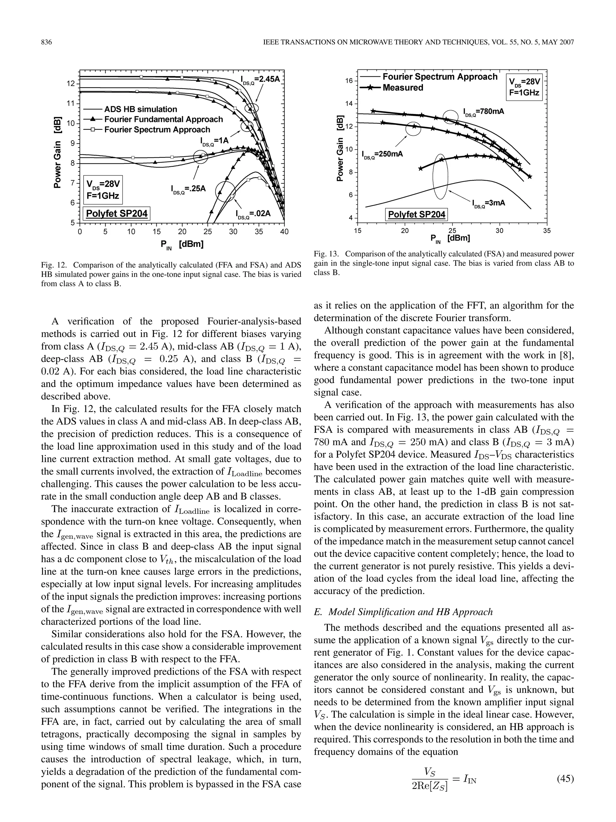 836 IEEE TRANSACTIONS ON MICROWAVE THEORY AND TECHNIQUES, VOL. 55, NO. 5, MAY 2007
Fig. 12. Comparison of the analytically calculated (FFA and FSA) and ADS
HB simulated power gains in the one-tone input signal case. The bias is varied
from class A to class B.
A verification of the proposed Fourier-analysis-based
methods is carried out in Fig. 12 for different biases varying
from class A ( A), mid-class AB ( A),
deep-class AB ( A), and class B (
A). For each bias considered, the load line characteristic
and the optimum impedance values have been determined as
described above.
In Fig. 12, the calculated results for the FFA closely match
the ADS values in class A and mid-class AB. In deep-class AB,
the precision of prediction reduces. This is a consequence of
the load line approximation used in this study and of the load
line current extraction method. At small gate voltages, due to
the small currents involved, the extraction of becomes
challenging. This causes the power calculation to be less accu-
rate in the small conduction angle deep AB and B classes.
The inaccurate extraction of is localized in corre-
spondence with the turn-on knee voltage. Consequently, when
the signal is extracted in this area, the predictions are
affected. Since in class B and deep-class AB the input signal
has a dc component close to , the miscalculation of the load
line at the turn-on knee causes large errors in the predictions,
especially at low input signal levels. For increasing amplitudes
of the input signals the prediction improves: increasing portions
of the signal are extracted in correspondence with well
characterized portions of the load line.
Similar considerations also hold for the FSA. However, the
calculated results in this case show a considerable improvement
of prediction in class B with respect to the FFA.
The generally improved predictions of the FSA with respect
to the FFA derive from the implicit assumption of the FFA of
time-continuous functions. When a calculator is being used,
such assumptions cannot be verified. The integrations in the
FFA are, in fact, carried out by calculating the area of small
tetragons, practically decomposing the signal in samples by
using time windows of small time duration. Such a procedure
causes the introduction of spectral leakage, which, in turn,
yields a degradation of the prediction of the fundamental com-
ponent of the signal. This problem is bypassed in the FSA case
Fig. 13. Comparison of the analytically calculated (FSA) and measured power
gain in the single-tone input signal case. The bias is varied from class AB to
class B.
as it relies on the application of the FFT, an algorithm for the
determination of the discrete Fourier transform.
Although constant capacitance values have been considered,
the overall prediction of the power gain at the fundamental
frequency is good. This is in agreement with the work in [8],
where a constant capacitance model has been shown to produce
good fundamental power predictions in the two-tone input
signal case.
A verification of the approach with measurements has also
been carried out. In Fig. 13, the power gain calculated with the
FSA is compared with measurements in class AB (
mA and mA) and class B ( mA)
for a Polyfet SP204 device. Measured – characteristics
have been used in the extraction of the load line characteristic.
The calculated power gain matches quite well with measure-
ments in class AB, at least up to the 1-dB gain compression
point. On the other hand, the prediction in class B is not sat-
isfactory. In this case, an accurate extraction of the load line
is complicated by measurement errors. Furthermore, the quality
of the impedance match in the measurement setup cannot cancel
out the device capacitive content completely; hence, the load to
the current generator is not purely resistive. This yields a devi-
ation of the load cycles from the ideal load line, affecting the
accuracy of the prediction.
E. Model Simplification and HB Approach
The methods described and the equations presented all as-
sume the application of a known signal directly to the cur-
rent generator of Fig. 1. Constant values for the device capac-
itances are also considered in the analysis, making the current
generator the only source of nonlinearity. In reality, the capac-
itors cannot be considered constant and is unknown, but
needs to be determined from the known amplifier input signal
. The calculation is simple in the ideal linear case. However,
when the device nonlinearity is considered, an HB approach is
required. This corresponds to the resolution in both the time and
frequency domains of the equation
(45)
 