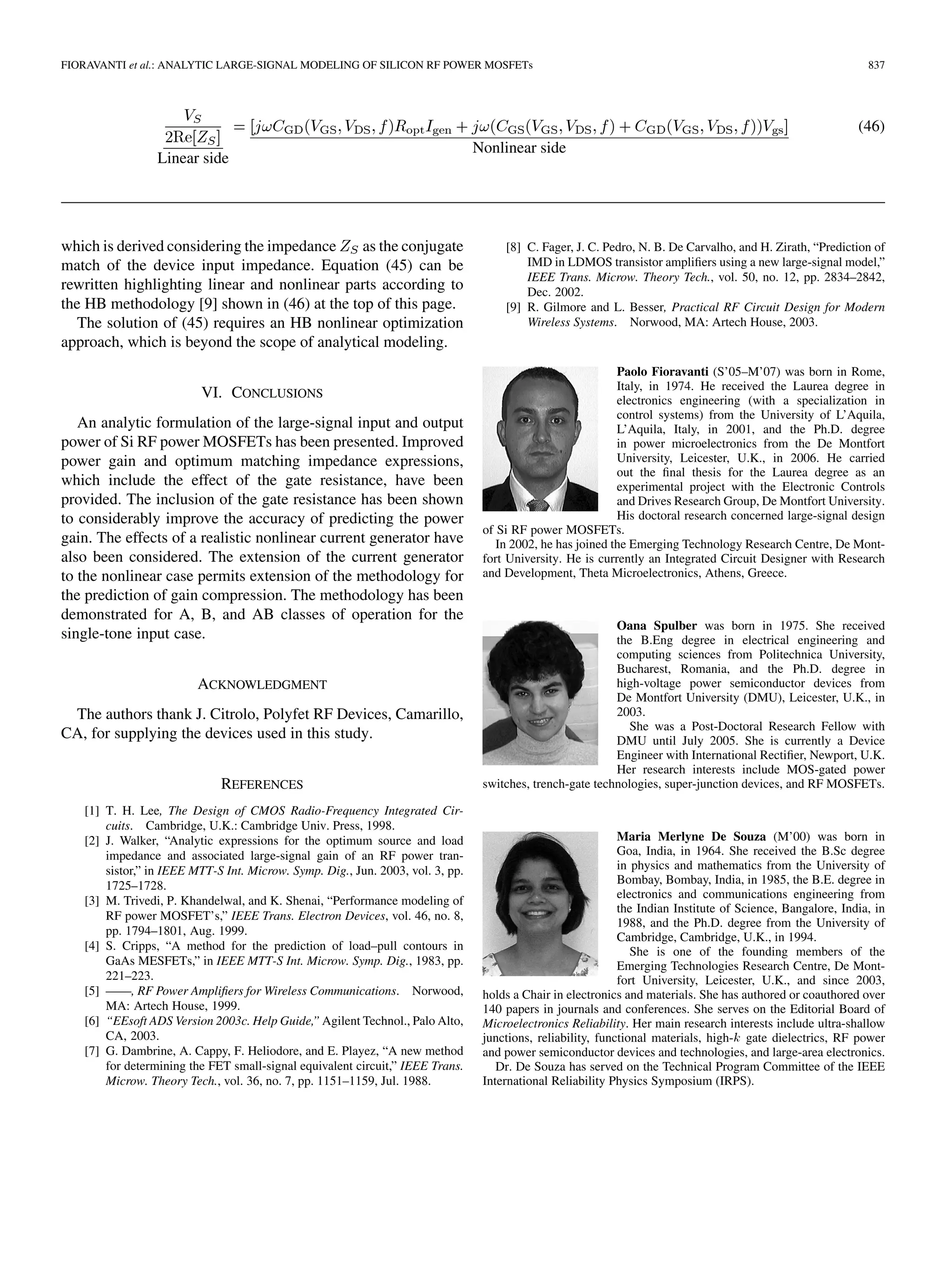 FIORAVANTI et al.: ANALYTIC LARGE-SIGNAL MODELING OF SILICON RF POWER MOSFETs 837
Linear side
Nonlinear side
(46)
which is derived considering the impedance as the conjugate
match of the device input impedance. Equation (45) can be
rewritten highlighting linear and nonlinear parts according to
the HB methodology [9] shown in (46) at the top of this page.
The solution of (45) requires an HB nonlinear optimization
approach, which is beyond the scope of analytical modeling.
VI. CONCLUSIONS
An analytic formulation of the large-signal input and output
power of Si RF power MOSFETs has been presented. Improved
power gain and optimum matching impedance expressions,
which include the effect of the gate resistance, have been
provided. The inclusion of the gate resistance has been shown
to considerably improve the accuracy of predicting the power
gain. The effects of a realistic nonlinear current generator have
also been considered. The extension of the current generator
to the nonlinear case permits extension of the methodology for
the prediction of gain compression. The methodology has been
demonstrated for A, B, and AB classes of operation for the
single-tone input case.
ACKNOWLEDGMENT
The authors thank J. Citrolo, Polyfet RF Devices, Camarillo,
CA, for supplying the devices used in this study.
REFERENCES
[1] T. H. Lee, The Design of CMOS Radio-Frequency Integrated Cir-
cuits. Cambridge, U.K.: Cambridge Univ. Press, 1998.
[2] J. Walker, “Analytic expressions for the optimum source and load
impedance and associated large-signal gain of an RF power tran-
sistor,” in IEEE MTT-S Int. Microw. Symp. Dig., Jun. 2003, vol. 3, pp.
1725–1728.
[3] M. Trivedi, P. Khandelwal, and K. Shenai, “Performance modeling of
RF power MOSFET’s,” IEEE Trans. Electron Devices, vol. 46, no. 8,
pp. 1794–1801, Aug. 1999.
[4] S. Cripps, “A method for the prediction of load–pull contours in
GaAs MESFETs,” in IEEE MTT-S Int. Microw. Symp. Dig., 1983, pp.
221–223.
[5] ——, RF Power Amplifiers for Wireless Communications. Norwood,
MA: Artech House, 1999.
[6] “EEsoft ADS Version 2003c. Help Guide,” Agilent Technol., Palo Alto,
CA, 2003.
[7] G. Dambrine, A. Cappy, F. Heliodore, and E. Playez, “A new method
for determining the FET small-signal equivalent circuit,” IEEE Trans.
Microw. Theory Tech., vol. 36, no. 7, pp. 1151–1159, Jul. 1988.
[8] C. Fager, J. C. Pedro, N. B. De Carvalho, and H. Zirath, “Prediction of
IMD in LDMOS transistor amplifiers using a new large-signal model,”
IEEE Trans. Microw. Theory Tech., vol. 50, no. 12, pp. 2834–2842,
Dec. 2002.
[9] R. Gilmore and L. Besser, Practical RF Circuit Design for Modern
Wireless Systems. Norwood, MA: Artech House, 2003.
Paolo Fioravanti (S’05–M’07) was born in Rome,
Italy, in 1974. He received the Laurea degree in
electronics engineering (with a specialization in
control systems) from the University of L’Aquila,
L’Aquila, Italy, in 2001, and the Ph.D. degree
in power microelectronics from the De Montfort
University, Leicester, U.K., in 2006. He carried
out the final thesis for the Laurea degree as an
experimental project with the Electronic Controls
and Drives Research Group, De Montfort University.
His doctoral research concerned large-signal design
of Si RF power MOSFETs.
In 2002, he has joined the Emerging Technology Research Centre, De Mont-
fort University. He is currently an Integrated Circuit Designer with Research
and Development, Theta Microelectronics, Athens, Greece.
Oana Spulber was born in 1975. She received
the B.Eng degree in electrical engineering and
computing sciences from Politechnica University,
Bucharest, Romania, and the Ph.D. degree in
high-voltage power semiconductor devices from
De Montfort University (DMU), Leicester, U.K., in
2003.
She was a Post-Doctoral Research Fellow with
DMU until July 2005. She is currently a Device
Engineer with International Rectifier, Newport, U.K.
Her research interests include MOS-gated power
switches, trench-gate technologies, super-junction devices, and RF MOSFETs.
Maria Merlyne De Souza (M’00) was born in
Goa, India, in 1964. She received the B.Sc degree
in physics and mathematics from the University of
Bombay, Bombay, India, in 1985, the B.E. degree in
electronics and communications engineering from
the Indian Institute of Science, Bangalore, India, in
1988, and the Ph.D. degree from the University of
Cambridge, Cambridge, U.K., in 1994.
She is one of the founding members of the
Emerging Technologies Research Centre, De Mont-
fort University, Leicester, U.K., and since 2003,
holds a Chair in electronics and materials. She has authored or coauthored over
140 papers in journals and conferences. She serves on the Editorial Board of
Microelectronics Reliability. Her main research interests include ultra-shallow
junctions, reliability, functional materials, high-k gate dielectrics, RF power
and power semiconductor devices and technologies, and large-area electronics.
Dr. De Souza has served on the Technical Program Committee of the IEEE
International Reliability Physics Symposium (IRPS).
 