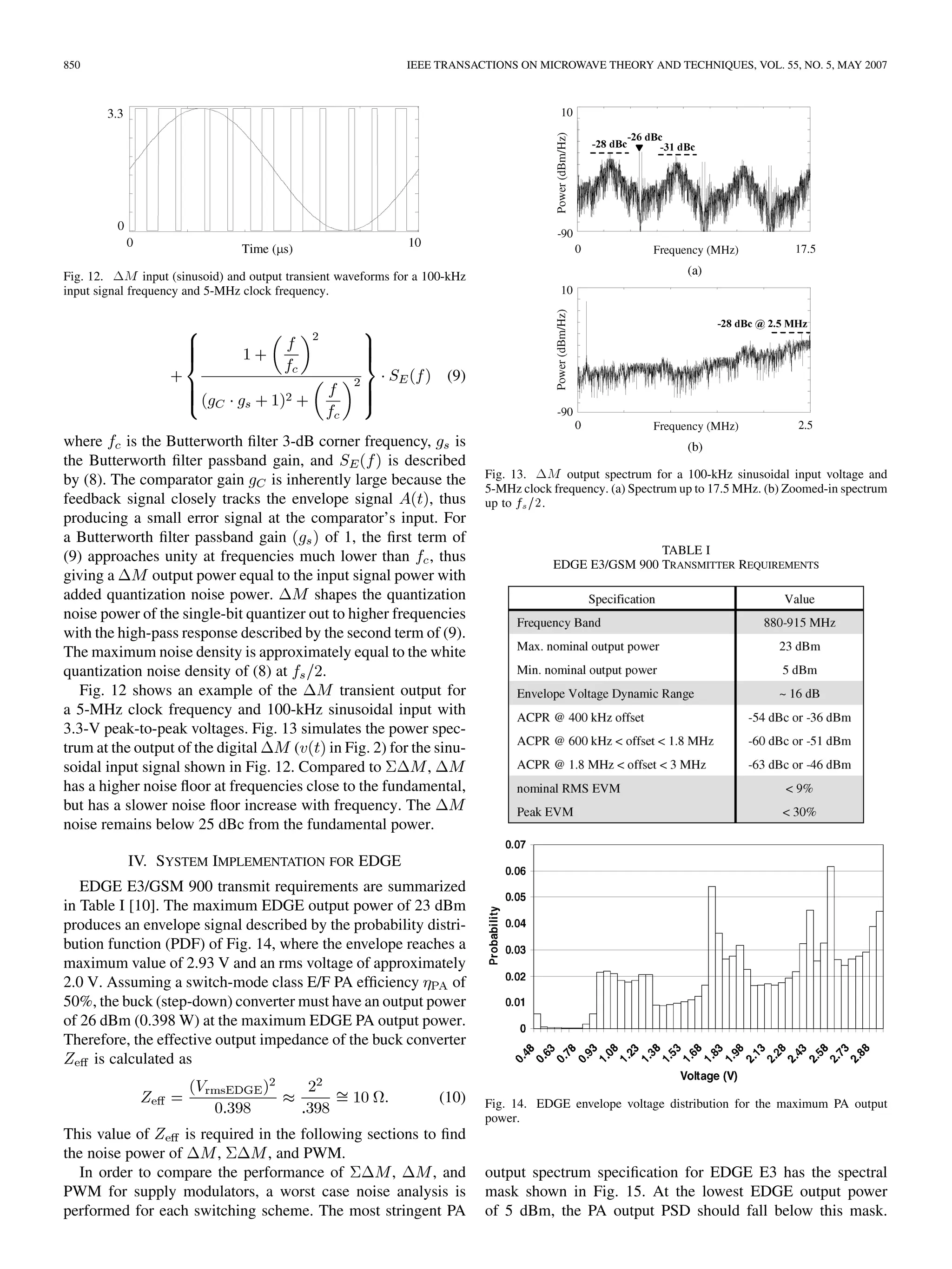 850 IEEE TRANSACTIONS ON MICROWAVE THEORY AND TECHNIQUES, VOL. 55, NO. 5, MAY 2007
Fig. 12. 1M input (sinusoid) and output transient waveforms for a 100-kHz
input signal frequency and 5-MHz clock frequency.
(9)
where is the Butterworth filter 3-dB corner frequency, is
the Butterworth filter passband gain, and is described
by (8). The comparator gain is inherently large because the
feedback signal closely tracks the envelope signal , thus
producing a small error signal at the comparator’s input. For
a Butterworth filter passband gain of 1, the first term of
(9) approaches unity at frequencies much lower than , thus
giving a output power equal to the input signal power with
added quantization noise power. shapes the quantization
noise power of the single-bit quantizer out to higher frequencies
with the high-pass response described by the second term of (9).
The maximum noise density is approximately equal to the white
quantization noise density of (8) at .
Fig. 12 shows an example of the transient output for
a 5-MHz clock frequency and 100-kHz sinusoidal input with
3.3-V peak-to-peak voltages. Fig. 13 simulates the power spec-
trum at the output of the digital ( in Fig. 2) for the sinu-
soidal input signal shown in Fig. 12. Compared to ,
has a higher noise floor at frequencies close to the fundamental,
but has a slower noise floor increase with frequency. The
noise remains below 25 dBc from the fundamental power.
IV. SYSTEM IMPLEMENTATION FOR EDGE
EDGE E3/GSM 900 transmit requirements are summarized
in Table I [10]. The maximum EDGE output power of 23 dBm
produces an envelope signal described by the probability distri-
bution function (PDF) of Fig. 14, where the envelope reaches a
maximum value of 2.93 V and an rms voltage of approximately
2.0 V. Assuming a switch-mode class E/F PA efficiency of
50%, the buck (step-down) converter must have an output power
of 26 dBm (0.398 W) at the maximum EDGE PA output power.
Therefore, the effective output impedance of the buck converter
is calculated as
(10)
This value of is required in the following sections to find
the noise power of , , and PWM.
In order to compare the performance of , , and
PWM for supply modulators, a worst case noise analysis is
performed for each switching scheme. The most stringent PA
Fig. 13. 1M output spectrum for a 100-kHz sinusoidal input voltage and
5-MHz clock frequency. (a) Spectrum up to 17.5 MHz. (b) Zoomed-in spectrum
up to f =2.
TABLE I
EDGE E3/GSM 900 TRANSMITTER REQUIREMENTS
Fig. 14. EDGE envelope voltage distribution for the maximum PA output
power.
output spectrum specification for EDGE E3 has the spectral
mask shown in Fig. 15. At the lowest EDGE output power
of 5 dBm, the PA output PSD should fall below this mask.
 