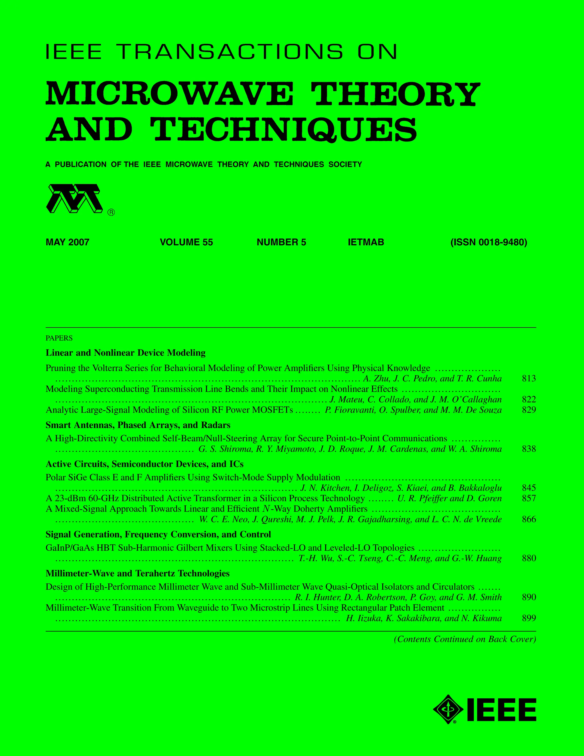 MAY 2007 VOLUME 55 NUMBER 5 IETMAB (ISSN 0018-9480)
PAPERS
Linear and Nonlinear Device Modeling
Pruning the Volterra Series for Behavioral Modeling of Power Amplifiers Using Physical Knowledge ....................
............................................................................................ A. Zhu, J. C. Pedro, and T. R. Cunha 813
Modeling Superconducting Transmission Line Bends and Their Impact on Nonlinear Effects ..............................
.................................................................................. J. Mateu, C. Collado, and J. M. O’Callaghan 822
Analytic Large-Signal Modeling of Silicon RF Power MOSFETs ........ P. Fioravanti, O. Spulber, and M. M. De Souza 829
Smart Antennas, Phased Arrays, and Radars
A High-Directivity Combined Self-Beam/Null-Steering Array for Secure Point-to-Point Communications ...............
.......................................... G. S. Shiroma, R. Y. Miyamoto, J. D. Roque, J. M. Cardenas, and W. A. Shiroma 838
Active Circuits, Semiconductor Devices, and ICs
Polar SiGe Class E and F Amplifiers Using Switch-Mode Supply Modulation ...............................................
......................................................................... J. N. Kitchen, I. Deligoz, S. Kiaei, and B. Bakkaloglu 845
A 23-dBm 60-GHz Distributed Active Transformer in a Silicon Process Technology ........ U. R. Pfeiffer and D. Goren 857
A Mixed-Signal Approach Towards Linear and Efficient -Way Doherty Amplifiers .......................................
.......................................... W. C. E. Neo, J. Qureshi, M. J. Pelk, J. R. Gajadharsing, and L. C. N. de Vreede 866
Signal Generation, Frequency Conversion, and Control
GaInP/GaAs HBT Sub-Harmonic Gilbert Mixers Using Stacked-LO and Leveled-LO Topologies .........................
........................................................................ T.-H. Wu, S.-C. Tseng, C.-C. Meng, and G.-W. Huang 880
Millimeter-Wave and Terahertz Technologies
Design of High-Performance Millimeter Wave and Sub-Millimeter Wave Quasi-Optical Isolators and Circulators .......
....................................................................... R. I. Hunter, D. A. Robertson, P. Goy, and G. M. Smith 890
Millimeter-Wave Transition From Waveguide to Two Microstrip Lines Using Rectangular Patch Element ................
...................................................................................... H. Iizuka, K. Sakakibara, and N. Kikuma 899
(Contents Continued on Back Cover)
 