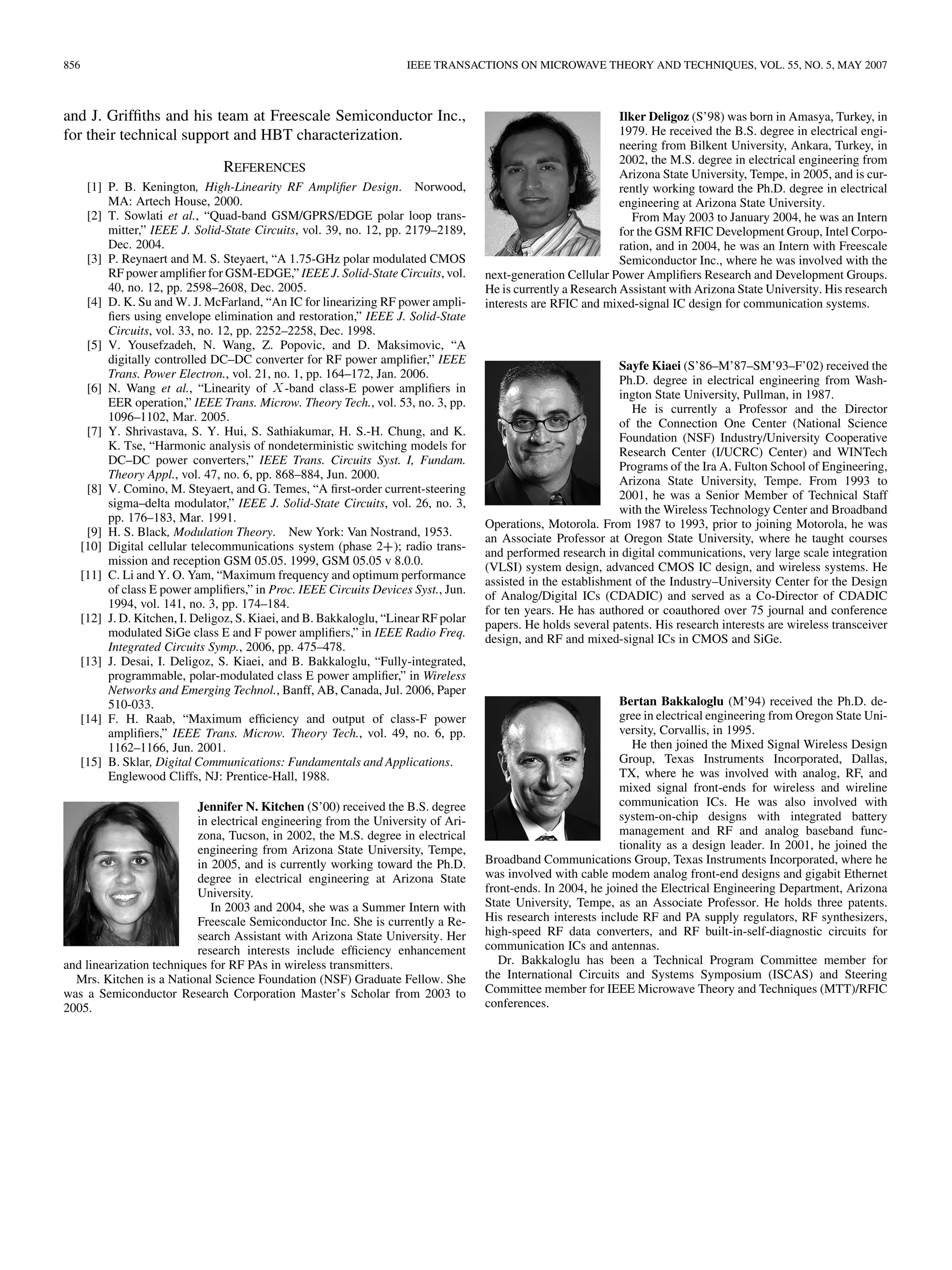 856 IEEE TRANSACTIONS ON MICROWAVE THEORY AND TECHNIQUES, VOL. 55, NO. 5, MAY 2007
and J. Griffiths and his team at Freescale Semiconductor Inc.,
for their technical support and HBT characterization.
REFERENCES
[1] P. B. Kenington, High-Linearity RF Amplifier Design. Norwood,
MA: Artech House, 2000.
[2] T. Sowlati et al., “Quad-band GSM/GPRS/EDGE polar loop trans-
mitter,” IEEE J. Solid-State Circuits, vol. 39, no. 12, pp. 2179–2189,
Dec. 2004.
[3] P. Reynaert and M. S. Steyaert, “A 1.75-GHz polar modulated CMOS
RF power amplifier for GSM-EDGE,” IEEE J. Solid-State Circuits, vol.
40, no. 12, pp. 2598–2608, Dec. 2005.
[4] D. K. Su and W. J. McFarland, “An IC for linearizing RF power ampli-
fiers using envelope elimination and restoration,” IEEE J. Solid-State
Circuits, vol. 33, no. 12, pp. 2252–2258, Dec. 1998.
[5] V. Yousefzadeh, N. Wang, Z. Popovic, and D. Maksimovic, “A
digitally controlled DC–DC converter for RF power amplifier,” IEEE
Trans. Power Electron., vol. 21, no. 1, pp. 164–172, Jan. 2006.
[6] N. Wang et al., “Linearity of X-band class-E power amplifiers in
EER operation,” IEEE Trans. Microw. Theory Tech., vol. 53, no. 3, pp.
1096–1102, Mar. 2005.
[7] Y. Shrivastava, S. Y. Hui, S. Sathiakumar, H. S.-H. Chung, and K.
K. Tse, “Harmonic analysis of nondeterministic switching models for
DC–DC power converters,” IEEE Trans. Circuits Syst. I, Fundam.
Theory Appl., vol. 47, no. 6, pp. 868–884, Jun. 2000.
[8] V. Comino, M. Steyaert, and G. Temes, “A first-order current-steering
sigma–delta modulator,” IEEE J. Solid-State Circuits, vol. 26, no. 3,
pp. 176–183, Mar. 1991.
[9] H. S. Black, Modulation Theory. New York: Van Nostrand, 1953.
[10] Digital cellular telecommunications system (phase 2+); radio trans-
mission and reception GSM 05.05. 1999, GSM 05.05 v 8.0.0.
[11] C. Li and Y. O. Yam, “Maximum frequency and optimum performance
of class E power amplifiers,” in Proc. IEEE Circuits Devices Syst., Jun.
1994, vol. 141, no. 3, pp. 174–184.
[12] J. D. Kitchen, I. Deligoz, S. Kiaei, and B. Bakkaloglu, “Linear RF polar
modulated SiGe class E and F power amplifiers,” in IEEE Radio Freq.
Integrated Circuits Symp., 2006, pp. 475–478.
[13] J. Desai, I. Deligoz, S. Kiaei, and B. Bakkaloglu, “Fully-integrated,
programmable, polar-modulated class E power amplifier,” in Wireless
Networks and Emerging Technol., Banff, AB, Canada, Jul. 2006, Paper
510-033.
[14] F. H. Raab, “Maximum efficiency and output of class-F power
amplifiers,” IEEE Trans. Microw. Theory Tech., vol. 49, no. 6, pp.
1162–1166, Jun. 2001.
[15] B. Sklar, Digital Communications: Fundamentals and Applications.
Englewood Cliffs, NJ: Prentice-Hall, 1988.
Jennifer N. Kitchen (S’00) received the B.S. degree
in electrical engineering from the University of Ari-
zona, Tucson, in 2002, the M.S. degree in electrical
engineering from Arizona State University, Tempe,
in 2005, and is currently working toward the Ph.D.
degree in electrical engineering at Arizona State
University.
In 2003 and 2004, she was a Summer Intern with
Freescale Semiconductor Inc. She is currently a Re-
search Assistant with Arizona State University. Her
research interests include efficiency enhancement
and linearization techniques for RF PAs in wireless transmitters.
Mrs. Kitchen is a National Science Foundation (NSF) Graduate Fellow. She
was a Semiconductor Research Corporation Master’s Scholar from 2003 to
2005.
Ilker Deligoz (S’98) was born in Amasya, Turkey, in
1979. He received the B.S. degree in electrical engi-
neering from Bilkent University, Ankara, Turkey, in
2002, the M.S. degree in electrical engineering from
Arizona State University, Tempe, in 2005, and is cur-
rently working toward the Ph.D. degree in electrical
engineering at Arizona State University.
From May 2003 to January 2004, he was an Intern
for the GSM RFIC Development Group, Intel Corpo-
ration, and in 2004, he was an Intern with Freescale
Semiconductor Inc., where he was involved with the
next-generation Cellular Power Amplifiers Research and Development Groups.
He is currently a Research Assistant with Arizona State University. His research
interests are RFIC and mixed-signal IC design for communication systems.
Sayfe Kiaei (S’86–M’87–SM’93–F’02) received the
Ph.D. degree in electrical engineering from Wash-
ington State University, Pullman, in 1987.
He is currently a Professor and the Director
of the Connection One Center (National Science
Foundation (NSF) Industry/University Cooperative
Research Center (I/UCRC) Center) and WINTech
Programs of the Ira A. Fulton School of Engineering,
Arizona State University, Tempe. From 1993 to
2001, he was a Senior Member of Technical Staff
with the Wireless Technology Center and Broadband
Operations, Motorola. From 1987 to 1993, prior to joining Motorola, he was
an Associate Professor at Oregon State University, where he taught courses
and performed research in digital communications, very large scale integration
(VLSI) system design, advanced CMOS IC design, and wireless systems. He
assisted in the establishment of the Industry–University Center for the Design
of Analog/Digital ICs (CDADIC) and served as a Co-Director of CDADIC
for ten years. He has authored or coauthored over 75 journal and conference
papers. He holds several patents. His research interests are wireless transceiver
design, and RF and mixed-signal ICs in CMOS and SiGe.
Bertan Bakkaloglu (M’94) received the Ph.D. de-
gree in electrical engineering from Oregon State Uni-
versity, Corvallis, in 1995.
He then joined the Mixed Signal Wireless Design
Group, Texas Instruments Incorporated, Dallas,
TX, where he was involved with analog, RF, and
mixed signal front-ends for wireless and wireline
communication ICs. He was also involved with
system-on-chip designs with integrated battery
management and RF and analog baseband func-
tionality as a design leader. In 2001, he joined the
Broadband Communications Group, Texas Instruments Incorporated, where he
was involved with cable modem analog front-end designs and gigabit Ethernet
front-ends. In 2004, he joined the Electrical Engineering Department, Arizona
State University, Tempe, as an Associate Professor. He holds three patents.
His research interests include RF and PA supply regulators, RF synthesizers,
high-speed RF data converters, and RF built-in-self-diagnostic circuits for
communication ICs and antennas.
Dr. Bakkaloglu has been a Technical Program Committee member for
the International Circuits and Systems Symposium (ISCAS) and Steering
Committee member for IEEE Microwave Theory and Techniques (MTT)/RFIC
conferences.
 