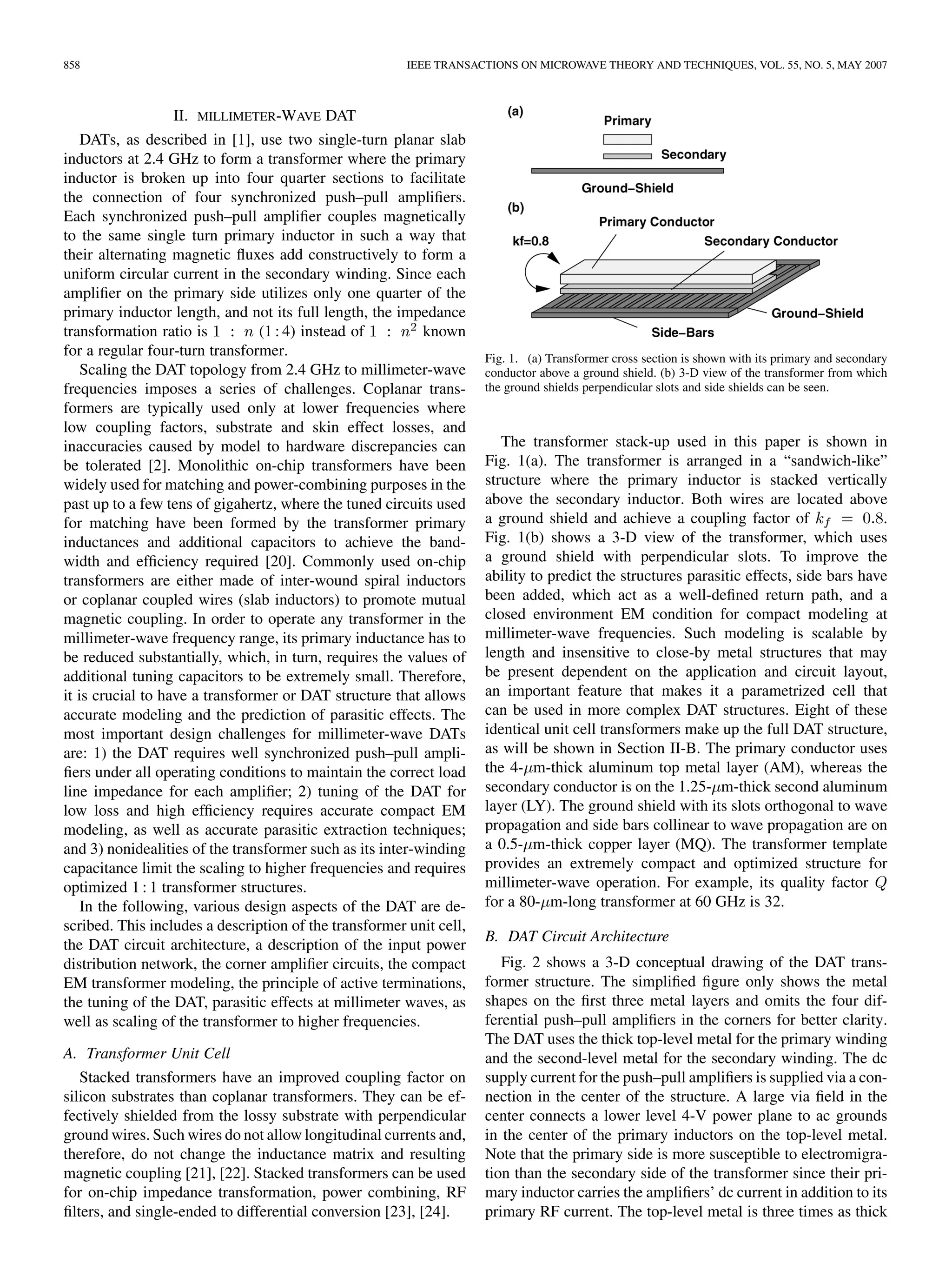 858 IEEE TRANSACTIONS ON MICROWAVE THEORY AND TECHNIQUES, VOL. 55, NO. 5, MAY 2007
II. MILLIMETER-WAVE DAT
DATs, as described in [1], use two single-turn planar slab
inductors at 2.4 GHz to form a transformer where the primary
inductor is broken up into four quarter sections to facilitate
the connection of four synchronized push–pull amplifiers.
Each synchronized push–pull amplifier couples magnetically
to the same single turn primary inductor in such a way that
their alternating magnetic fluxes add constructively to form a
uniform circular current in the secondary winding. Since each
amplifier on the primary side utilizes only one quarter of the
primary inductor length, and not its full length, the impedance
transformation ratio is (1 : 4) instead of known
for a regular four-turn transformer.
Scaling the DAT topology from 2.4 GHz to millimeter-wave
frequencies imposes a series of challenges. Coplanar trans-
formers are typically used only at lower frequencies where
low coupling factors, substrate and skin effect losses, and
inaccuracies caused by model to hardware discrepancies can
be tolerated [2]. Monolithic on-chip transformers have been
widely used for matching and power-combining purposes in the
past up to a few tens of gigahertz, where the tuned circuits used
for matching have been formed by the transformer primary
inductances and additional capacitors to achieve the band-
width and efficiency required [20]. Commonly used on-chip
transformers are either made of inter-wound spiral inductors
or coplanar coupled wires (slab inductors) to promote mutual
magnetic coupling. In order to operate any transformer in the
millimeter-wave frequency range, its primary inductance has to
be reduced substantially, which, in turn, requires the values of
additional tuning capacitors to be extremely small. Therefore,
it is crucial to have a transformer or DAT structure that allows
accurate modeling and the prediction of parasitic effects. The
most important design challenges for millimeter-wave DATs
are: 1) the DAT requires well synchronized push–pull ampli-
fiers under all operating conditions to maintain the correct load
line impedance for each amplifier; 2) tuning of the DAT for
low loss and high efficiency requires accurate compact EM
modeling, as well as accurate parasitic extraction techniques;
and 3) nonidealities of the transformer such as its inter-winding
capacitance limit the scaling to higher frequencies and requires
optimized 1 : 1 transformer structures.
In the following, various design aspects of the DAT are de-
scribed. This includes a description of the transformer unit cell,
the DAT circuit architecture, a description of the input power
distribution network, the corner amplifier circuits, the compact
EM transformer modeling, the principle of active terminations,
the tuning of the DAT, parasitic effects at millimeter waves, as
well as scaling of the transformer to higher frequencies.
A. Transformer Unit Cell
Stacked transformers have an improved coupling factor on
silicon substrates than coplanar transformers. They can be ef-
fectively shielded from the lossy substrate with perpendicular
ground wires. Such wires do not allow longitudinal currents and,
therefore, do not change the inductance matrix and resulting
magnetic coupling [21], [22]. Stacked transformers can be used
for on-chip impedance transformation, power combining, RF
filters, and single-ended to differential conversion [23], [24].
Fig. 1. (a) Transformer cross section is shown with its primary and secondary
conductor above a ground shield. (b) 3-D view of the transformer from which
the ground shields perpendicular slots and side shields can be seen.
The transformer stack-up used in this paper is shown in
Fig. 1(a). The transformer is arranged in a “sandwich-like”
structure where the primary inductor is stacked vertically
above the secondary inductor. Both wires are located above
a ground shield and achieve a coupling factor of .
Fig. 1(b) shows a 3-D view of the transformer, which uses
a ground shield with perpendicular slots. To improve the
ability to predict the structures parasitic effects, side bars have
been added, which act as a well-defined return path, and a
closed environment EM condition for compact modeling at
millimeter-wave frequencies. Such modeling is scalable by
length and insensitive to close-by metal structures that may
be present dependent on the application and circuit layout,
an important feature that makes it a parametrized cell that
can be used in more complex DAT structures. Eight of these
identical unit cell transformers make up the full DAT structure,
as will be shown in Section II-B. The primary conductor uses
the 4- m-thick aluminum top metal layer (AM), whereas the
secondary conductor is on the 1.25- m-thick second aluminum
layer (LY). The ground shield with its slots orthogonal to wave
propagation and side bars collinear to wave propagation are on
a 0.5- m-thick copper layer (MQ). The transformer template
provides an extremely compact and optimized structure for
millimeter-wave operation. For example, its quality factor
for a 80- m-long transformer at 60 GHz is 32.
B. DAT Circuit Architecture
Fig. 2 shows a 3-D conceptual drawing of the DAT trans-
former structure. The simplified figure only shows the metal
shapes on the first three metal layers and omits the four dif-
ferential push–pull amplifiers in the corners for better clarity.
The DAT uses the thick top-level metal for the primary winding
and the second-level metal for the secondary winding. The dc
supply current for the push–pull amplifiers is supplied via a con-
nection in the center of the structure. A large via field in the
center connects a lower level 4-V power plane to ac grounds
in the center of the primary inductors on the top-level metal.
Note that the primary side is more susceptible to electromigra-
tion than the secondary side of the transformer since their pri-
mary inductor carries the amplifiers’ dc current in addition to its
primary RF current. The top-level metal is three times as thick
 