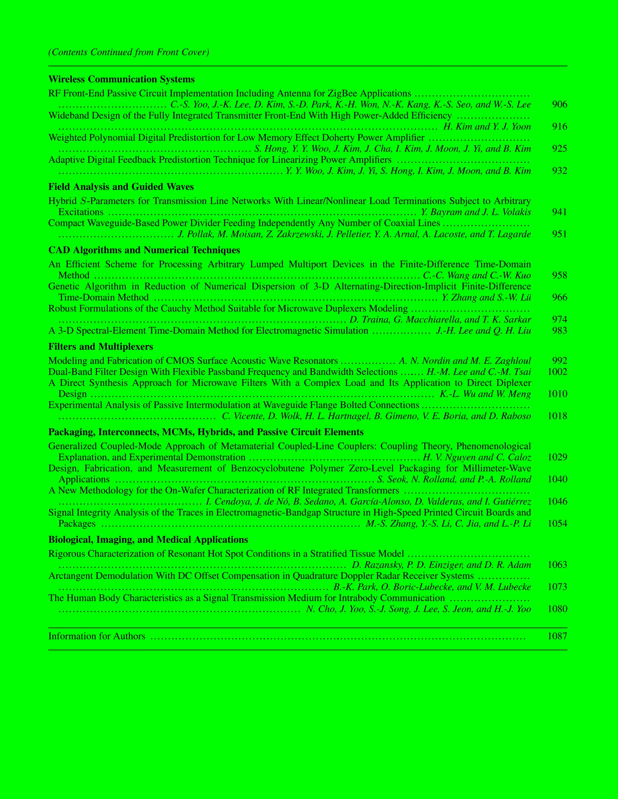 (Contents Continued from Front Cover)
Wireless Communication Systems
RF Front-End Passive Circuit Implementation Including Antenna for ZigBee Applications .................................
............................... C.-S. Yoo, J.-K. Lee, D. Kim, S.-D. Park, K.-H. Won, N.-K. Kang, K.-S. Seo, and W.-S. Lee 906
Wideband Design of the Fully Integrated Transmitter Front-End With High Power-Added Efficiency .....................
............................................................................................................ H. Kim and Y. J. Yoon 916
Weighted Polynomial Digital Predistortion for Low Memory Effect Doherty Power Amplifier .............................
....................................................... S. Hong, Y. Y. Woo, J. Kim, J. Cha, I. Kim, J. Moon, J. Yi, and B. Kim 925
Adaptive Digital Feedback Predistortion Technique for Linearizing Power Amplifiers ......................................
................................................................ Y. Y. Woo, J. Kim, J. Yi, S. Hong, I. Kim, J. Moon, and B. Kim 932
Field Analysis and Guided Waves
Hybrid -Parameters for Transmission Line Networks With Linear/Nonlinear Load Terminations Subject to Arbitrary
Excitations ........................................................................................ Y. Bayram and J. L. Volakis 941
Compact Waveguide-Based Power Divider Feeding Independently Any Number of Coaxial Lines .........................
................................. J. Pollak, M. Moisan, Z. Zakrzewski, J. Pelletier, Y. A. Arnal, A. Lacoste, and T. Lagarde 951
CAD Algorithms and Numerical Techniques
An Efficient Scheme for Processing Arbitrary Lumped Multiport Devices in the Finite-Difference Time-Domain
Method ............................................................................................. C.-C. Wang and C.-W. Kuo 958
Genetic Algorithm in Reduction of Numerical Dispersion of 3-D Alternating-Direction-Implicit Finite-Difference
Time-Domain Method ................................................................................. Y. Zhang and S.-W. Lü 966
Robust Formulations of the Cauchy Method Suitable for Microwave Duplexers Modeling ..................................
.................................................................................. D. Traina, G. Macchiarella, and T. K. Sarkar 974
A 3-D Spectral-Element Time-Domain Method for Electromagnetic Simulation ................. J.-H. Lee and Q. H. Liu 983
Filters and Multiplexers
Modeling and Fabrication of CMOS Surface Acoustic Wave Resonators ................ A. N. Nordin and M. E. Zaghloul 992
Dual-Band Filter Design With Flexible Passband Frequency and Bandwidth Selections ....
.... H.-M. Lee and C.-M. Tsai 1002
A Direct Synthesis Approach for Microwave Filters With a Complex Load and Its Application to Direct Diplexer
Design .................................................................................................. K.-L. Wu and W. Meng 1010
Experimental Analysis of Passive Intermodulation at Waveguide Flange Bolted Connections ...............................
............................................. C. Vicente, D. Wolk, H. L. Hartnagel, B. Gimeno, V. E. Boria, and D. Raboso 1018
Packaging, Interconnects, MCMs, Hybrids, and Passive Circuit Elements
Generalized Coupled-Mode Approach of Metamaterial Coupled-Line Couplers: Coupling Theory, Phenomenological
Explanation, and Experimental Demonstration ................................................. H. V. Nguyen and C. Caloz 1029
Design, Fabrication, and Measurement of Benzocyclobutene Polymer Zero-Level Packaging for Millimeter-Wave
Applications .....................................
...................................... S. Seok, N. Rolland, and P.-A. Rolland 1040
A New Methodology for the On-Wafer Characterization of RF Integrated Transformers ....................................
......................................... I. Cendoya, J. de Nó, B. Sedano, A. García-Alonso, D. Valderas, and I. Gutiérrez 1046
Signal Integrity Analysis of the Traces in Electromagnetic-Bandgap Structure in High-Speed Printed Circuit Boards and
Packages .......................................................................... M.-S. Zhang, Y.-S. Li, C. Jia, and L.-P. Li 1054
Biological, Imaging, and Medical Applications
Rigorous Characterization of Resonant Hot Spot Conditions in a Stratified Tissue Model ...................................
.................................................................................. D. Razansky, P. D. Einziger, and D. R. Adam 1063
Arctangent Demodulation With DC Offset Compensation in Quadrature Doppler Radar Receiver Systems ...............
............................................................................. B.-K. Park, O. Boric-Lubecke, and V. M. Lubecke 1073
The Human Body Characteristics as a Signal Transmission Medium for Intrabody Communication .......................
..................................................................... N. Cho, J. Yoo, S.-J. Song, J. Lee, S. Jeon, and H.-J. Yoo 1080
Information for Authors ......................................................
...................................................... 1087
 