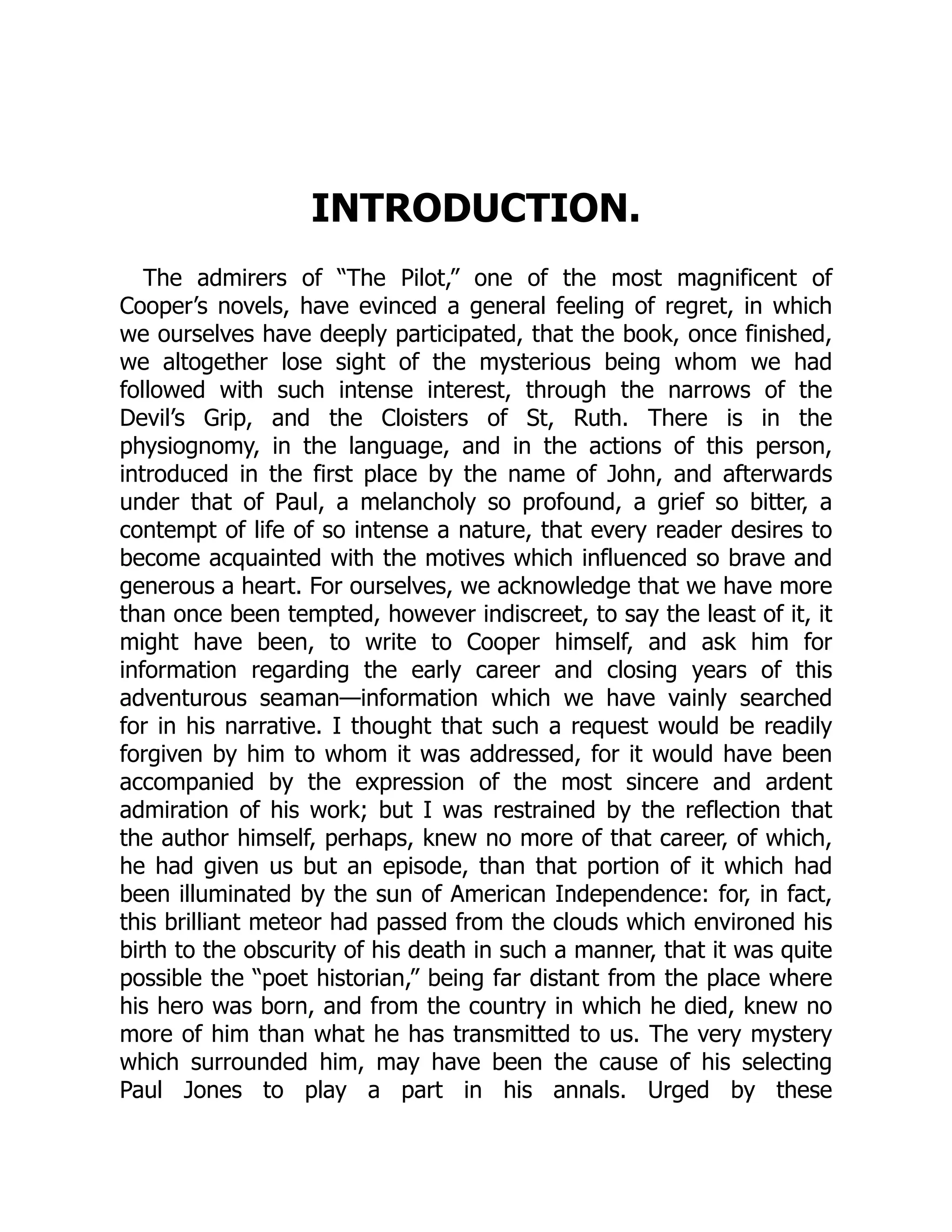 INTRODUCTION.
The admirers of “The Pilot,” one of the most magnificent of
Cooper’s novels, have evinced a general feeling of regret, in which
we ourselves have deeply participated, that the book, once finished,
we altogether lose sight of the mysterious being whom we had
followed with such intense interest, through the narrows of the
Devil’s Grip, and the Cloisters of St, Ruth. There is in the
physiognomy, in the language, and in the actions of this person,
introduced in the first place by the name of John, and afterwards
under that of Paul, a melancholy so profound, a grief so bitter, a
contempt of life of so intense a nature, that every reader desires to
become acquainted with the motives which influenced so brave and
generous a heart. For ourselves, we acknowledge that we have more
than once been tempted, however indiscreet, to say the least of it, it
might have been, to write to Cooper himself, and ask him for
information regarding the early career and closing years of this
adventurous seaman—information which we have vainly searched
for in his narrative. I thought that such a request would be readily
forgiven by him to whom it was addressed, for it would have been
accompanied by the expression of the most sincere and ardent
admiration of his work; but I was restrained by the reflection that
the author himself, perhaps, knew no more of that career, of which,
he had given us but an episode, than that portion of it which had
been illuminated by the sun of American Independence: for, in fact,
this brilliant meteor had passed from the clouds which environed his
birth to the obscurity of his death in such a manner, that it was quite
possible the “poet historian,” being far distant from the place where
his hero was born, and from the country in which he died, knew no
more of him than what he has transmitted to us. The very mystery
which surrounded him, may have been the cause of his selecting
Paul Jones to play a part in his annals. Urged by these
 