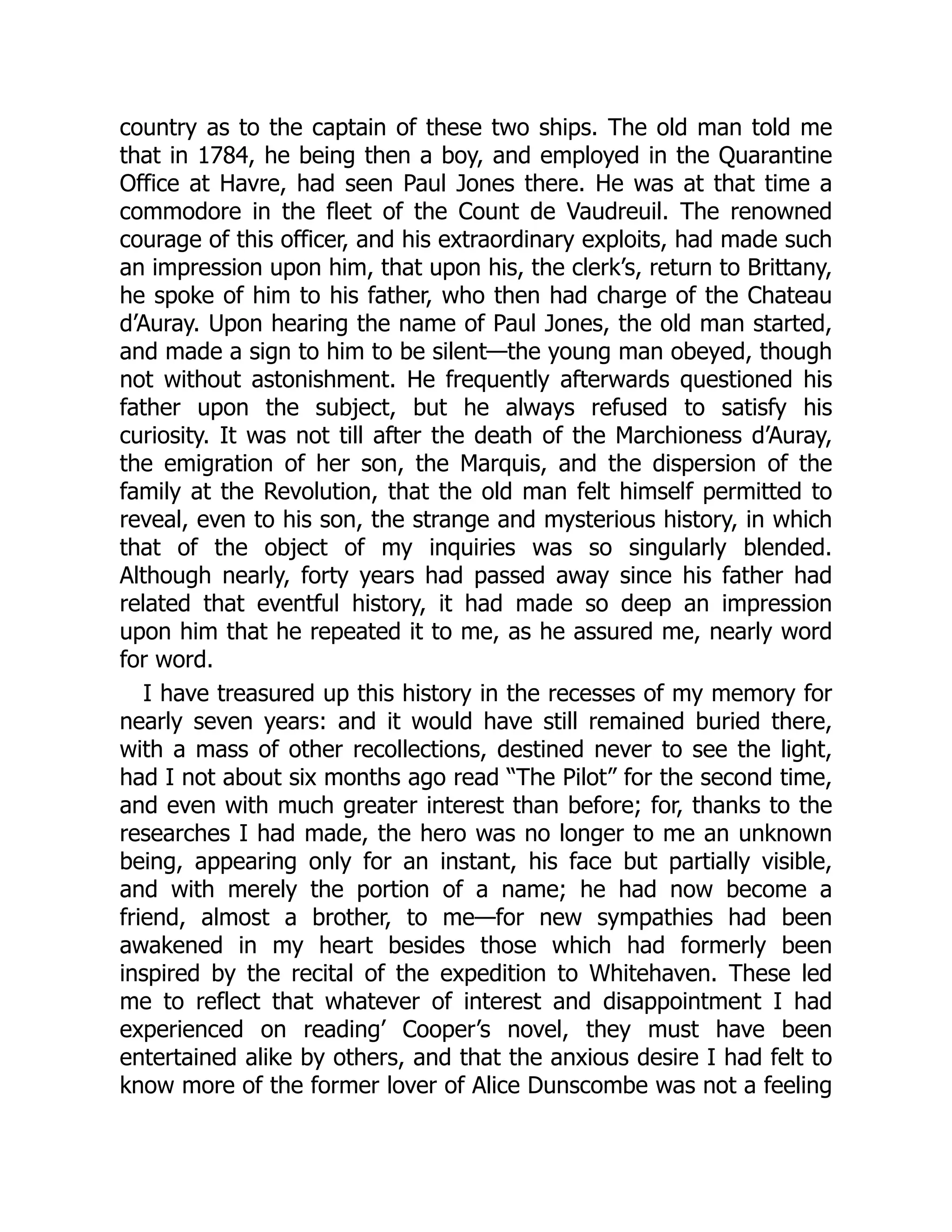 country as to the captain of these two ships. The old man told me
that in 1784, he being then a boy, and employed in the Quarantine
Office at Havre, had seen Paul Jones there. He was at that time a
commodore in the fleet of the Count de Vaudreuil. The renowned
courage of this officer, and his extraordinary exploits, had made such
an impression upon him, that upon his, the clerk’s, return to Brittany,
he spoke of him to his father, who then had charge of the Chateau
d’Auray. Upon hearing the name of Paul Jones, the old man started,
and made a sign to him to be silent—the young man obeyed, though
not without astonishment. He frequently afterwards questioned his
father upon the subject, but he always refused to satisfy his
curiosity. It was not till after the death of the Marchioness d’Auray,
the emigration of her son, the Marquis, and the dispersion of the
family at the Revolution, that the old man felt himself permitted to
reveal, even to his son, the strange and mysterious history, in which
that of the object of my inquiries was so singularly blended.
Although nearly, forty years had passed away since his father had
related that eventful history, it had made so deep an impression
upon him that he repeated it to me, as he assured me, nearly word
for word.
I have treasured up this history in the recesses of my memory for
nearly seven years: and it would have still remained buried there,
with a mass of other recollections, destined never to see the light,
had I not about six months ago read “The Pilot” for the second time,
and even with much greater interest than before; for, thanks to the
researches I had made, the hero was no longer to me an unknown
being, appearing only for an instant, his face but partially visible,
and with merely the portion of a name; he had now become a
friend, almost a brother, to me—for new sympathies had been
awakened in my heart besides those which had formerly been
inspired by the recital of the expedition to Whitehaven. These led
me to reflect that whatever of interest and disappointment I had
experienced on reading’ Cooper’s novel, they must have been
entertained alike by others, and that the anxious desire I had felt to
know more of the former lover of Alice Dunscombe was not a feeling
 