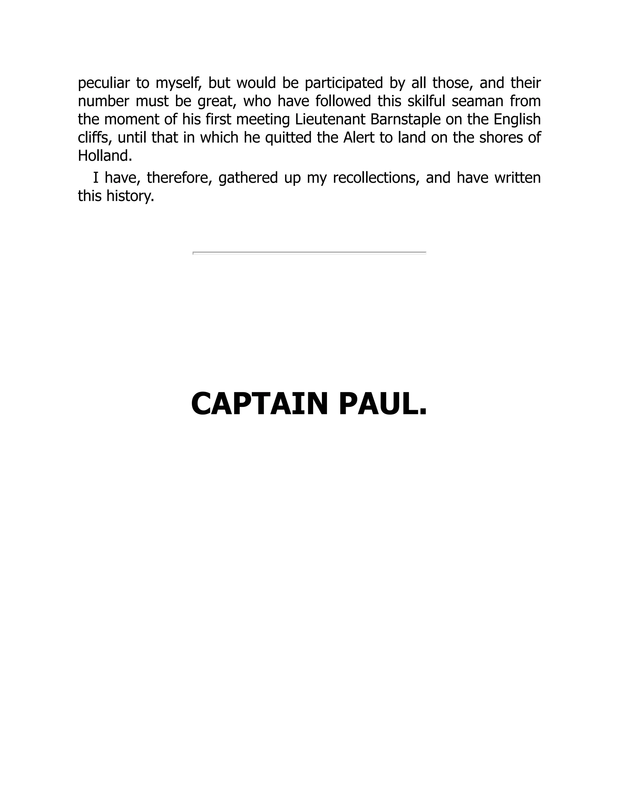 peculiar to myself, but would be participated by all those, and their
number must be great, who have followed this skilful seaman from
the moment of his first meeting Lieutenant Barnstaple on the English
cliffs, until that in which he quitted the Alert to land on the shores of
Holland.
I have, therefore, gathered up my recollections, and have written
this history.
CAPTAIN PAUL.
 