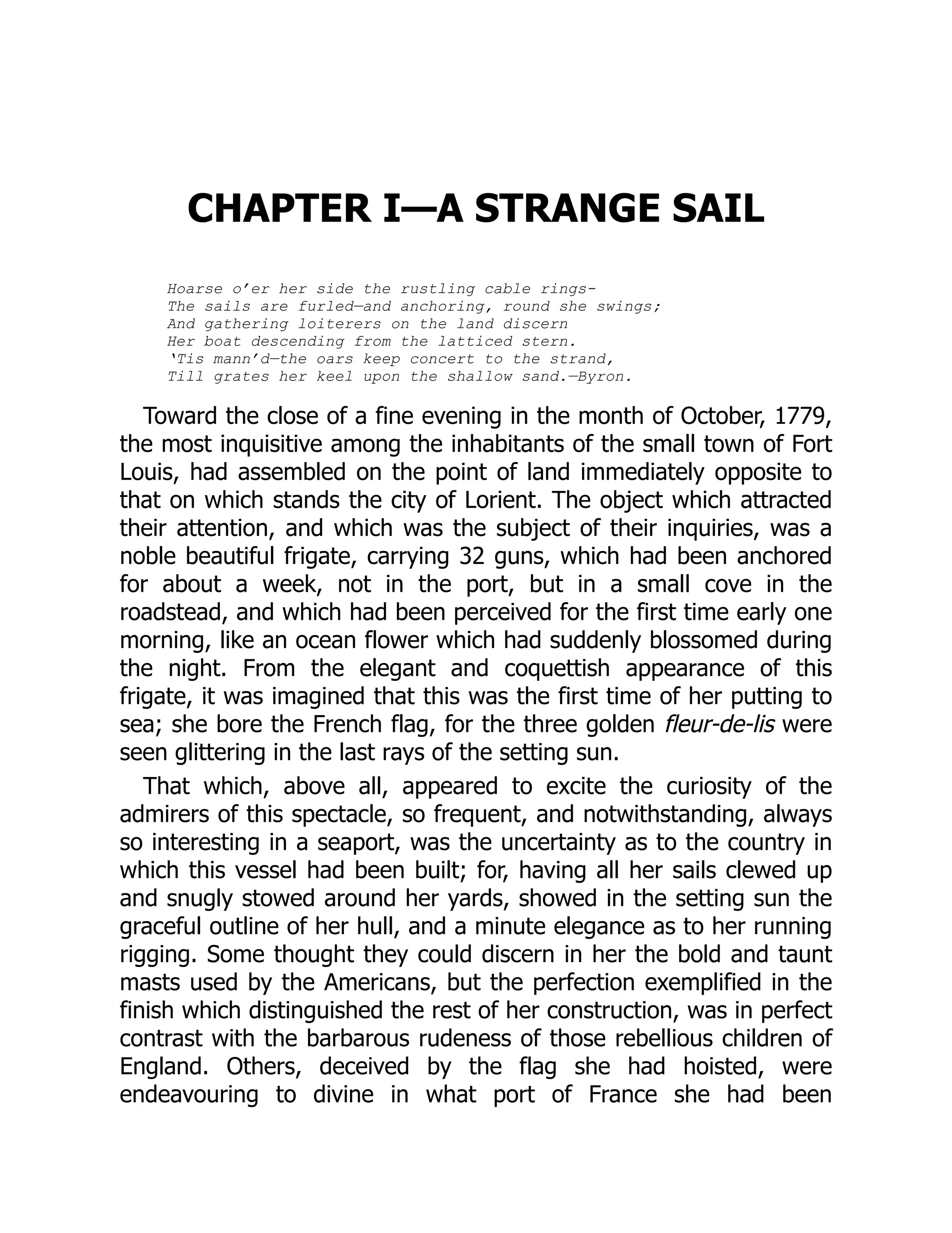 CHAPTER I—A STRANGE SAIL
Hoarse o’er her side the rustling cable rings-
The sails are furled—and anchoring, round she swings;
And gathering loiterers on the land discern
Her boat descending from the latticed stern.
‘Tis mann’d—the oars keep concert to the strand,
Till grates her keel upon the shallow sand.—Byron.
Toward the close of a fine evening in the month of October, 1779,
the most inquisitive among the inhabitants of the small town of Fort
Louis, had assembled on the point of land immediately opposite to
that on which stands the city of Lorient. The object which attracted
their attention, and which was the subject of their inquiries, was a
noble beautiful frigate, carrying 32 guns, which had been anchored
for about a week, not in the port, but in a small cove in the
roadstead, and which had been perceived for the first time early one
morning, like an ocean flower which had suddenly blossomed during
the night. From the elegant and coquettish appearance of this
frigate, it was imagined that this was the first time of her putting to
sea; she bore the French flag, for the three golden fleur-de-lis were
seen glittering in the last rays of the setting sun.
That which, above all, appeared to excite the curiosity of the
admirers of this spectacle, so frequent, and notwithstanding, always
so interesting in a seaport, was the uncertainty as to the country in
which this vessel had been built; for, having all her sails clewed up
and snugly stowed around her yards, showed in the setting sun the
graceful outline of her hull, and a minute elegance as to her running
rigging. Some thought they could discern in her the bold and taunt
masts used by the Americans, but the perfection exemplified in the
finish which distinguished the rest of her construction, was in perfect
contrast with the barbarous rudeness of those rebellious children of
England. Others, deceived by the flag she had hoisted, were
endeavouring to divine in what port of France she had been
 