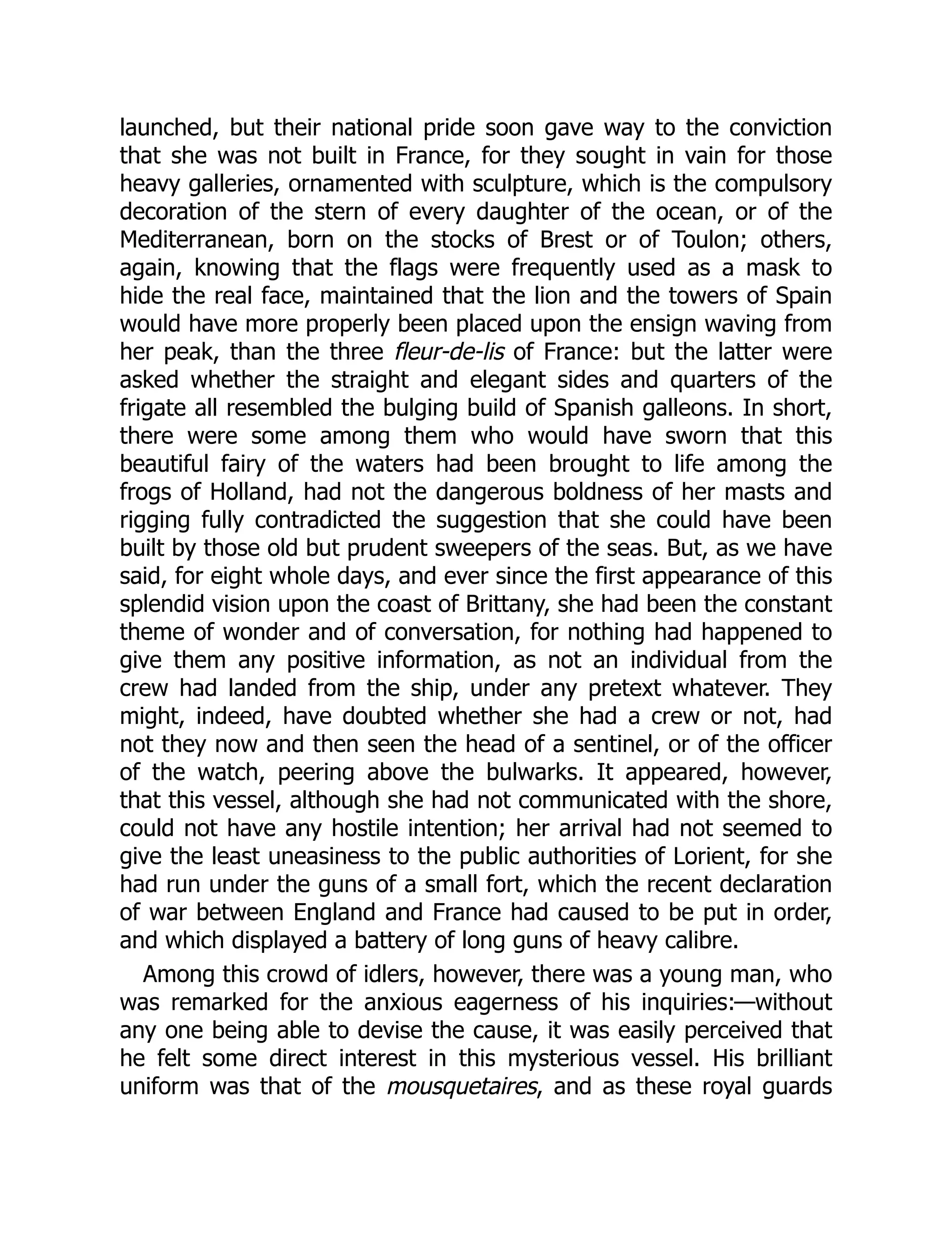 launched, but their national pride soon gave way to the conviction
that she was not built in France, for they sought in vain for those
heavy galleries, ornamented with sculpture, which is the compulsory
decoration of the stern of every daughter of the ocean, or of the
Mediterranean, born on the stocks of Brest or of Toulon; others,
again, knowing that the flags were frequently used as a mask to
hide the real face, maintained that the lion and the towers of Spain
would have more properly been placed upon the ensign waving from
her peak, than the three fleur-de-lis of France: but the latter were
asked whether the straight and elegant sides and quarters of the
frigate all resembled the bulging build of Spanish galleons. In short,
there were some among them who would have sworn that this
beautiful fairy of the waters had been brought to life among the
frogs of Holland, had not the dangerous boldness of her masts and
rigging fully contradicted the suggestion that she could have been
built by those old but prudent sweepers of the seas. But, as we have
said, for eight whole days, and ever since the first appearance of this
splendid vision upon the coast of Brittany, she had been the constant
theme of wonder and of conversation, for nothing had happened to
give them any positive information, as not an individual from the
crew had landed from the ship, under any pretext whatever. They
might, indeed, have doubted whether she had a crew or not, had
not they now and then seen the head of a sentinel, or of the officer
of the watch, peering above the bulwarks. It appeared, however,
that this vessel, although she had not communicated with the shore,
could not have any hostile intention; her arrival had not seemed to
give the least uneasiness to the public authorities of Lorient, for she
had run under the guns of a small fort, which the recent declaration
of war between England and France had caused to be put in order,
and which displayed a battery of long guns of heavy calibre.
Among this crowd of idlers, however, there was a young man, who
was remarked for the anxious eagerness of his inquiries:—without
any one being able to devise the cause, it was easily perceived that
he felt some direct interest in this mysterious vessel. His brilliant
uniform was that of the mousquetaires, and as these royal guards
 