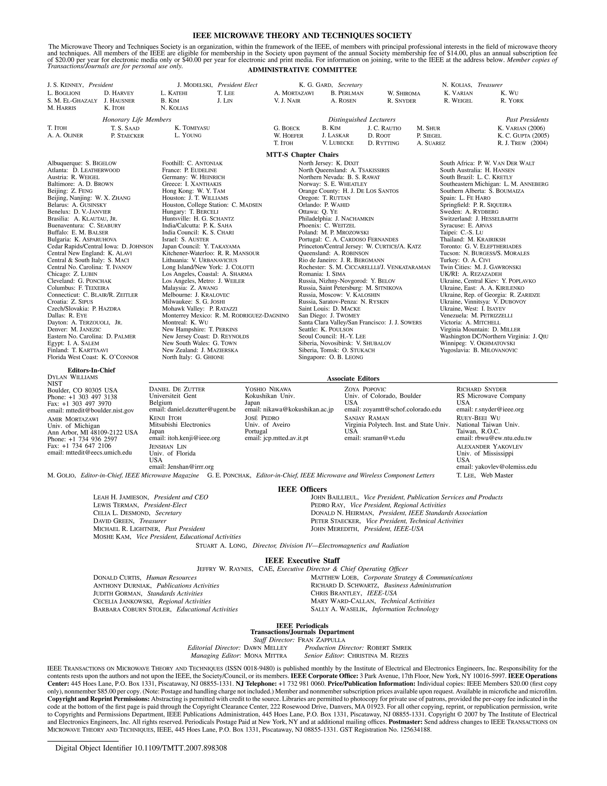 IEEE MICROWAVE THEORY AND TECHNIQUES SOCIETY
The Microwave Theory and Techniques Society is an organization, within the framework of the IEEE, of members with principal professional interests in the field of microwave theory
and techniques. All members of the IEEE are eligible for membership in the Society upon payment of the annual Society membership fee of $14.00, plus an annual subscription fee
of $20.00 per year for electronic media only or $40.00 per year for electronic and print media. For information on joining, write to the IEEE at the address below. Member copies of
Transactions/Journals are for personal use only.
ADMINISTRATIVE COMMITTEE
J. S. KENNEY, President J. MODELSKI, President Elect K. G. GARD, Secretary N. KOLIAS, Treasurer
L. BOGLIONI
S. M. EL-GHAZALY
M. HARRIS
D. HARVEY
J. HAUSNER
K. ITOH
L. KATEHI
B. KIM
N. KOLIAS
T. LEE
J. LIN
A. MORTAZAWI
V. J. NAIR
B. PERLMAN
A. ROSEN
W. SHIROMA
R. SNYDER
K. VARIAN
R. WEIGEL
K. WU
R. YORK
Honorary Life Members Distinguished Lecturers Past Presidents
T. ITOH
A. A. OLINER
T. S. SAAD
P. STAECKER
K. TOMIYASU
L. YOUNG
G. BOECK
W. HOEFER
T. ITOH
B. KIM
J. LASKAR
V. LUBECKE
J. C. RAUTIO
D. ROOT
D. RYTTING
M. SHUR
P. SIEGEL
A. SUAREZ
K. VARIAN (2006)
K. C. GUPTA (2005)
R. J. TREW (2004)
MTT-S Chapter Chairs
Albuquerque: S. BIGELOW
Atlanta: D. LEATHERWOOD
Austria: R. WEIGEL
Baltimore: A. D. BROWN
Beijing: Z. FENG
Beijing, Nanjing: W. X. ZHANG
Belarus: A. GUSINSKY
Benelux: D. V.-JANVIER
Brasilia: A. KLAUTAU, JR.
Buenaventura: C. SEABURY
Buffalo: E. M. BALSER
Bulgaria: K. ASPARUHOVA
Cedar Rapids/Central Iowa: D. JOHNSON
Central New England: K. ALAVI
Central & South Italy: S. MACI
Central No. Carolina: T. IVANOV
Chicago: Z. LUBIN
Cleveland: G. PONCHAK
Columbus: F. TEIXEIRA
Connecticut: C. BLAIR/R. ZEITLER
Croatia: Z. SIPUS
Czech/Slovakia: P. HAZDRA
Dallas: R. EYE
Dayton: A. TERZOUOLI, JR.
Denver: M. JANEZIC
Eastern No. Carolina: D. PALMER
Egypt: I. A. SALEM
Finland: T. KARTTAAVI
Florida West Coast: K. O’CONNOR
Foothill: C. ANTONIAK
France: P. EUDELINE
Germany: W. HEINRICH
Greece: I. XANTHAKIS
Hong Kong: W. Y. TAM
Houston: J. T. WILLIAMS
Houston, College Station: C. MADSEN
Hungary: T. BERCELI
Huntsville: H. G. SCHANTZ
India/Calcutta: P. K. SAHA
India Council: K. S. CHARI
Israel: S. AUSTER
Japan Council: Y. TAKAYAMA
Kitchener-Waterloo: R. R. MANSOUR
Lithuania: V. URBANAVICIUS
Long Island/New York: J. COLOTTI
Los Angeles, Coastal: A. SHARMA
Los Angeles, Metro: J. WEILER
Malaysia: Z. AWANG
Melbourne: J. KRALOVEC
Milwaukee: S. G. JOSHI
Mohawk Valley: P. RATAZZI
Monterrey Mexico: R. M. RODRIGUEZ-DAGNINO
Montreal: K. WU
New Hampshire: T. PERKINS
New Jersey Coast: D. REYNOLDS
New South Wales: G. TOWN
New Zealand: J. MAZIERSKA
North Italy: G. GHIONE
North Jersey: K. DIXIT
North Queensland: A. TSAKISSIRIS
Northern Nevada: B. S. RAWAT
Norway: S. E. WHEATLEY
Orange County: H. J. DE LOS SANTOS
Oregon: T. RUTTAN
Orlando: P. WAHID
Ottawa: Q. YE
Philadelphia: J. NACHAMKIN
Phoenix: C. WEITZEL
Poland: M. P. MROZOWSKI
Portugal: C. A. CARDOSO FERNANDES
Princeton/Central Jersey: W. CURTICE/A. KATZ
Queensland: A. ROBINSON
Rio de Janeiro: J. R. BERGMANN
Rochester: S. M. CICCARELLLI/J. VENKATARAMAN
Romania: I. SIMA
Russia, Nizhny-Novgorod: Y. BELOV
Russia, Saint Petersburg: M. SITNIKOVA
Russia, Moscow: V. KALOSHIN
Russia, Saratov-Penza: N. RYSKIN
Saint Louis: D. MACKE
San Diego: J. TWOMEY
Santa Clara Valley/San Francisco: J. J. SOWERS
Seattle: K. POULSON
Seoul Council: H.-Y. LEE
Siberia, Novosibirsk: V. SHUBALOV
Siberia, Tomsk: O. STUKACH
Singapore: O. B. LEONG
South Africa: P. W. VAN DER WALT
South Australia: H. HANSEN
South Brazil: L. C. KRETLY
Southeastern Michigan: L. M. ANNEBERG
Southern Alberta: S. BOUMAIZA
Spain: L. FE HARO
Springfield: P. R. SIQUEIRA
Sweden: A. RYDBERG
Switzerland: J. HESSELBARTH
Syracuse: E. ARVAS
Taipei: C.-S. LU
Thailand: M. KRAIRIKSH
Toronto: G. V. ELEFTHERIADES
Tucson: N. BURGESS/S. MORALES
Turkey: O. A. CIVI
Twin Cities: M. J. GAWRONSKI
UK/RI: A. REZAZADEH
Ukraine, Central Kiev: Y. POPLAVKO
Ukraine, East: A. A. KIRILENKO
Ukraine, Rep. of Georgia: R. ZARIDZE
Ukraine, Vinnitsya: V. DUBOVOY
Ukraine, West: I. ISAYEV
Venezuela: M. PETRIZZELLI
Victoria: A. MITCHELL
Virginia Mountain: D. MILLER
Washington DC/Northern Virginia: J. QIU
Winnipeg: V. OKHMATOVSKI
Yugoslavia: B. MILOVANOVIC
Associate Editors
Editors-In-Chief
DYLAN WILLIAMS
NIST
Boulder, CO 80305 USA
Phone: +1 303 497 3138
Fax: +1 303 497 3970
email: mttedit@boulder.nist.gov
AMIR MORTAZAWI
Univ. of Michigan
Ann Arbor, MI 48109-2122 USA
Phone: +1 734 936 2597
Fax: +1 734 647 2106
email: mttedit@eecs.umich.edu
DANIEL DE ZUTTER
Universiteit Gent
Belgium
email: daniel.dezutter@ugent.be
KENJI ITOH
Mitsubishi Electronics
Japan
email: itoh.kenji@ieee.org
JENSHAN LIN
Univ. of Florida
USA
email: Jenshan@irrr.org
YOSHIO NIKAWA
Kokushikan Univ.
Japan
email: nikawa@kokushikan.ac.jp
JOSÉ PEDRO
Univ. of Aveiro
Portugal
email: jcp.mtted.av.it.pt
ZOYA POPOVIC
Univ. of Colorado, Boulder
USA
email: zoyamtt@schof.colorado.edu
SANJAY RAMAN
Virginia Polytech. Inst. and State Univ.
USA
email: sraman@vt.edu
RICHARD SNYDER
RS Microwave Company
USA
email: r.snyder@ieee.org
RUEY-BEEI WU
National Taiwan Univ.
Taiwan, R.O.C.
email: rbwu@ew.ntu.edu.tw
ALEXANDER YAKOVLEV
Univ. of Mississippi
USA
email: yakovlev@olemiss.edu
M. GOLIO, Editor-in-Chief, IEEE Microwave Magazine G. E. PONCHAK, Editor-in-Chief, IEEE Microwave and Wireless Component Letters T. LEE, Web Master
IEEE Officers
LEAH H. JAMIESON, President and CEO
LEWIS TERMAN, President-Elect
CELIA L. DESMOND, Secretary
DAVID GREEN, Treasurer
MICHAEL R. LIGHTNER, Past President
MOSHE KAM, Vice President, Educational Activities
JOHN BAILLIEUL, Vice President, Publication Services and Products
PEDRO RAY, Vice President, Regional Activities
DONALD N. HEIRMAN, President, IEEE Standards Association
PETER STAECKER, Vice President, Technical Activities
JOHN MEREDITH, President, IEEE-USA
STUART A. LONG, Director, Division IV—Electromagnetics and Radiation
IEEE Executive Staff
JEFFRY W. RAYNES, CAE, Executive Director & Chief Operating Officer
DONALD CURTIS, Human Resources
ANTHONY DURNIAK, Publications Activities
JUDITH GORMAN, Standards Activities
CECELIA JANKOWSKI, Regional Activities
BARBARA COBURN STOLER, Educational Activities
MATTHEW LOEB, Corporate Strategy & Communications
RICHARD D. SCHWARTZ, Business Administration
CHRIS BRANTLEY, IEEE-USA
MARY WARD-CALLAN, Technical Activities
SALLY A. WASELIK, Information Technology
IEEE Periodicals
Transactions/Journals Department
Staff Director: FRAN ZAPPULLA
Editorial Director: DAWN MELLEY Production Director: ROBERT SMREK
Managing Editor: MONA MITTRA Senior Editor: CHRISTINA M. REZES
IEEE TRANSACTIONS ON MICROWAVE THEORY AND TECHNIQUES (ISSN 0018-9480) is published monthly by the Institute of Electrical and Electronics Engineers, Inc. Responsibility for the
contents rests upon the authors and not upon the IEEE, the Society/Council, or its members. IEEE Corporate Office: 3 Park Avenue, 17th Floor, New York, NY 10016-5997. IEEE Operations
Center: 445 Hoes Lane, P.O. Box 1331, Piscataway, NJ 08855-1331. NJ Telephone: +1 732 981 0060. Price/Publication Information: Individual copies: IEEE Members $20.00 (first copy
only), nonmember $85.00 per copy. (Note: Postage and handling charge not included.) Member and nonmember subscription prices available upon request. Available in microfiche and microfilm.
Copyright and Reprint Permissions: Abstracting is permitted with credit to the source. Libraries are permitted to photocopy for private use of patrons, provided the per-copy fee indicated in the
code at the bottom of the first page is paid through the Copyright Clearance Center, 222 Rosewood Drive, Danvers, MA 01923. For all other copying, reprint, or republication permission, write
to Copyrights and Permissions Department, IEEE Publications Administration, 445 Hoes Lane, P.O. Box 1331, Piscataway, NJ 08855-1331. Copyright © 2007 by The Institute of Electrical
and Electronics Engineers, Inc. All rights reserved. Periodicals Postage Paid at New York, NY and at additional mailing offices. Postmaster: Send address changes to IEEE TRANSACTIONS ON
MICROWAVE THEORY AND TECHNIQUES, IEEE, 445 Hoes Lane, P.O. Box 1331, Piscataway, NJ 08855-1331. GST Registration No. 125634188.
Digital Object Identifier 10.1109/TMTT.2007.898308
 