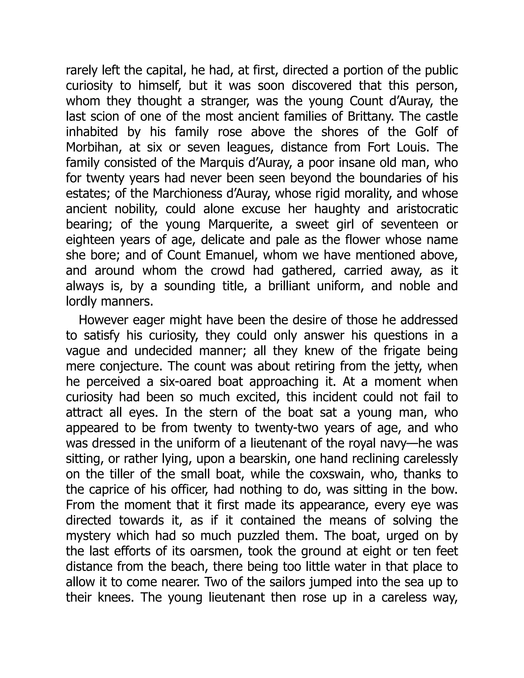 rarely left the capital, he had, at first, directed a portion of the public
curiosity to himself, but it was soon discovered that this person,
whom they thought a stranger, was the young Count d’Auray, the
last scion of one of the most ancient families of Brittany. The castle
inhabited by his family rose above the shores of the Golf of
Morbihan, at six or seven leagues, distance from Fort Louis. The
family consisted of the Marquis d’Auray, a poor insane old man, who
for twenty years had never been seen beyond the boundaries of his
estates; of the Marchioness d’Auray, whose rigid morality, and whose
ancient nobility, could alone excuse her haughty and aristocratic
bearing; of the young Marquerite, a sweet girl of seventeen or
eighteen years of age, delicate and pale as the flower whose name
she bore; and of Count Emanuel, whom we have mentioned above,
and around whom the crowd had gathered, carried away, as it
always is, by a sounding title, a brilliant uniform, and noble and
lordly manners.
However eager might have been the desire of those he addressed
to satisfy his curiosity, they could only answer his questions in a
vague and undecided manner; all they knew of the frigate being
mere conjecture. The count was about retiring from the jetty, when
he perceived a six-oared boat approaching it. At a moment when
curiosity had been so much excited, this incident could not fail to
attract all eyes. In the stern of the boat sat a young man, who
appeared to be from twenty to twenty-two years of age, and who
was dressed in the uniform of a lieutenant of the royal navy—he was
sitting, or rather lying, upon a bearskin, one hand reclining carelessly
on the tiller of the small boat, while the coxswain, who, thanks to
the caprice of his officer, had nothing to do, was sitting in the bow.
From the moment that it first made its appearance, every eye was
directed towards it, as if it contained the means of solving the
mystery which had so much puzzled them. The boat, urged on by
the last efforts of its oarsmen, took the ground at eight or ten feet
distance from the beach, there being too little water in that place to
allow it to come nearer. Two of the sailors jumped into the sea up to
their knees. The young lieutenant then rose up in a careless way,
 
