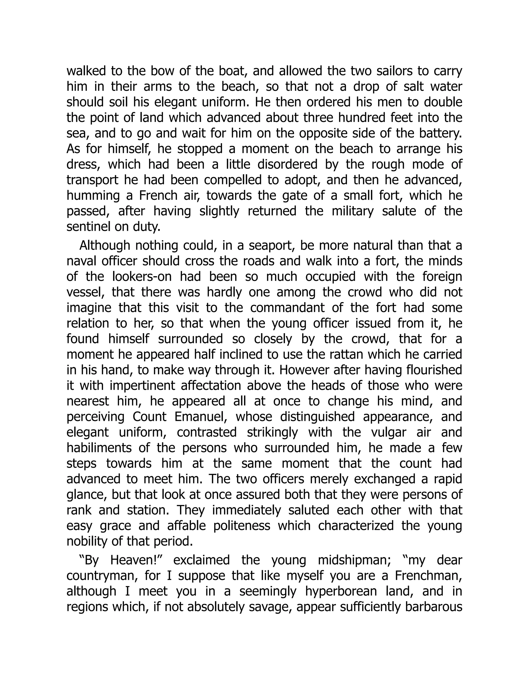 walked to the bow of the boat, and allowed the two sailors to carry
him in their arms to the beach, so that not a drop of salt water
should soil his elegant uniform. He then ordered his men to double
the point of land which advanced about three hundred feet into the
sea, and to go and wait for him on the opposite side of the battery.
As for himself, he stopped a moment on the beach to arrange his
dress, which had been a little disordered by the rough mode of
transport he had been compelled to adopt, and then he advanced,
humming a French air, towards the gate of a small fort, which he
passed, after having slightly returned the military salute of the
sentinel on duty.
Although nothing could, in a seaport, be more natural than that a
naval officer should cross the roads and walk into a fort, the minds
of the lookers-on had been so much occupied with the foreign
vessel, that there was hardly one among the crowd who did not
imagine that this visit to the commandant of the fort had some
relation to her, so that when the young officer issued from it, he
found himself surrounded so closely by the crowd, that for a
moment he appeared half inclined to use the rattan which he carried
in his hand, to make way through it. However after having flourished
it with impertinent affectation above the heads of those who were
nearest him, he appeared all at once to change his mind, and
perceiving Count Emanuel, whose distinguished appearance, and
elegant uniform, contrasted strikingly with the vulgar air and
habiliments of the persons who surrounded him, he made a few
steps towards him at the same moment that the count had
advanced to meet him. The two officers merely exchanged a rapid
glance, but that look at once assured both that they were persons of
rank and station. They immediately saluted each other with that
easy grace and affable politeness which characterized the young
nobility of that period.
“By Heaven!” exclaimed the young midshipman; “my dear
countryman, for I suppose that like myself you are a Frenchman,
although I meet you in a seemingly hyperborean land, and in
regions which, if not absolutely savage, appear sufficiently barbarous
 