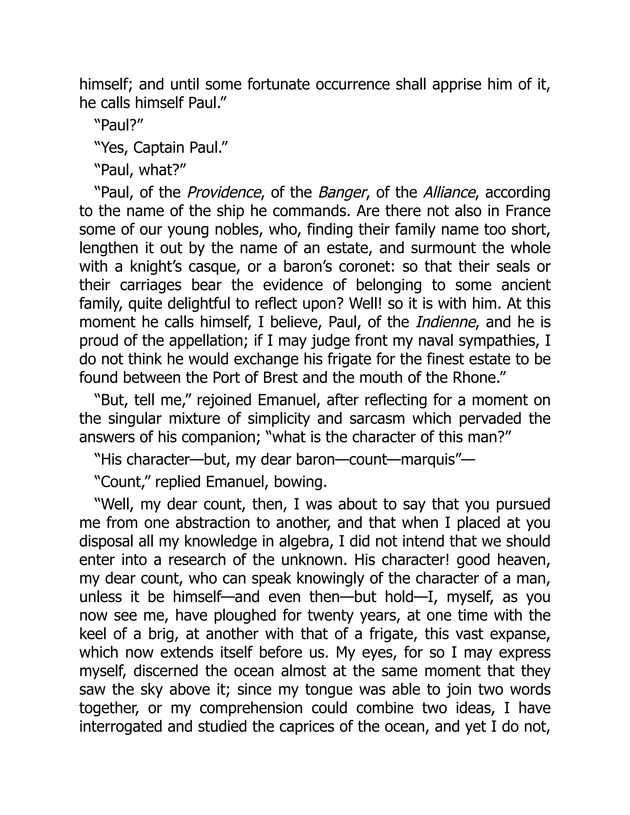 himself; and until some fortunate occurrence shall apprise him of it,
he calls himself Paul.”
“Paul?”
“Yes, Captain Paul.”
“Paul, what?”
“Paul, of the Providence, of the Banger, of the Alliance, according
to the name of the ship he commands. Are there not also in France
some of our young nobles, who, finding their family name too short,
lengthen it out by the name of an estate, and surmount the whole
with a knight’s casque, or a baron’s coronet: so that their seals or
their carriages bear the evidence of belonging to some ancient
family, quite delightful to reflect upon? Well! so it is with him. At this
moment he calls himself, I believe, Paul, of the Indienne, and he is
proud of the appellation; if I may judge front my naval sympathies, I
do not think he would exchange his frigate for the finest estate to be
found between the Port of Brest and the mouth of the Rhone.”
“But, tell me,” rejoined Emanuel, after reflecting for a moment on
the singular mixture of simplicity and sarcasm which pervaded the
answers of his companion; “what is the character of this man?”
“His character—but, my dear baron—count—marquis”—
“Count,” replied Emanuel, bowing.
“Well, my dear count, then, I was about to say that you pursued
me from one abstraction to another, and that when I placed at you
disposal all my knowledge in algebra, I did not intend that we should
enter into a research of the unknown. His character! good heaven,
my dear count, who can speak knowingly of the character of a man,
unless it be himself—and even then—but hold—I, myself, as you
now see me, have ploughed for twenty years, at one time with the
keel of a brig, at another with that of a frigate, this vast expanse,
which now extends itself before us. My eyes, for so I may express
myself, discerned the ocean almost at the same moment that they
saw the sky above it; since my tongue was able to join two words
together, or my comprehension could combine two ideas, I have
interrogated and studied the caprices of the ocean, and yet I do not,
 