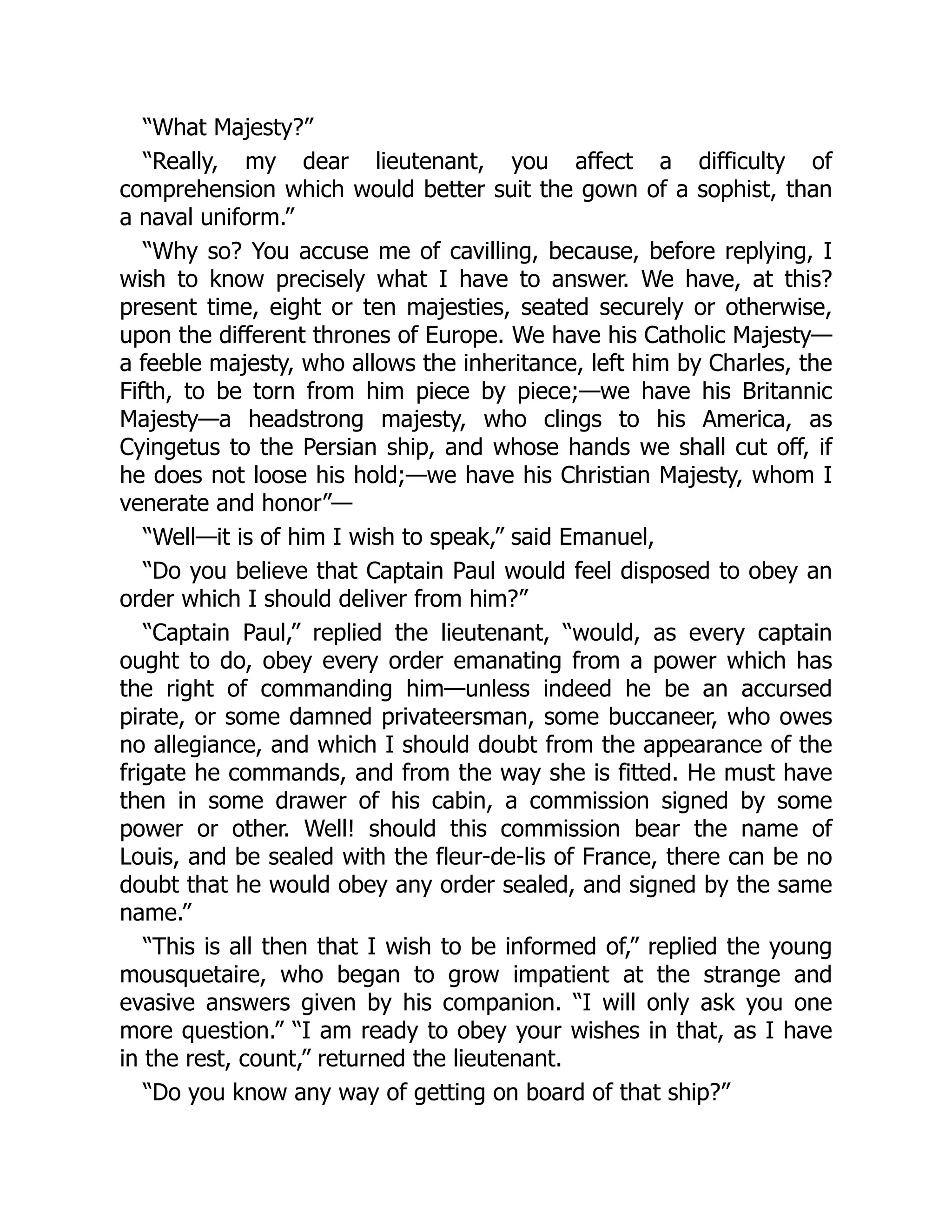 “What Majesty?”
“Really, my dear lieutenant, you affect a difficulty of
comprehension which would better suit the gown of a sophist, than
a naval uniform.”
“Why so? You accuse me of cavilling, because, before replying, I
wish to know precisely what I have to answer. We have, at this?
present time, eight or ten majesties, seated securely or otherwise,
upon the different thrones of Europe. We have his Catholic Majesty—
a feeble majesty, who allows the inheritance, left him by Charles, the
Fifth, to be torn from him piece by piece;—we have his Britannic
Majesty—a headstrong majesty, who clings to his America, as
Cyingetus to the Persian ship, and whose hands we shall cut off, if
he does not loose his hold;—we have his Christian Majesty, whom I
venerate and honor”—
“Well—it is of him I wish to speak,” said Emanuel,
“Do you believe that Captain Paul would feel disposed to obey an
order which I should deliver from him?”
“Captain Paul,” replied the lieutenant, “would, as every captain
ought to do, obey every order emanating from a power which has
the right of commanding him—unless indeed he be an accursed
pirate, or some damned privateersman, some buccaneer, who owes
no allegiance, and which I should doubt from the appearance of the
frigate he commands, and from the way she is fitted. He must have
then in some drawer of his cabin, a commission signed by some
power or other. Well! should this commission bear the name of
Louis, and be sealed with the fleur-de-lis of France, there can be no
doubt that he would obey any order sealed, and signed by the same
name.”
“This is all then that I wish to be informed of,” replied the young
mousquetaire, who began to grow impatient at the strange and
evasive answers given by his companion. “I will only ask you one
more question.” “I am ready to obey your wishes in that, as I have
in the rest, count,” returned the lieutenant.
“Do you know any way of getting on board of that ship?”
 