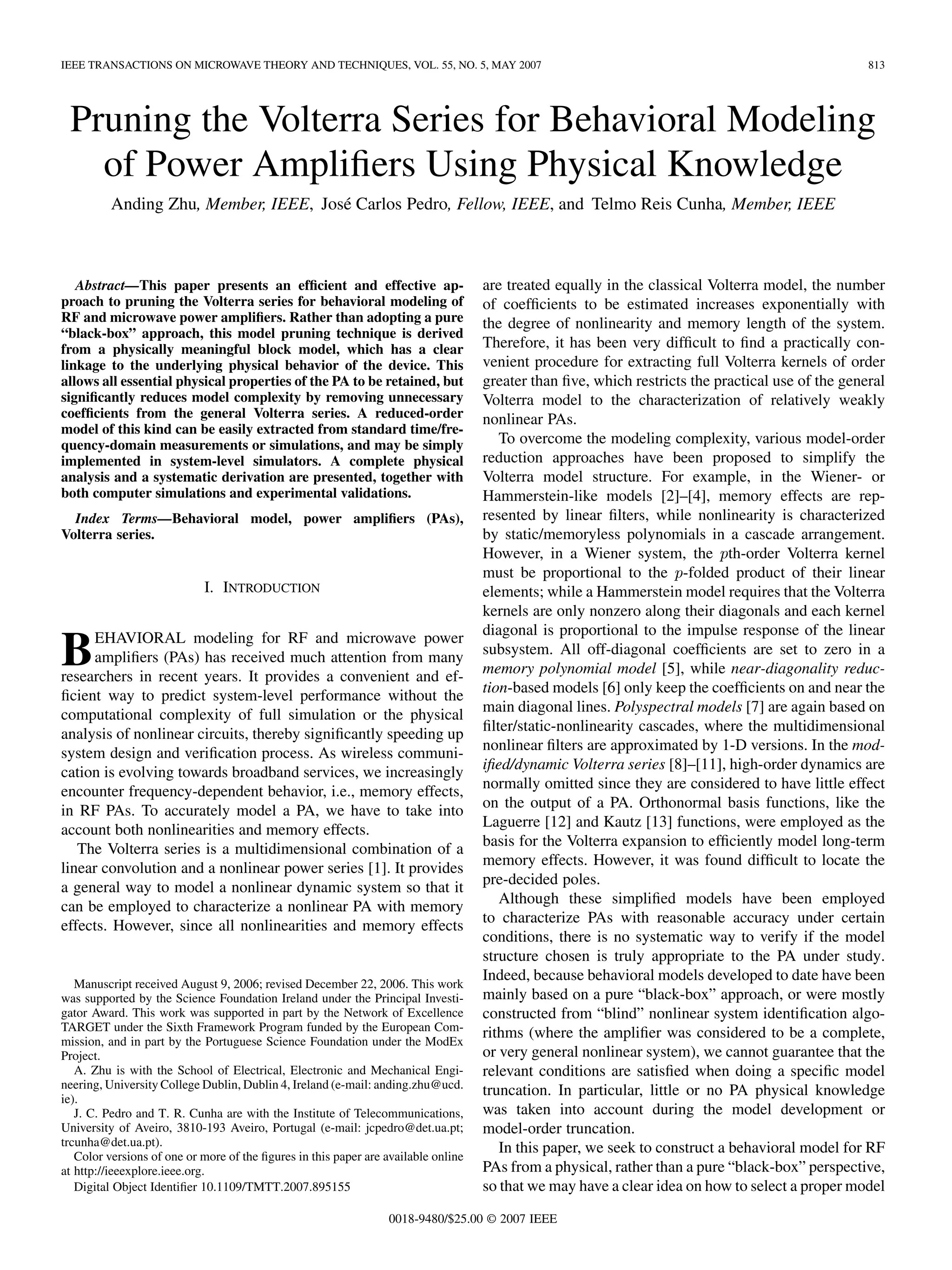 IEEE TRANSACTIONS ON MICROWAVE THEORY AND TECHNIQUES, VOL. 55, NO. 5, MAY 2007 813
Pruning the Volterra Series for Behavioral Modeling
of Power Amplifiers Using Physical Knowledge
Anding Zhu, Member, IEEE, José Carlos Pedro, Fellow, IEEE, and Telmo Reis Cunha, Member, IEEE
Abstract—This paper presents an efficient and effective ap-
proach to pruning the Volterra series for behavioral modeling of
RF and microwave power amplifiers. Rather than adopting a pure
“black-box” approach, this model pruning technique is derived
from a physically meaningful block model, which has a clear
linkage to the underlying physical behavior of the device. This
allows all essential physical properties of the PA to be retained, but
significantly reduces model complexity by removing unnecessary
coefficients from the general Volterra series. A reduced-order
model of this kind can be easily extracted from standard time/fre-
quency-domain measurements or simulations, and may be simply
implemented in system-level simulators. A complete physical
analysis and a systematic derivation are presented, together with
both computer simulations and experimental validations.
Index Terms—Behavioral model, power amplifiers (PAs),
Volterra series.
I. INTRODUCTION
BEHAVIORAL modeling for RF and microwave power
amplifiers (PAs) has received much attention from many
researchers in recent years. It provides a convenient and ef-
ficient way to predict system-level performance without the
computational complexity of full simulation or the physical
analysis of nonlinear circuits, thereby significantly speeding up
system design and verification process. As wireless communi-
cation is evolving towards broadband services, we increasingly
encounter frequency-dependent behavior, i.e., memory effects,
in RF PAs. To accurately model a PA, we have to take into
account both nonlinearities and memory effects.
The Volterra series is a multidimensional combination of a
linear convolution and a nonlinear power series [1]. It provides
a general way to model a nonlinear dynamic system so that it
can be employed to characterize a nonlinear PA with memory
effects. However, since all nonlinearities and memory effects
Manuscript received August 9, 2006; revised December 22, 2006. This work
was supported by the Science Foundation Ireland under the Principal Investi-
gator Award. This work was supported in part by the Network of Excellence
TARGET under the Sixth Framework Program funded by the European Com-
mission, and in part by the Portuguese Science Foundation under the ModEx
Project.
A. Zhu is with the School of Electrical, Electronic and Mechanical Engi-
neering, University College Dublin, Dublin 4, Ireland (e-mail: anding.zhu@ucd.
ie).
J. C. Pedro and T. R. Cunha are with the Institute of Telecommunications,
University of Aveiro, 3810-193 Aveiro, Portugal (e-mail: jcpedro@det.ua.pt;
trcunha@det.ua.pt).
Color versions of one or more of the figures in this paper are available online
at http://ieeexplore.ieee.org.
Digital Object Identifier 10.1109/TMTT.2007.895155
are treated equally in the classical Volterra model, the number
of coefficients to be estimated increases exponentially with
the degree of nonlinearity and memory length of the system.
Therefore, it has been very difficult to find a practically con-
venient procedure for extracting full Volterra kernels of order
greater than five, which restricts the practical use of the general
Volterra model to the characterization of relatively weakly
nonlinear PAs.
To overcome the modeling complexity, various model-order
reduction approaches have been proposed to simplify the
Volterra model structure. For example, in the Wiener- or
Hammerstein-like models [2]–[4], memory effects are rep-
resented by linear filters, while nonlinearity is characterized
by static/memoryless polynomials in a cascade arrangement.
However, in a Wiener system, the th-order Volterra kernel
must be proportional to the -folded product of their linear
elements; while a Hammerstein model requires that the Volterra
kernels are only nonzero along their diagonals and each kernel
diagonal is proportional to the impulse response of the linear
subsystem. All off-diagonal coefficients are set to zero in a
memory polynomial model [5], while near-diagonality reduc-
tion-based models [6] only keep the coefficients on and near the
main diagonal lines. Polyspectral models [7] are again based on
filter/static-nonlinearity cascades, where the multidimensional
nonlinear filters are approximated by 1-D versions. In the mod-
ified/dynamic Volterra series [8]–[11], high-order dynamics are
normally omitted since they are considered to have little effect
on the output of a PA. Orthonormal basis functions, like the
Laguerre [12] and Kautz [13] functions, were employed as the
basis for the Volterra expansion to efficiently model long-term
memory effects. However, it was found difficult to locate the
pre-decided poles.
Although these simplified models have been employed
to characterize PAs with reasonable accuracy under certain
conditions, there is no systematic way to verify if the model
structure chosen is truly appropriate to the PA under study.
Indeed, because behavioral models developed to date have been
mainly based on a pure “black-box” approach, or were mostly
constructed from “blind” nonlinear system identification algo-
rithms (where the amplifier was considered to be a complete,
or very general nonlinear system), we cannot guarantee that the
relevant conditions are satisfied when doing a specific model
truncation. In particular, little or no PA physical knowledge
was taken into account during the model development or
model-order truncation.
In this paper, we seek to construct a behavioral model for RF
PAs from a physical, rather than a pure “black-box” perspective,
so that we may have a clear idea on how to select a proper model
0018-9480/$25.00 © 2007 IEEE
 