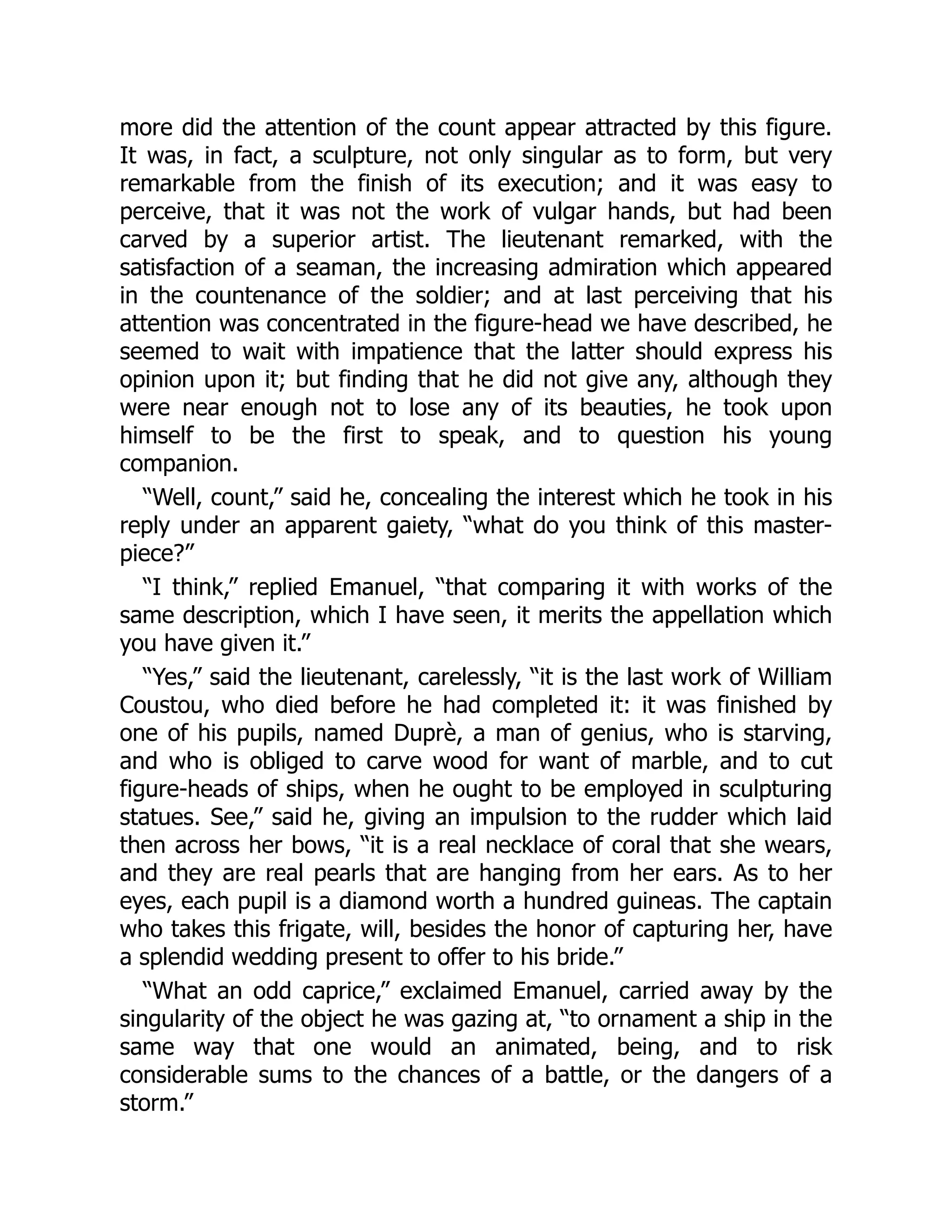 more did the attention of the count appear attracted by this figure.
It was, in fact, a sculpture, not only singular as to form, but very
remarkable from the finish of its execution; and it was easy to
perceive, that it was not the work of vulgar hands, but had been
carved by a superior artist. The lieutenant remarked, with the
satisfaction of a seaman, the increasing admiration which appeared
in the countenance of the soldier; and at last perceiving that his
attention was concentrated in the figure-head we have described, he
seemed to wait with impatience that the latter should express his
opinion upon it; but finding that he did not give any, although they
were near enough not to lose any of its beauties, he took upon
himself to be the first to speak, and to question his young
companion.
“Well, count,” said he, concealing the interest which he took in his
reply under an apparent gaiety, “what do you think of this master-
piece?”
“I think,” replied Emanuel, “that comparing it with works of the
same description, which I have seen, it merits the appellation which
you have given it.”
“Yes,” said the lieutenant, carelessly, “it is the last work of William
Coustou, who died before he had completed it: it was finished by
one of his pupils, named Duprè, a man of genius, who is starving,
and who is obliged to carve wood for want of marble, and to cut
figure-heads of ships, when he ought to be employed in sculpturing
statues. See,” said he, giving an impulsion to the rudder which laid
then across her bows, “it is a real necklace of coral that she wears,
and they are real pearls that are hanging from her ears. As to her
eyes, each pupil is a diamond worth a hundred guineas. The captain
who takes this frigate, will, besides the honor of capturing her, have
a splendid wedding present to offer to his bride.”
“What an odd caprice,” exclaimed Emanuel, carried away by the
singularity of the object he was gazing at, “to ornament a ship in the
same way that one would an animated, being, and to risk
considerable sums to the chances of a battle, or the dangers of a
storm.”
 