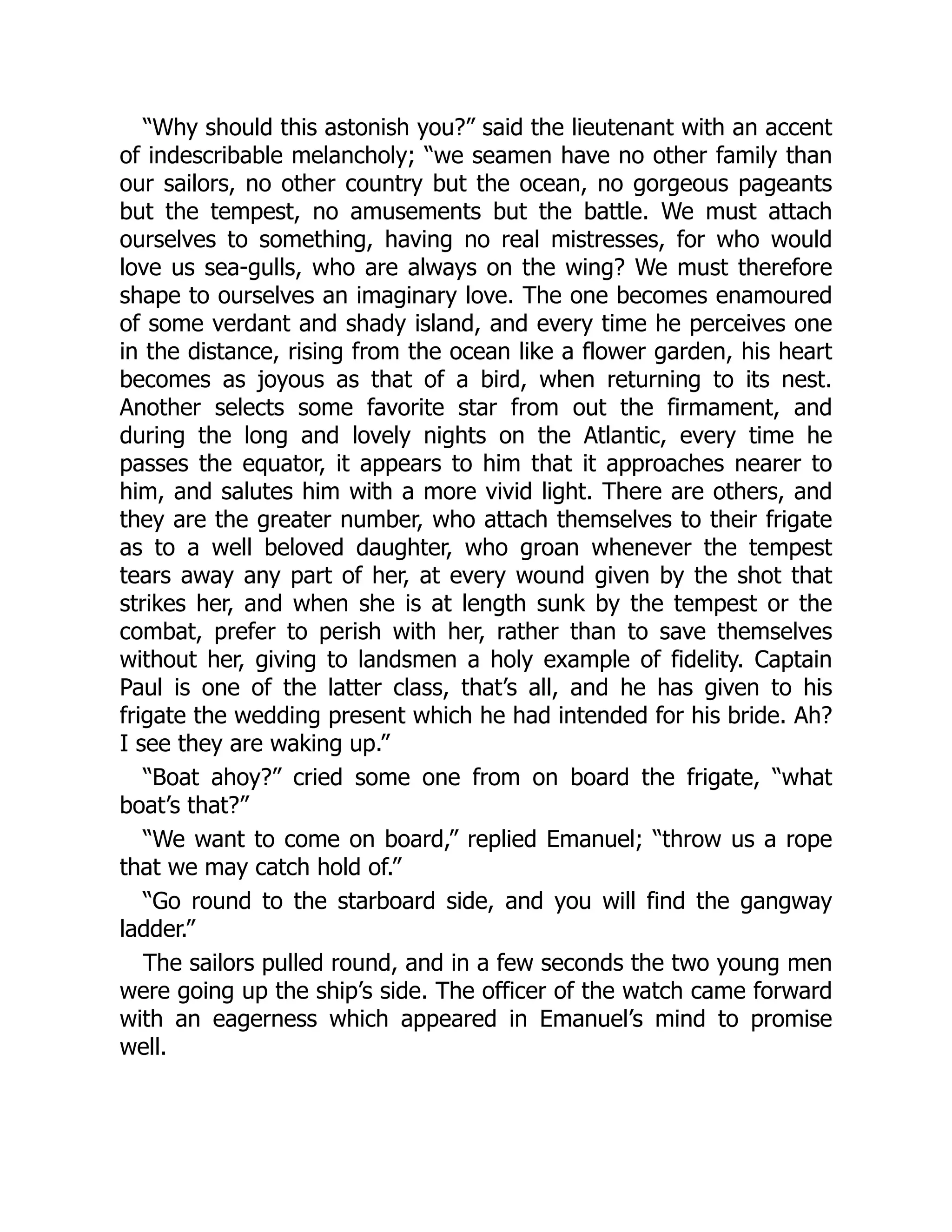 “Why should this astonish you?” said the lieutenant with an accent
of indescribable melancholy; “we seamen have no other family than
our sailors, no other country but the ocean, no gorgeous pageants
but the tempest, no amusements but the battle. We must attach
ourselves to something, having no real mistresses, for who would
love us sea-gulls, who are always on the wing? We must therefore
shape to ourselves an imaginary love. The one becomes enamoured
of some verdant and shady island, and every time he perceives one
in the distance, rising from the ocean like a flower garden, his heart
becomes as joyous as that of a bird, when returning to its nest.
Another selects some favorite star from out the firmament, and
during the long and lovely nights on the Atlantic, every time he
passes the equator, it appears to him that it approaches nearer to
him, and salutes him with a more vivid light. There are others, and
they are the greater number, who attach themselves to their frigate
as to a well beloved daughter, who groan whenever the tempest
tears away any part of her, at every wound given by the shot that
strikes her, and when she is at length sunk by the tempest or the
combat, prefer to perish with her, rather than to save themselves
without her, giving to landsmen a holy example of fidelity. Captain
Paul is one of the latter class, that’s all, and he has given to his
frigate the wedding present which he had intended for his bride. Ah?
I see they are waking up.”
“Boat ahoy?” cried some one from on board the frigate, “what
boat’s that?”
“We want to come on board,” replied Emanuel; “throw us a rope
that we may catch hold of.”
“Go round to the starboard side, and you will find the gangway
ladder.”
The sailors pulled round, and in a few seconds the two young men
were going up the ship’s side. The officer of the watch came forward
with an eagerness which appeared in Emanuel’s mind to promise
well.
 