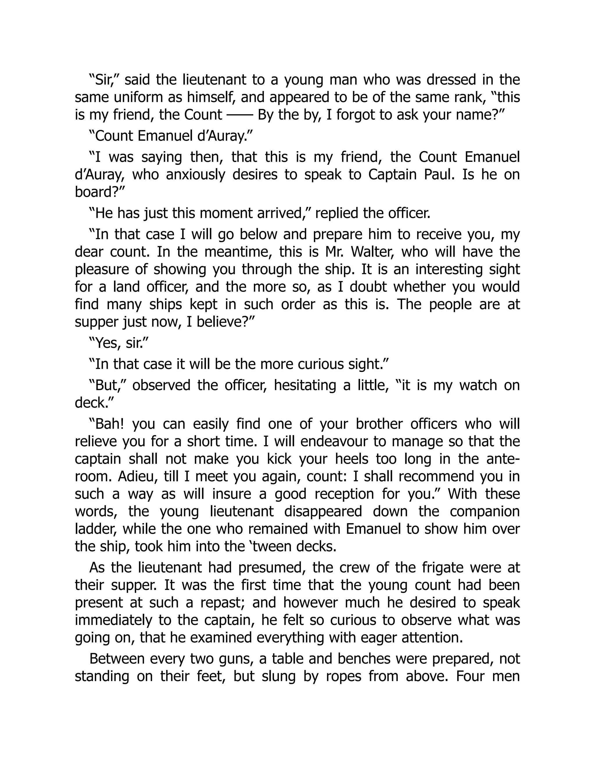 “Sir,” said the lieutenant to a young man who was dressed in the
same uniform as himself, and appeared to be of the same rank, “this
is my friend, the Count —— By the by, I forgot to ask your name?”
“Count Emanuel d’Auray.”
“I was saying then, that this is my friend, the Count Emanuel
d’Auray, who anxiously desires to speak to Captain Paul. Is he on
board?”
“He has just this moment arrived,” replied the officer.
“In that case I will go below and prepare him to receive you, my
dear count. In the meantime, this is Mr. Walter, who will have the
pleasure of showing you through the ship. It is an interesting sight
for a land officer, and the more so, as I doubt whether you would
find many ships kept in such order as this is. The people are at
supper just now, I believe?”
“Yes, sir.”
“In that case it will be the more curious sight.”
“But,” observed the officer, hesitating a little, “it is my watch on
deck.”
“Bah! you can easily find one of your brother officers who will
relieve you for a short time. I will endeavour to manage so that the
captain shall not make you kick your heels too long in the ante-
room. Adieu, till I meet you again, count: I shall recommend you in
such a way as will insure a good reception for you.” With these
words, the young lieutenant disappeared down the companion
ladder, while the one who remained with Emanuel to show him over
the ship, took him into the ‘tween decks.
As the lieutenant had presumed, the crew of the frigate were at
their supper. It was the first time that the young count had been
present at such a repast; and however much he desired to speak
immediately to the captain, he felt so curious to observe what was
going on, that he examined everything with eager attention.
Between every two guns, a table and benches were prepared, not
standing on their feet, but slung by ropes from above. Four men
 