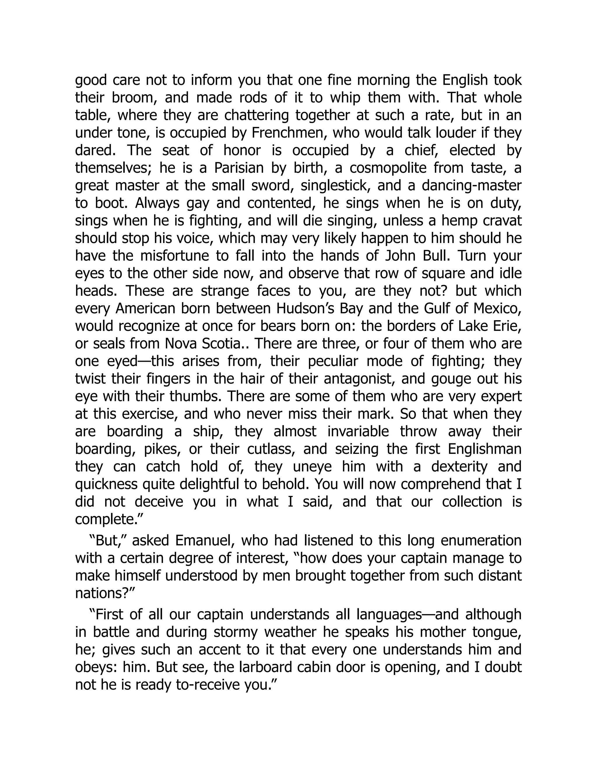 good care not to inform you that one fine morning the English took
their broom, and made rods of it to whip them with. That whole
table, where they are chattering together at such a rate, but in an
under tone, is occupied by Frenchmen, who would talk louder if they
dared. The seat of honor is occupied by a chief, elected by
themselves; he is a Parisian by birth, a cosmopolite from taste, a
great master at the small sword, singlestick, and a dancing-master
to boot. Always gay and contented, he sings when he is on duty,
sings when he is fighting, and will die singing, unless a hemp cravat
should stop his voice, which may very likely happen to him should he
have the misfortune to fall into the hands of John Bull. Turn your
eyes to the other side now, and observe that row of square and idle
heads. These are strange faces to you, are they not? but which
every American born between Hudson’s Bay and the Gulf of Mexico,
would recognize at once for bears born on: the borders of Lake Erie,
or seals from Nova Scotia.. There are three, or four of them who are
one eyed—this arises from, their peculiar mode of fighting; they
twist their fingers in the hair of their antagonist, and gouge out his
eye with their thumbs. There are some of them who are very expert
at this exercise, and who never miss their mark. So that when they
are boarding a ship, they almost invariable throw away their
boarding, pikes, or their cutlass, and seizing the first Englishman
they can catch hold of, they uneye him with a dexterity and
quickness quite delightful to behold. You will now comprehend that I
did not deceive you in what I said, and that our collection is
complete.”
“But,” asked Emanuel, who had listened to this long enumeration
with a certain degree of interest, “how does your captain manage to
make himself understood by men brought together from such distant
nations?”
“First of all our captain understands all languages—and although
in battle and during stormy weather he speaks his mother tongue,
he; gives such an accent to it that every one understands him and
obeys: him. But see, the larboard cabin door is opening, and I doubt
not he is ready to-receive you.”
 