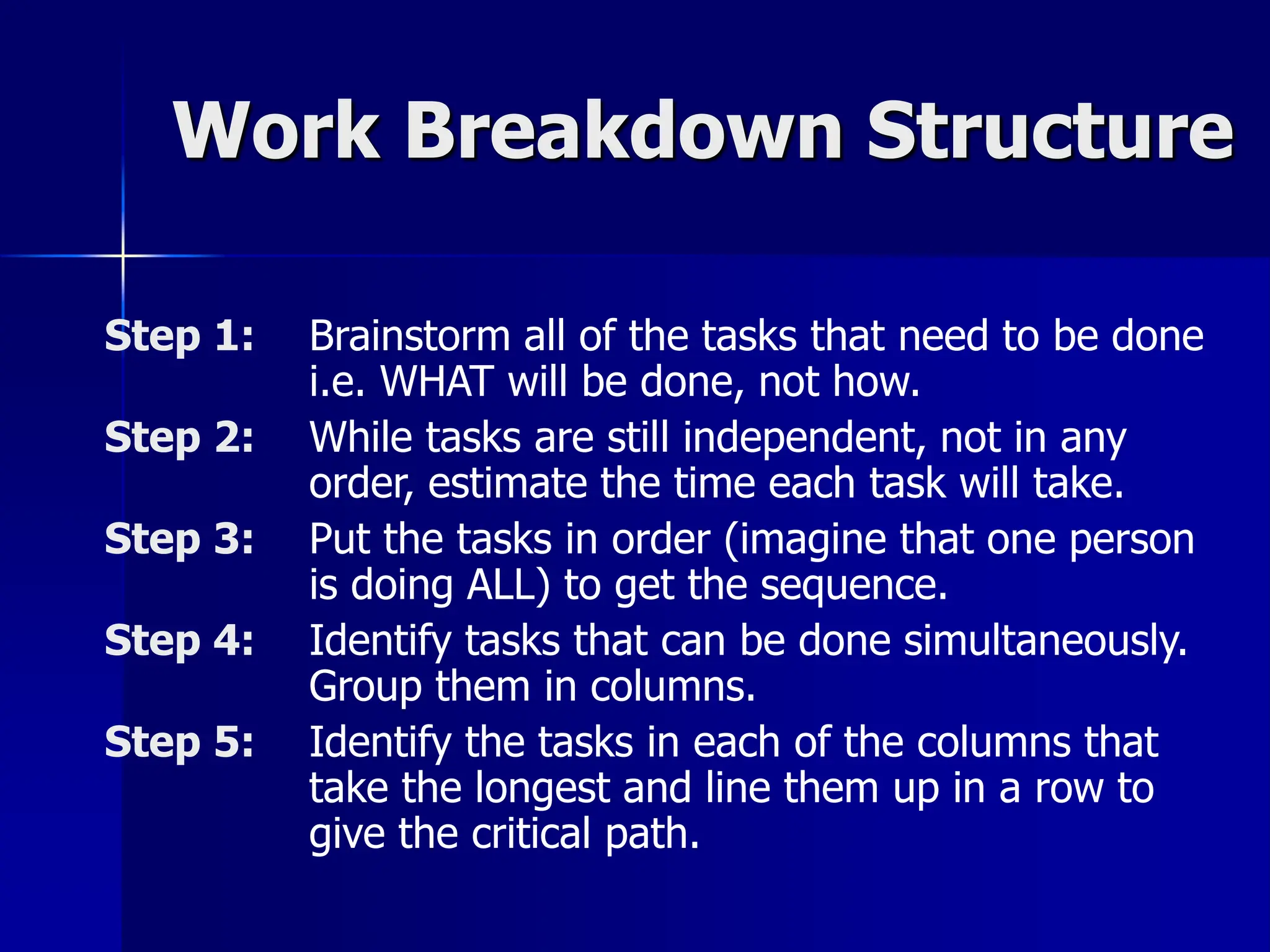 Work Breakdown Structure
Step 1: Brainstorm all of the tasks that need to be done
i.e. WHAT will be done, not how.
Step 2: While tasks are still independent, not in any
order, estimate the time each task will take.
Step 3: Put the tasks in order (imagine that one person
is doing ALL) to get the sequence.
Step 4: Identify tasks that can be done simultaneously.
Group them in columns.
Step 5: Identify the tasks in each of the columns that
take the longest and line them up in a row to
give the critical path.
 