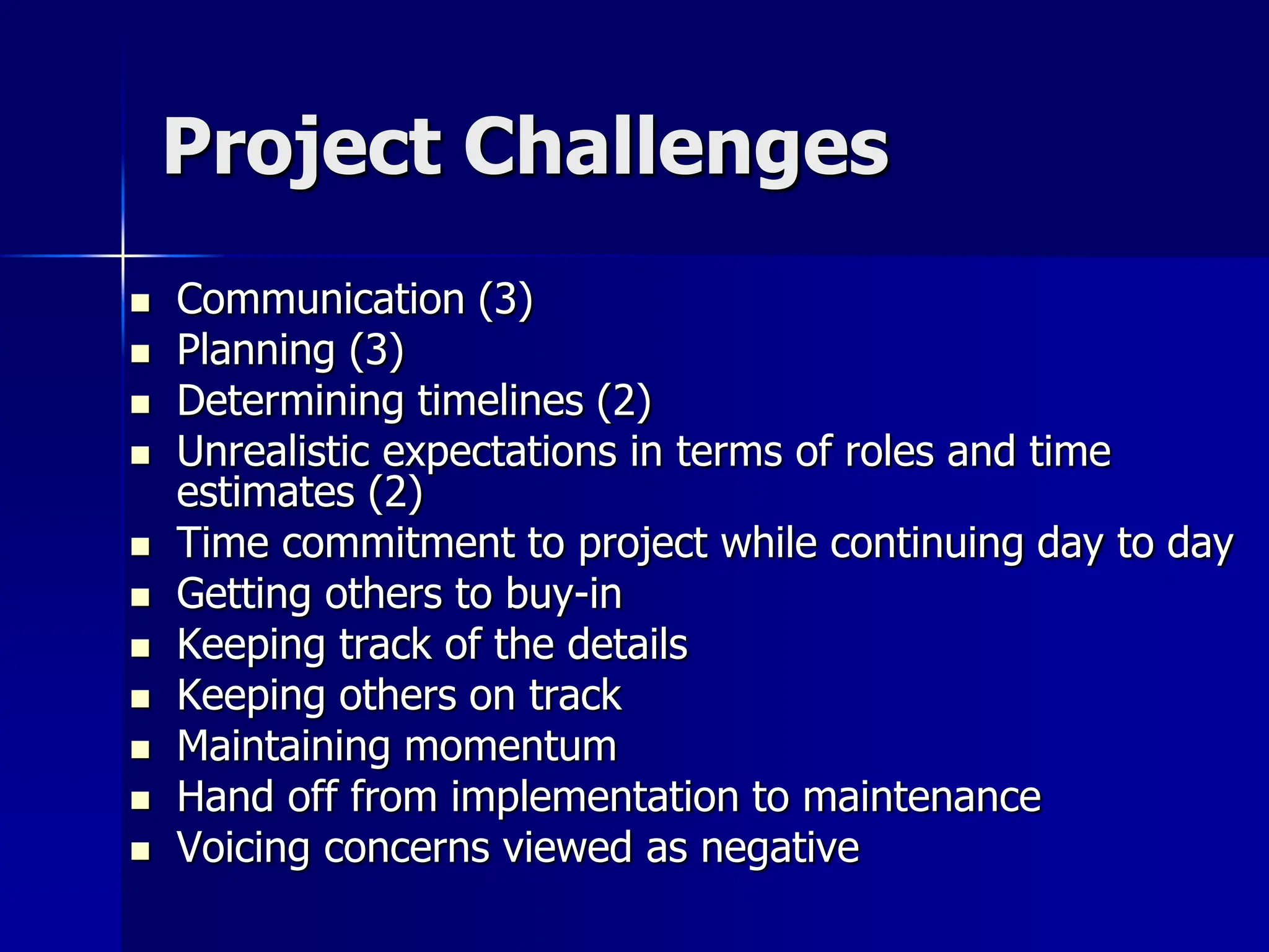 Project Challenges
 Communication (3)
 Planning (3)
 Determining timelines (2)
 Unrealistic expectations in terms of roles and time
estimates (2)
 Time commitment to project while continuing day to day
 Getting others to buy-in
 Keeping track of the details
 Keeping others on track
 Maintaining momentum
 Hand off from implementation to maintenance
 Voicing concerns viewed as negative
 