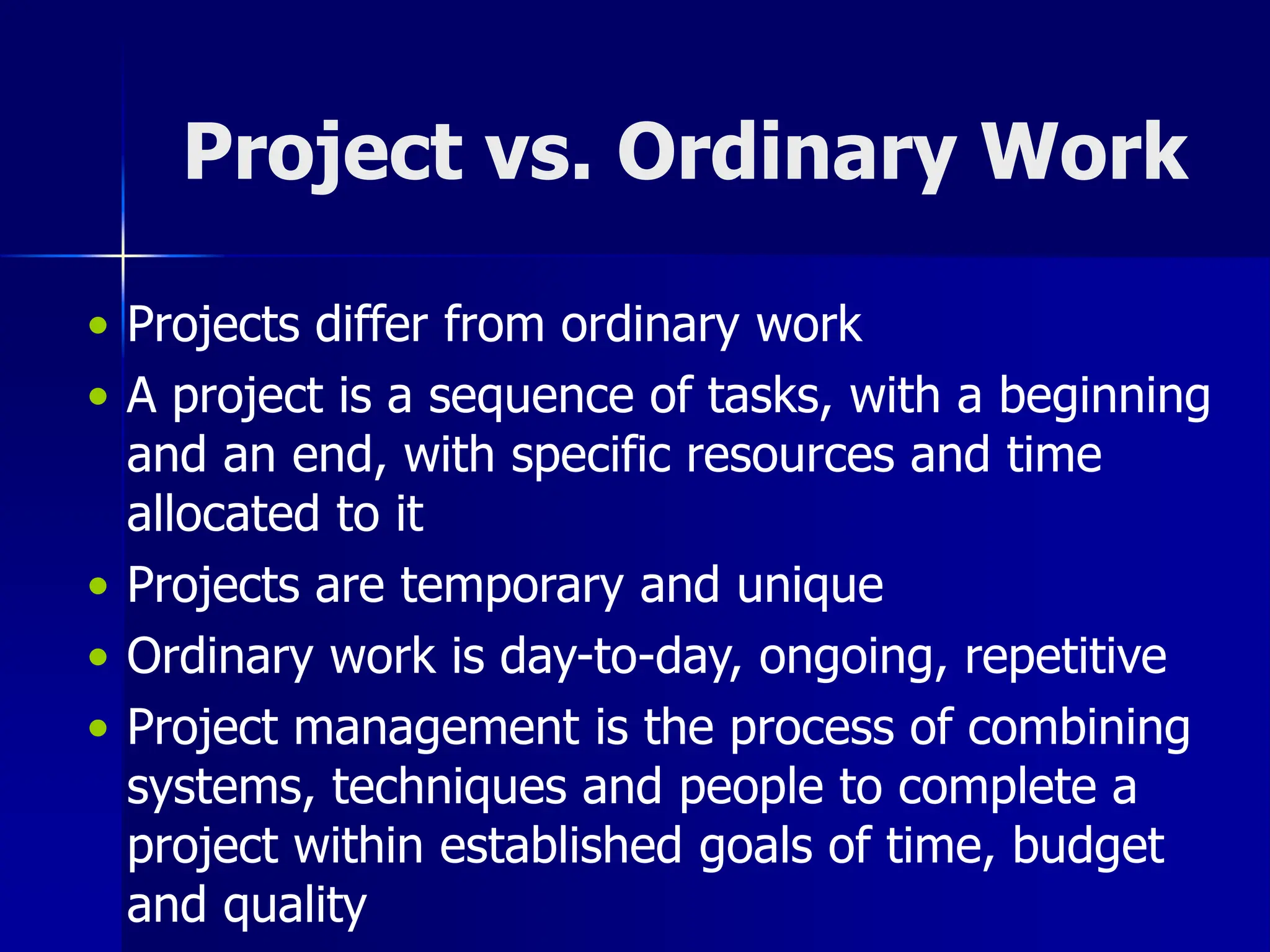 Project vs. Ordinary Work
• Projects differ from ordinary work
• A project is a sequence of tasks, with a beginning
and an end, with specific resources and time
allocated to it
• Projects are temporary and unique
• Ordinary work is day-to-day, ongoing, repetitive
• Project management is the process of combining
systems, techniques and people to complete a
project within established goals of time, budget
and quality
 
