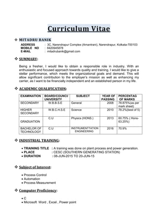 Curriculum Vitae
 MITADRU BANIK
ADDRESS : 3C, Narendrapur Complex (Amantrani), Narendrapur, Kolkata-700103
MOBILE NO : 8420945878
E-MAIL : mitadrubanik@gmail.com
 SUMMARY:
Being a fresher, I would like to obtain a responsible role in industry. With an
enthusiastic and focused approach towards quality and training, I would like to give a
stellar performance, which meets the organizational goals and demand. This will
allow significant contribution to the employer’s mission as well as enhancing my
carrier, as I want to be financially independent and an established person in my life.
 ACADEMIC QUALIFICATION:
EXAMINATION BOARD/COUNCI/
UNIVERSITY
SUBJECT YEAR OF
PASSING
PERCENTAG
OF MARKS
SECONDARY W.B.B.S.E General 2008 78.875%(as per
mark sheet)
HIGHER
SECONDARY
W.B.C.H.S.E Science 2010 78.2%(best of 5)
GRADUATION
C.U Physics (HONS.) 2013 60.75% ( Hons-
63.25%)
BACHELOR OF
TECHNOLOGY
C.U INSTRUMENTTATION
ENGINEERING
2016 70.9%
 INDUSTRIAL TRAINING:
 TRAINING TITLE : A training was done on plant process and power generation.
 PLACE : CESC (SOUTHERN GENERATING STATION)
 DURATION : 08-JUN-2015 TO 20-JUN-15
 Subject of Interest:
 Process Control
 Automation
 Process Measurement
 Computer Proficiency:
 C
 Microsoft Word , Excel , Power point
 