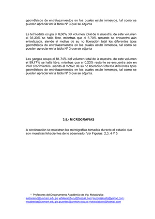 * Profesores del Departamento Académico de Ing. Metalúrgica
aazaneroo@unmsm.edu.pe,vidalaramburu@hotmail.com,lourdesjanetq@yahoo.com,
mcabreras@unmsm.edu.pe,lpuentes@unmsm.edu.pe,victorafalconi@hotmail.com
geométricos de entrelazamientos en los cuales están inmersos, tal como se
pueden apreciar en la tabla Nº 3 que se adjunta
La tetraedrita ocupa el 0,60% del volumen total de la muestra, de este volumen
el 93,30% se halla libre, mientras que el 6.70% restante se encuentra aún
entrelazada, siendo el motivo de su no liberación total los diferentes tipos
geométricos de entrelazamientos en los cuales están inmersos, tal como se
pueden apreciar en la tabla Nº 3 que se adjunta
Las gangas ocupa el 84,74% del volumen total de la muestra, de este volumen
el 99,77% se halla libre, mientras que el 0,23% restante se encuentra aún en
ínter crecimientos, siendo el motivo de su no liberación total los diferentes tipos
geométricos de entrelazamientos en los cuales están inmersos, tal como se
pueden apreciar en la tabla Nº 3 que se adjunta.
3.5.- MICROGRAFIAS
A continuación se muestran las micrografías tomadas durante el estudio que
son muestras fehacientes de lo observado, Ver Figuras: 2,3, 4 Y 5
 