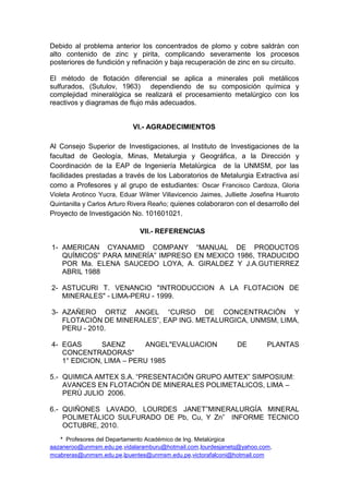 * Profesores del Departamento Académico de Ing. Metalúrgica
aazaneroo@unmsm.edu.pe,vidalaramburu@hotmail.com,lourdesjanetq@yahoo.com,
mcabreras@unmsm.edu.pe,lpuentes@unmsm.edu.pe,victorafalconi@hotmail.com
Debido al problema anterior los concentrados de plomo y cobre saldrán con
alto contenido de zinc y pirita, complicando severamente los procesos
posteriores de fundición y refinación y baja recuperación de zinc en su circuito.
El método de flotación diferencial se aplica a minerales poli metálicos
sulfurados, (Sutulov, 1963) dependiendo de su composición química y
complejidad mineralógica se realizará el procesamiento metalúrgico con los
reactivos y diagramas de flujo más adecuados.
VI.- AGRADECIMIENTOS
Al Consejo Superior de Investigaciones, al Instituto de Investigaciones de la
facultad de Geología, Minas, Metalurgia y Geográfica, a la Dirección y
Coordinación de la EAP de Ingeniería Metalúrgica de la UNMSM, por las
facilidades prestadas a través de los Laboratorios de Metalurgia Extractiva así
como a Profesores y al grupo de estudiantes: Oscar Francisco Cardoza, Gloria
Violeta Arotinco Yucra, Eduar Wilmer Villavicencio Jaimes, Julliette Josefina Huaroto
Quintanilla y Carlos Arturo Rivera Reaño; quienes colaboraron con el desarrollo del
Proyecto de Investigación No. 101601021.
VII.- REFERENCIAS
1- AMERICAN CYANAMID COMPANY “MANUAL DE PRODUCTOS
QUÍMICOS” PARA MINERÍA” IMPRESO EN MEXICO 1986, TRADUCIDO
POR Ma. ELENA SAUCEDO LOYA, A. GIRALDEZ Y J.A.GUTIERREZ
ABRIL 1988
2- ASTUCURI T. VENANCIO "INTRODUCCION A LA FLOTACION DE
MINERALES" - LIMA-PERU - 1999.
3- AZAÑERO ORTIZ ANGEL “CURSO DE CONCENTRACIÓN Y
FLOTACIÓN DE MINERALES”, EAP ING. METALURGICA, UNMSM, LIMA,
PERU - 2010.
4- EGAS SAENZ ANGEL"EVALUACION DE PLANTAS
CONCENTRADORAS"
1° EDICION, LIMA – PERU 1985
5.- QUIMICA AMTEX S.A. “PRESENTACIÓN GRUPO AMTEX” SIMPOSIUM:
AVANCES EN FLOTACIÓN DE MINERALES POLIMETALICOS, LIMA –
PERÚ JULIO 2006.
6.- QUIÑONES LAVADO, LOURDES JANET”MINERALURGÍA MINERAL
POLIMETÁLICO SULFURADO DE Pb, Cu, Y Zn” INFORME TECNICO
OCTUBRE, 2010.
 