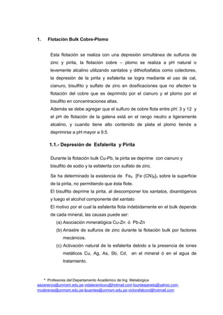 * Profesores del Departamento Académico de Ing. Metalúrgica
aazaneroo@unmsm.edu.pe,vidalaramburu@hotmail.com,lourdesjanetq@yahoo.com,
mcabreras@unmsm.edu.pe,lpuentes@unmsm.edu.pe,victorafalconi@hotmail.com
1. Flotación Bulk Cobre-Plomo
Esta flotación se realiza con una depresión simultánea de sulfuros de
zinc y pirita, la flotación cobre – plomo se realiza a pH natural o
levemente alcalino utilizando xantatos y dithiofosfatos como colectores,
la depresión de la pirita y esfalerita se logra mediante el uso de cal,
cianuro, bisulfito y sulfato de zinc en dosificaciones que no afecten la
flotación del cobre que es deprimido por el cianuro y el plomo por el
bisulfito en concentraciones altas.
Además se debe agregar que el sulfuro de cobre flota entre pH: 3 y 12 y
el pH de flotación de la galena está en el rango neutro a ligeramente
alcalino, y cuando tiene alto contenido de plata el plomo tiende a
deprimirse a pH mayor a 9.5.
1.1.- Depresión de Esfalerita y Pirita
Durante la flotación bulk Cu-Pb, la pirita se deprime con cianuro y
bisulfito de sodio y la esfalerita con sulfato de zinc.
Se ha determinado la existencia de Fe4 [Fe (CN)6]3 sobre la superficie
de la pirita, no permitiendo que ésta flote.
El bisulfito deprime la pirita, al descomponer los xantatos, dixantógenos
y luego el alcohol componente del xantato
El motivo por el cual la esfalerita flota indebidamente en el bulk depende
de cada mineral, las causas puede ser:
(a) Asociación mineralógica Cu-Zn ó Pb-Zn
(b) Arrastre de sulfuros de zinc durante la flotación bulk por factores
mecánicos.
(c) Activación natural de la esfalerita debido a la presencia de iones
metálicos Cu, Ag, As, Sb, Cd, en el mineral ó en el agua de
tratamiento.
 