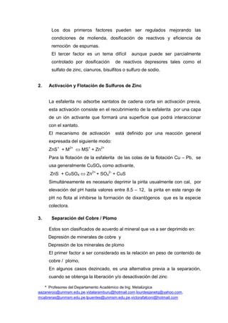 * Profesores del Departamento Académico de Ing. Metalúrgica
aazaneroo@unmsm.edu.pe,vidalaramburu@hotmail.com,lourdesjanetq@yahoo.com,
mcabreras@unmsm.edu.pe,lpuentes@unmsm.edu.pe,victorafalconi@hotmail.com
Los dos primeros factores pueden ser regulados mejorando las
condiciones de molienda, dosificación de reactivos y eficiencia de
remoción de espumas.
El tercer factor es un tema difícil aunque puede ser parcialmente
controlado por dosificación de reactivos depresores tales como el
sulfato de zinc, cianuros, bisulfitos o sulfuro de sodio.
2. Activación y Flotación de Sulfuros de Zinc
La esfalerita no adsorbe xantatos de cadena corta sin activación previa,
esta activación consiste en el recubrimiento de la esfalerita por una capa
de un ión activante que formará una superficie que podrá interaccionar
con el xantato.
El mecanismo de activación está definido por una reacción general
expresada del siguiente modo:
ZnS+
+ M2+
MS+
+ Zn2+
Para la flotación de la esfalerita de las colas de la flotación Cu – Pb, se
usa generalmente CuSO4 como activante,
ZnS + CuSO4 Zn2+
+ SO4
2-
+ CuS
Simultáneamente es necesario deprimir la pirita usualmente con cal, por
elevación del pH hasta valores entre 8.5 – 12, la pirita en este rango de
pH no flota al inhibirse la formación de dixantógenos que es la especie
colectora.
3. Separación del Cobre / Plomo
Estos son clasificados de acuerdo al mineral que va a ser deprimido en:
Depresión de minerales de cobre y
Depresión de los minerales de plomo
El primer factor a ser considerado es la relación en peso de contenido de
cobre / plomo,
En algunos casos dezincado, es una alternativa previa a la separación,
cuando se obtenga la liberación y/o desactivación del zinc
 