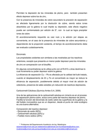 * Profesores del Departamento Académico de Ing. Metalúrgica
aazaneroo@unmsm.edu.pe,vidalaramburu@hotmail.com,lourdesjanetq@yahoo.com,
mcabreras@unmsm.edu.pe,lpuentes@unmsm.edu.pe,victorafalconi@hotmail.com
Permiten la depresión de los minerales de plomo, pero también presentan
efecto depresor sobre los de zinc,
Con la presencia de minerales de cobre secundario la precisión de separación
es afectada ligeramente por la disolución de cobre, siendo estos iones
absorbidos por la galena lo cual impide su depresión, este efecto negativo
puede ser contrarrestado por adición de S°, con lo cual se logra precipitar
iones de cobre
El acondicionamiento requerido es casi nulo y la adición por etapas es
conveniente, en el caso de la presencia de minerales de cobre secundarios y
dependiendo de la proporción existente, el tiempo de acondicionamiento debe
ser evaluado cuidadosamente.
Dicromato
Las propiedades oxidantes son similares a las mostradas por los reactivos
anteriores, excepto que presenta un menor poder depresor para los minerales
de zinc en comparación con el bisulfito.
En algunas concentradoras se le utiliza junto con el R-610 u otras dextrinas lo
cual incrementa su poder depresor sobre la galena.
La eficiencia de separación Cu – Pb es afectada por la calidad del bulk tratado,
cuando el desplazamiento de Zn y Fe al concentrado es mayor se reduce la
eficiencia de separación, posiblemente debido al mayor nivel de adición de
colectores, presencia de sales solubles y/o reducción de reactivos depresores.
Carboximetil Celulosa (Quimica Amtex S.A, 2006)
Una de las aplicaciones de la carboximetil celulosa en minería es en el proceso
de separación plomo-cobre, actúa como parte del reactivo depresor de plomo.
Facilita la función del dicromato de sodio sobre las superficies de la galena y la
del fosfato monosódico que es un dispersor, desde el punto de vista ecológico
es una buena alternativa.
Composición del reactivo depresor:
- Dicromato de sodio (60%)
- Carboximetil celulosa (20%) y
- Fosfato mono sódico (20%)
 