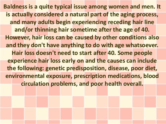 Baldness is a quite typical issue among women and men. It
is actually considered a natural part of the aging process,
and many adults begin experiencing receding hair line
and/or thinning hair sometime after the age of 40.
However, hair loss can be caused by other conditions also
and they don't have anything to do with age whatsoever.
Hair loss doesn't need to start after 40. Some people
experience hair loss early on and the causes can include
the following: genetic predisposition, disease, poor diet,
environmental exposure, prescription medications, blood
circulation problems, and poor health overall.
 