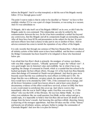 inform the Brigade? And if so what transpired; or did the rest of the Brigade merely
follow 25 Cav through guess-work?
The point I want to make is that in order to be classified as “history“ we have to first
establish whether 25 Cav was a part of a larger formation, or was acting in a vacuum.
And if it was subordinate to
24 Brigade, did it take itself out of the Brigade ORBAT on its own, or did if take the
Brigade under its own command. This relationship can only be settled by the
communication between the two. So far it has been considered a settled fact beyond
any controversy, that this Brigade and all its components fought an outstanding action.
After all there have been M Ds and presentation on the subject for the last 36 years
and most officers have had a chance to take part in one or another of these. And no
adverse comment has come to tarnish the reputation of any officer of the brigade.
It is only recently that through one sentence of Maj Gen Shaukat Riza ‘s Book almost
all infantry actions of this battle seem to have been nullified, and the brave conduct of
the Bridge Commander has been found fit to be relegated to those who functioned
below par.
I am afraid that Gen Riza’s Book is primarily the amalgam of various war diaries,
with very little original research , “officially sponsored” to give the “official view“. A
very good insight into its historical value and credibility lies in what it has to say
regarding the change of command in Chamb, which is a scandal that has refused to be
hushed up despite the best official efforts. On page 121 of the book Gen Riza blatantly
states that change of Command in Chamb was pre-planned. And then he goes on to
brazenly assert that this was confirmed by most officers in GHQ and 12 Div. He
forgot that this was a deliberate, set-piece attack, the operation orders for which per
force would have to be attended by GOC 7 Div, if the command was to change, and
all the lower formations would have known about it, and at least some shred of
documentary evidence of this effect would have survived, at least in GHQ. But there
is not a word extant to corroborate this cover-up. And what is worst is that
immediately after the war in Staff College under, Gen Riza was serving “a 12 Div
officer” who was the GOC of this Division. He was Gen Akhtar Malik. At a time
when even subalterns like me could question Gen Malik on this subject and get a
candid reply, it is impossible to believe that Gen Riza did not know all details of this
change from the horse’s mouth. And knowing this and then wilfully distorting history
is deserving of the strongest opprobrium. And then DJ takes one line of this “history”
and knocks out all infantry actions, and goes further to malign the commander of
Chawinda Brigade! And now this is to pass for history?
 