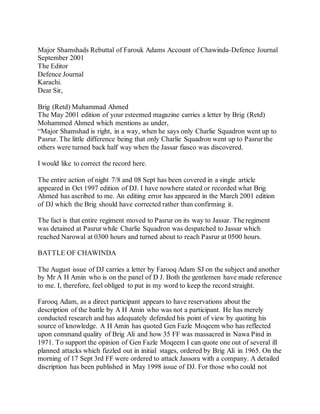 Major Shamshads Rebuttal of Farouk Adams Account of Chawinda-Defence Journal
September 2001
The Editor
Defence Journal
Karachi.
Dear Sir,
Brig (Retd) Muhammad Ahmed
The May 2001 edition of your esteemed magazine carries a letter by Brig (Retd)
Mohammed Ahmed which mentions as under,
“Major Shamshad is right, in a way, when he says only Charlie Squadron went up to
Pasrur. The little difference being that only Charlie Squadron went up to Pasrur the
others were turned back half way when the Jassar fiasco was discovered.
I would like to correct the record here.
The entire action of night 7/8 and 08 Sept has been covered in a single article
appeared in Oct 1997 edition of DJ. I have nowhere stated or recorded what Brig
Ahmed has ascribed to me. An editing error has appeared in the March 2001 edition
of DJ which the Brig should have corrected rather than confirming it.
The fact is that entire regiment moved to Pasrur on its way to Jassar. The regiment
was detained at Pasrur while Charlie Squadron was despatched to Jassar which
reached Narowal at 0300 hours and turned about to reach Pasrur at 0500 hours.
BATTLE OF CHAWINDA
The August issue of DJ carries a letter by Farooq Adam SJ on the subject and another
by Mr A H Amin who is on the panel of D J. Both the gentlemen have made reference
to me. I, therefore, feel obliged to put in my word to keep the record straight.
Farooq Adam, as a direct participant appears to have reservations about the
description of the battle by A H Amin who was not a participant. He has merely
conducted research and has adequately defended his point of view by quoting his
source of knowledge. A H Amin has quoted Gen Fazle Moqeem who has reflected
upon command quality of Brig Ali and how 35 FF was massacred in Nawa Pind in
1971. To support the opinion of Gen Fazle Moqeem I can quote one out of several ill
planned attacks which fizzled out in initial stages, ordered by Brig Ali in 1965. On the
morning of 17 Sept 3rd FF were ordered to attack Jassora with a company. A detailed
discription has been published in May 1998 issue of DJ. For those who could not
 