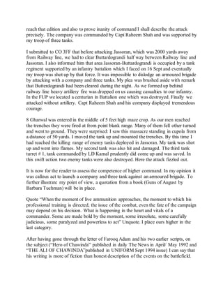 reach that edition and also to prove inanity of command I shall describe the attack
precisely. The company was commanded by Capt Raheem Shah and was supported by
my troop of three tanks.
I submitted to CO 3FF that before attacking Jassoran, which was 2000 yards away
from Railway line, we had to clear Buttardograndi half way between Railway line and
Jassoran. I also informed him that area Jassoran-Buttardograndi is occupied by a tank
regiment supported by an infantry battalion which I faced on 16 Sept and eventually
my troop was shot up by that force. It was impossible to dislodge an armoured brigade
by attacking with a company and three tanks. My plea was brushed aside with remark
that Butterdograndi had been cleared during the night. As we formed up behind
railway line heavy artillery fire was dropped on us causing casualties to our infantry.
In the FUP we located a centurian in Battalion one which was destroyed. Finally we
attacked without artillery. Capt Raheem Shah and his company displayed tremendous
courage.
8 Gharwal was entered in the middle of 5 feet high maze crop. As our men reached
the trenches they were fired at from point blank range. Many of them fell other turned
and went to ground. They were surprised: I saw this massacre standing in cupola from
a distance of 50 yards. I moved the tank up and mounted the trenches. By this time I
had reached the killing range of enemy tanks deployed in Jassoran. My tank was shot
up and went into flames. My second tank was also hit and damaged. The third tank
turret # 1, tank commanded by LD Kamal prudently did come up and was saved. In
this swift action two enemy tanks were also destroyed. Here the attack fizzled out.
It is now for the reader to assess the competence of higher command. In my opinion it
was callous act to launch a company and three tank against an armoured brigade. To
further illustrate my point of view, a quotation from a book (Guns of August by
Barbara Tuchman) will be in place.
Quote “When the moment of live ammunition approaches, the moment to which his
professional training is directed, the issue of the combat, even the fate of the campaign
may depend on his decision. What is happening in the heart and vitals of a
commander. Some are made bold by the moment, some irresolute, some carefully
judicious, some paralyzed and powerless to act” Unquote. I place ours higher in the
last category.
After having gone through the letter of Farooq Adam and his two earlier scripts, on
the subject (“Hero of Chawinda” published in daily The News in April/ May 1992 and
“THE ALI OF CHAWINDA”published in UNIFORM Sept 1994 issue) I can say that
his writing is more of fiction than honest description of the events on the battlefield.
 