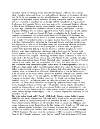 September without reconfirming he sent a report to Headquarter 15 Division that an enemy
infantry battalion had crossed the ravi river and established a foothold on the northern side of the
river 24. All this was happening at a time when Headquarter 11 Indian Corps had ordered the 29
Brigade on 8th September to leave a battalion and revert to its parent formation 7 Infantry
Division’s command in area Bhikiwind on the night of 8/9th September25, in response to the
developments in 4 Mountain Division sector as a result of the 1st Armoured division’s offensive
in Khem Karan. 115 Brigades alarming report naturally caused grave apprehensions in the
Pakistani High Command from 15 Division onwards till the GHQ. Headquarter 15 Division
despatched 24 Brigade less one battalion opposite Chobara-Phillora alongwith one tank regiment
(25 Cavalry) to 115 Brigade area (Jassar). 25 Cavalry spearheading the fire brigade sent to
extinguish the exaggerated fire at Jassar reached Jassar at 2200 hours on 7th September and
found out that the situation was not a fraction as serious as reported by 115 Brigade and at 0200
hours on night 7/8 September to return to his original location Pasrur which 25 Cavalry reached
at first light 8th September26. Meanwhile the 6 Armoured Division which had started moving
from Gujranwala to Pasrur on 6th September evening and whose leading elements had reached
Pasrur by 2345 hours was ordered to return to Gujranwala by 0500 hours 7th September!27
Contrary to the porevalent thinking in Pakistan Jassar was no Indian deception but a sheer
defensive action aimed at eliminating a dangerous enclave from which the Pakistanis could
threaten Amritsar. It was the fog of war that made the Pakistani GHQ and 1 Corps imagine the
shadow at Jassar as that of a giant ! Interestingly the Indian brigade commander at Jassar was as
much afraid of the Pakistani troops opposite him as the Pakistani 1 Corps and GHQ were afraid
of the Indian threat opposite Jassar. If Major Shamshad a direct participant who went to Narowal
(Jassar) is to be believed then only one squadron of 25 Cavalry was sent to Jassar.28
The 26 Division Fixing Manoeuvre against Sialkot from 7th to 8th September:-- The aim of
26 Division attack against Sialkot was not to capture Sialkot but to contain the Pakistani forces in
Sialkot so that they could not pose a threat to the northern flank of the main Indian attack force
consisting of the 1st Armoured and 6 Mountain Division.Keeping in view the Indian superiority
in this sector this was an easy to achieve objective.The Pakistani 15 Division had relatively better
mobile forces in the shape of one tank regiment, one TDU tank regiment and one R & S
Company but just three infantry battalions (two from 101 Brigade and one being from the
divisional reserve i.e. 104 brigade) against one Indian tank regiment and eight infantry
battalions. The Indian attack commenced two brigade up against the border villages of Niwe
Wains, Bajragarhi etc from 2330 hours night 7/8 September. Both the brigades captured their
insignificant objectives.In any case the troops opposite Sialkot were too weak to interfere with
the advance of the main Indian attack. The Indians however remained obsessed with defence of
Jammu and later brought a fourth brigade i.e. the 52 Mountain Brigade(three battalions) on 11th
September 1965.29
The Main Indian Attack and 25 Cavalry (24 Brigade) Counter actions 0n 8th September
1965:--We have already discussed that 25 Cavalry and 24 Brigade minus one unit in defence
opposite Charwa was despatched to Jassar on 7th September and that 25 Cavalry returned to
Pasrur at approximately 0500 hours on 8th September. While 25 Cavalry and 24 Brigade were
moving to Jassar and moving back to Pasrur the third battalion of 24 Brigade i.e. 3 FF which was
holding defences opposite Maharajke-Chrawa extended as a screen for over 10,000
yards30 was overrun by the concerted attack of the 69 and 99 Mountain Brigades on the night
of 7th/8th September. This news about the overrunning of 3 FF was received at 0600 hours at
Pasrur by the 24 Brigade headquarter which had just reached Pasrur from Jassar at 0500 hours
 