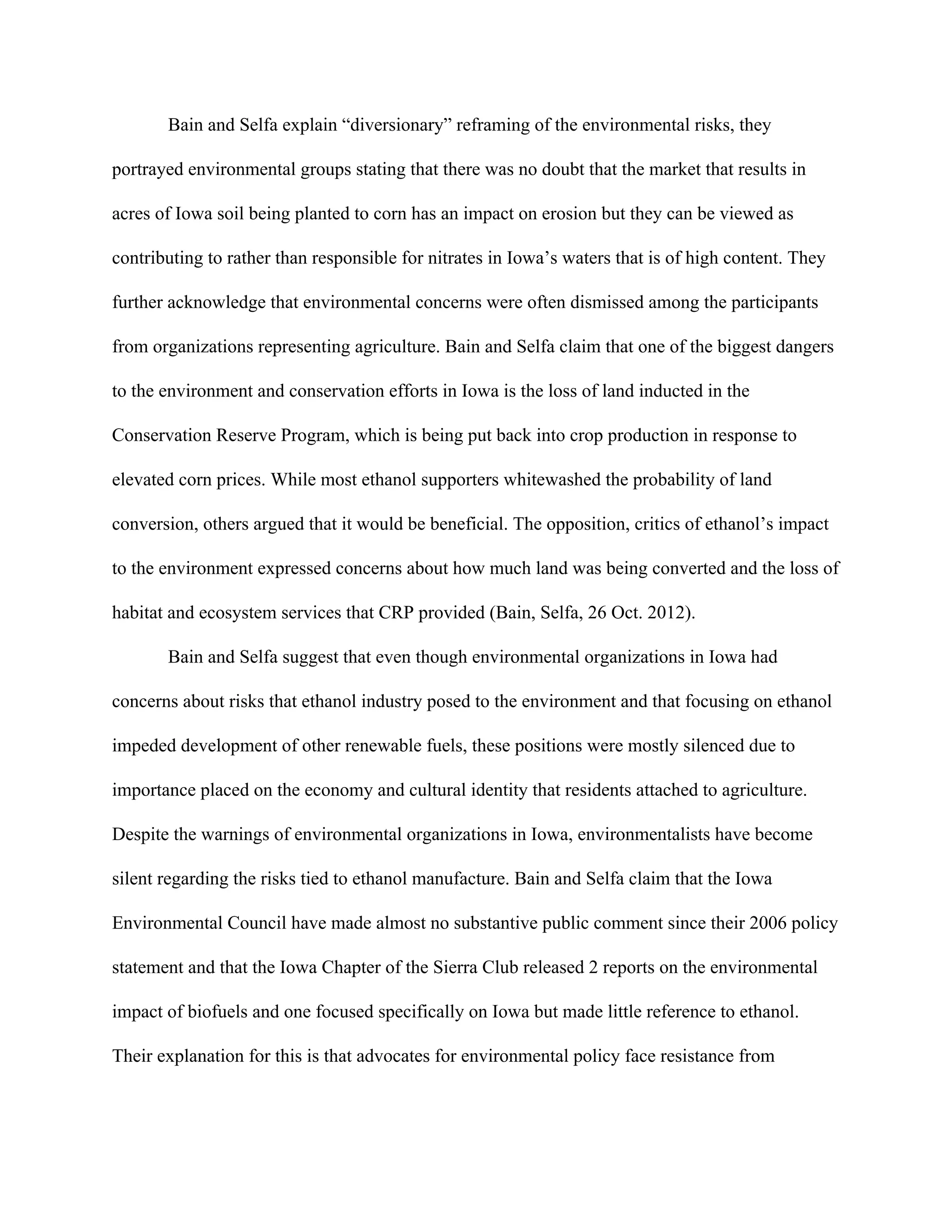 Bain and Selfa explain “diversionary” reframing of the environmental risks, they
portrayed environmental groups stating that there was no doubt that the market that results in
acres of Iowa soil being planted to corn has an impact on erosion but they can be viewed as
contributing to rather than responsible for nitrates in Iowa’s waters that is of high content. They
further acknowledge that environmental concerns were often dismissed among the participants
from organizations representing agriculture. Bain and Selfa claim that one of the biggest dangers
to the environment and conservation efforts in Iowa is the loss of land inducted in the
Conservation Reserve Program, which is being put back into crop production in response to
elevated corn prices. While most ethanol supporters whitewashed the probability of land
conversion, others argued that it would be beneficial. The opposition, critics of ethanol’s impact
to the environment expressed concerns about how much land was being converted and the loss of
habitat and ecosystem services that CRP provided (Bain, Selfa, 26 Oct. 2012).
Bain and Selfa suggest that even though environmental organizations in Iowa had
concerns about risks that ethanol industry posed to the environment and that focusing on ethanol
impeded development of other renewable fuels, these positions were mostly silenced due to
importance placed on the economy and cultural identity that residents attached to agriculture.
Despite the warnings of environmental organizations in Iowa, environmentalists have become
silent regarding the risks tied to ethanol manufacture. Bain and Selfa claim that the Iowa
Environmental Council have made almost no substantive public comment since their 2006 policy
statement and that the Iowa Chapter of the Sierra Club released 2 reports on the environmental
impact of biofuels and one focused specifically on Iowa but made little reference to ethanol.
Their explanation for this is that advocates for environmental policy face resistance from
 