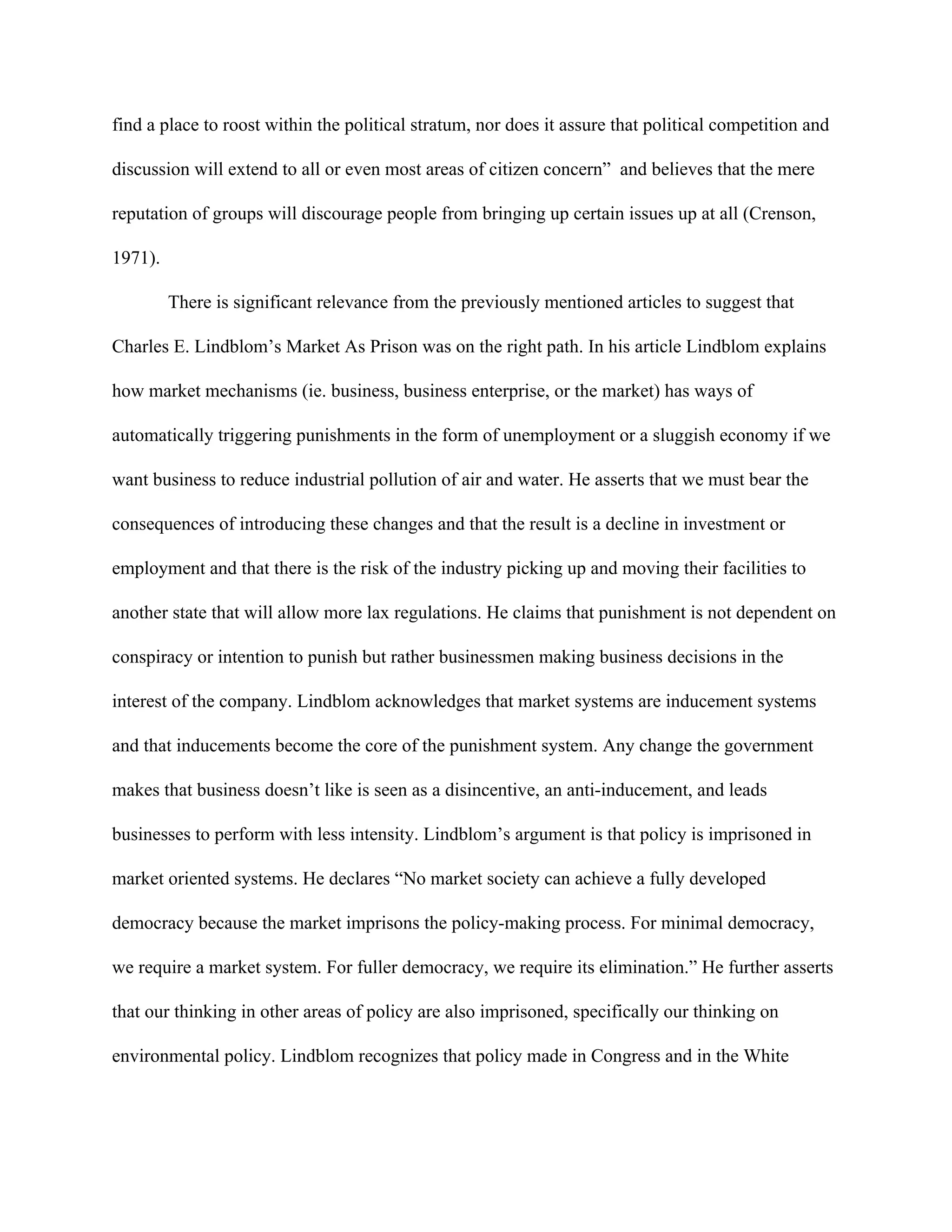 find a place to roost within the political stratum, nor does it assure that political competition and
discussion will extend to all or even most areas of citizen concern” and believes that the mere
reputation of groups will discourage people from bringing up certain issues up at all (Crenson,
1971).
There is significant relevance from the previously mentioned articles to suggest that
Charles E. Lindblom’s Market As Prison was on the right path. In his article Lindblom explains
how market mechanisms (ie. business, business enterprise, or the market) has ways of
automatically triggering punishments in the form of unemployment or a sluggish economy if we
want business to reduce industrial pollution of air and water. He asserts that we must bear the
consequences of introducing these changes and that the result is a decline in investment or
employment and that there is the risk of the industry picking up and moving their facilities to
another state that will allow more lax regulations. He claims that punishment is not dependent on
conspiracy or intention to punish but rather businessmen making business decisions in the
interest of the company. Lindblom acknowledges that market systems are inducement systems
and that inducements become the core of the punishment system. Any change the government
makes that business doesn’t like is seen as a disincentive, an anti-inducement, and leads
businesses to perform with less intensity. Lindblom’s argument is that policy is imprisoned in
market oriented systems. He declares “No market society can achieve a fully developed
democracy because the market imprisons the policy-making process. For minimal democracy,
we require a market system. For fuller democracy, we require its elimination.” He further asserts
that our thinking in other areas of policy are also imprisoned, specifically our thinking on
environmental policy. Lindblom recognizes that policy made in Congress and in the White
 