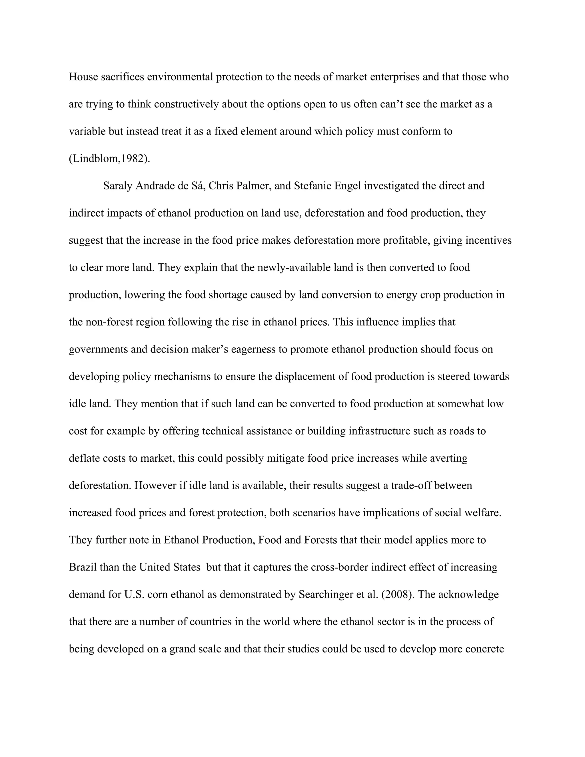 House sacrifices environmental protection to the needs of market enterprises and that those who
are trying to think constructively about the options open to us often can’t see the market as a
variable but instead treat it as a fixed element around which policy must conform to
(Lindblom,1982).
Saraly Andrade de Sá, Chris Palmer, and Stefanie Engel investigated the direct and
indirect impacts of ethanol production on land use, deforestation and food production, they
suggest that the increase in the food price makes deforestation more profitable, giving incentives
to clear more land. They explain that the newly-available land is then converted to food
production, lowering the food shortage caused by land conversion to energy crop production in
the non-forest region following the rise in ethanol prices. This influence implies that
governments and decision maker’s eagerness to promote ethanol production should focus on
developing policy mechanisms to ensure the displacement of food production is steered towards
idle land. They mention that if such land can be converted to food production at somewhat low
cost for example by offering technical assistance or building infrastructure such as roads to
deflate costs to market, this could possibly mitigate food price increases while averting
deforestation. However if idle land is available, their results suggest a trade-off between
increased food prices and forest protection, both scenarios have implications of social welfare.
They further note in Ethanol Production, Food and Forests that their model applies more to
Brazil than the United States but that it captures the cross-border indirect effect of increasing
demand for U.S. corn ethanol as demonstrated by Searchinger et al. (2008). The acknowledge
that there are a number of countries in the world where the ethanol sector is in the process of
being developed on a grand scale and that their studies could be used to develop more concrete
 