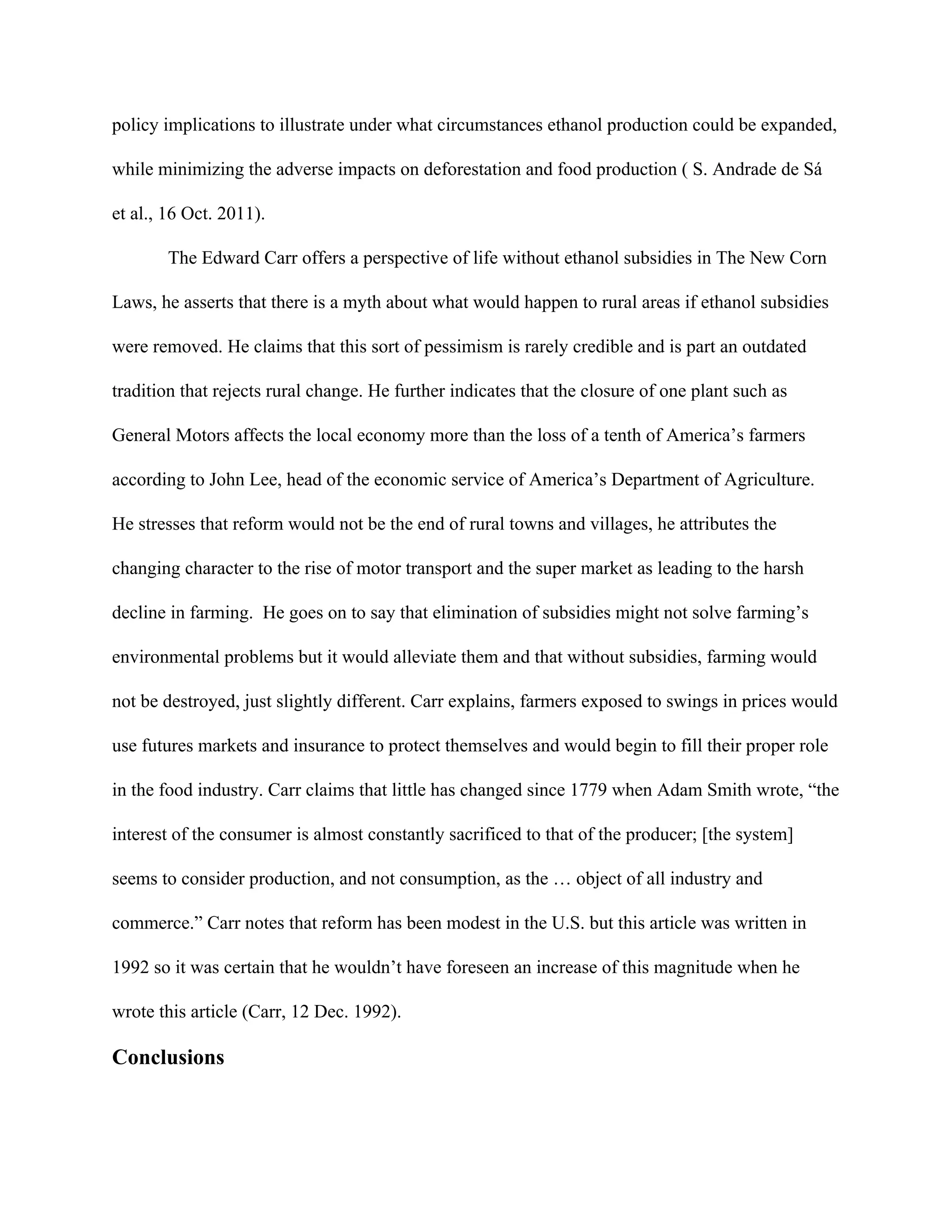 policy implications to illustrate under what circumstances ethanol production could be expanded,
while minimizing the adverse impacts on deforestation and food production ( S. Andrade de Sá
et al., 16 Oct. 2011).
The Edward Carr offers a perspective of life without ethanol subsidies in The New Corn
Laws, he asserts that there is a myth about what would happen to rural areas if ethanol subsidies
were removed. He claims that this sort of pessimism is rarely credible and is part an outdated
tradition that rejects rural change. He further indicates that the closure of one plant such as
General Motors affects the local economy more than the loss of a tenth of America’s farmers
according to John Lee, head of the economic service of America’s Department of Agriculture.
He stresses that reform would not be the end of rural towns and villages, he attributes the
changing character to the rise of motor transport and the super market as leading to the harsh
decline in farming. He goes on to say that elimination of subsidies might not solve farming’s
environmental problems but it would alleviate them and that without subsidies, farming would
not be destroyed, just slightly different. Carr explains, farmers exposed to swings in prices would
use futures markets and insurance to protect themselves and would begin to fill their proper role
in the food industry. Carr claims that little has changed since 1779 when Adam Smith wrote, “the
interest of the consumer is almost constantly sacrificed to that of the producer; [the system]
seems to consider production, and not consumption, as the … object of all industry and
commerce.” Carr notes that reform has been modest in the U.S. but this article was written in
1992 so it was certain that he wouldn’t have foreseen an increase of this magnitude when he
wrote this article (Carr, 12 Dec. 1992).
Conclusions
 
