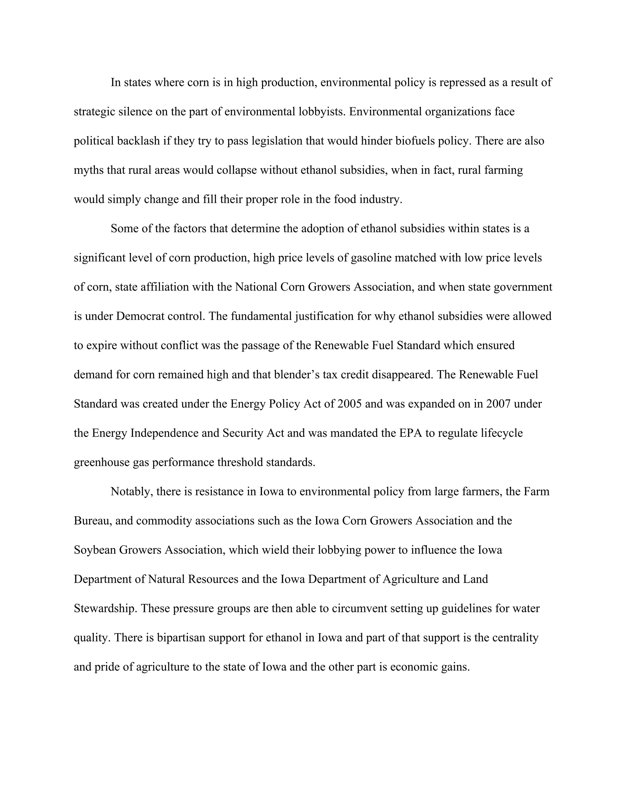In states where corn is in high production, environmental policy is repressed as a result of
strategic silence on the part of environmental lobbyists. Environmental organizations face
political backlash if they try to pass legislation that would hinder biofuels policy. There are also
myths that rural areas would collapse without ethanol subsidies, when in fact, rural farming
would simply change and fill their proper role in the food industry.
Some of the factors that determine the adoption of ethanol subsidies within states is a
significant level of corn production, high price levels of gasoline matched with low price levels
of corn, state affiliation with the National Corn Growers Association, and when state government
is under Democrat control. The fundamental justification for why ethanol subsidies were allowed
to expire without conflict was the passage of the Renewable Fuel Standard which ensured
demand for corn remained high and that blender’s tax credit disappeared. The Renewable Fuel
Standard was created under the Energy Policy Act of 2005 and was expanded on in 2007 under
the Energy Independence and Security Act and was mandated the EPA to regulate lifecycle
greenhouse gas performance threshold standards.
Notably, there is resistance in Iowa to environmental policy from large farmers, the Farm
Bureau, and commodity associations such as the Iowa Corn Growers Association and the
Soybean Growers Association, which wield their lobbying power to influence the Iowa
Department of Natural Resources and the Iowa Department of Agriculture and Land
Stewardship. These pressure groups are then able to circumvent setting up guidelines for water
quality. There is bipartisan support for ethanol in Iowa and part of that support is the centrality
and pride of agriculture to the state of Iowa and the other part is economic gains.
 