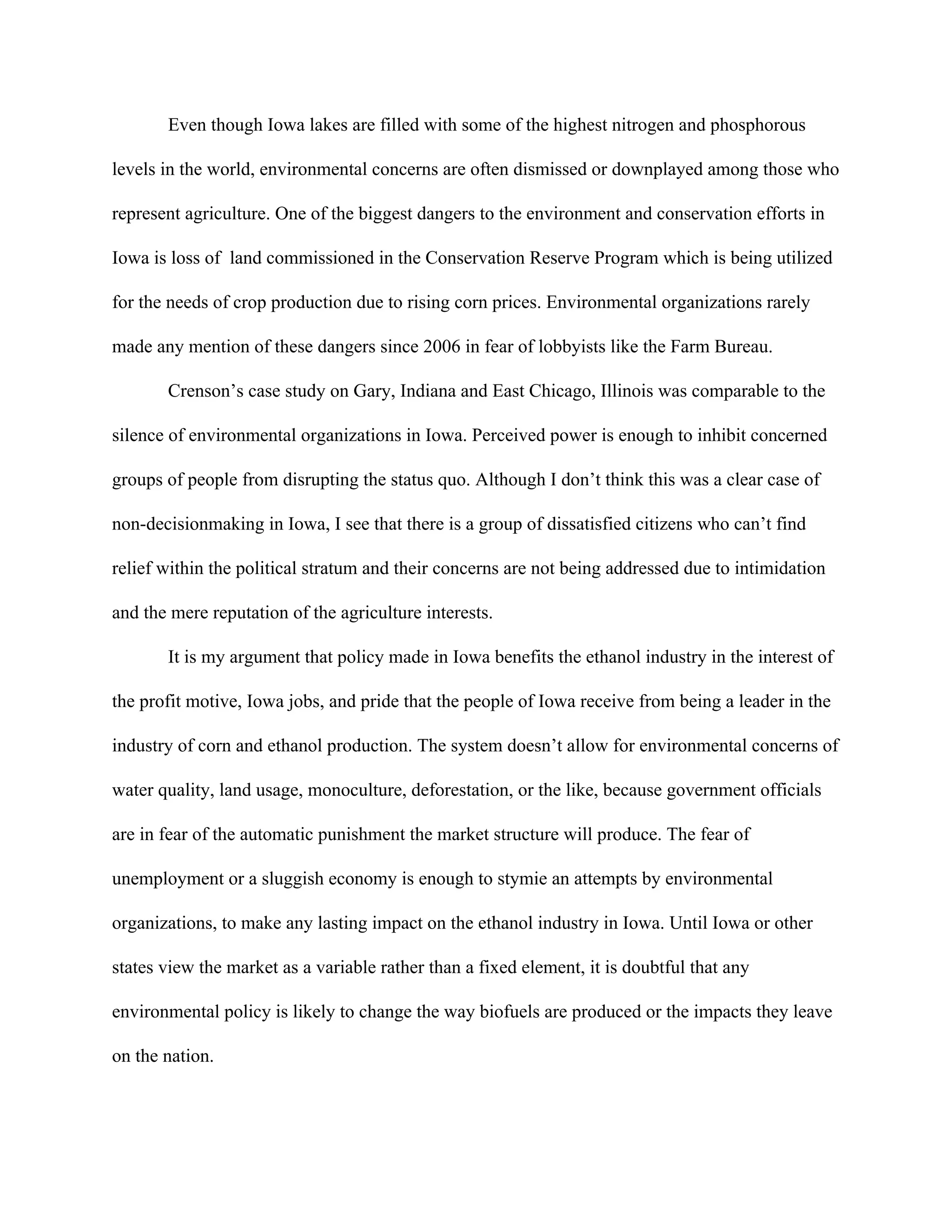 Even though Iowa lakes are filled with some of the highest nitrogen and phosphorous
levels in the world, environmental concerns are often dismissed or downplayed among those who
represent agriculture. One of the biggest dangers to the environment and conservation efforts in
Iowa is loss of land commissioned in the Conservation Reserve Program which is being utilized
for the needs of crop production due to rising corn prices. Environmental organizations rarely
made any mention of these dangers since 2006 in fear of lobbyists like the Farm Bureau.
Crenson’s case study on Gary, Indiana and East Chicago, Illinois was comparable to the
silence of environmental organizations in Iowa. Perceived power is enough to inhibit concerned
groups of people from disrupting the status quo. Although I don’t think this was a clear case of
non-decisionmaking in Iowa, I see that there is a group of dissatisfied citizens who can’t find
relief within the political stratum and their concerns are not being addressed due to intimidation
and the mere reputation of the agriculture interests.
It is my argument that policy made in Iowa benefits the ethanol industry in the interest of
the profit motive, Iowa jobs, and pride that the people of Iowa receive from being a leader in the
industry of corn and ethanol production. The system doesn’t allow for environmental concerns of
water quality, land usage, monoculture, deforestation, or the like, because government officials
are in fear of the automatic punishment the market structure will produce. The fear of
unemployment or a sluggish economy is enough to stymie an attempts by environmental
organizations, to make any lasting impact on the ethanol industry in Iowa. Until Iowa or other
states view the market as a variable rather than a fixed element, it is doubtful that any
environmental policy is likely to change the way biofuels are produced or the impacts they leave
on the nation.
 