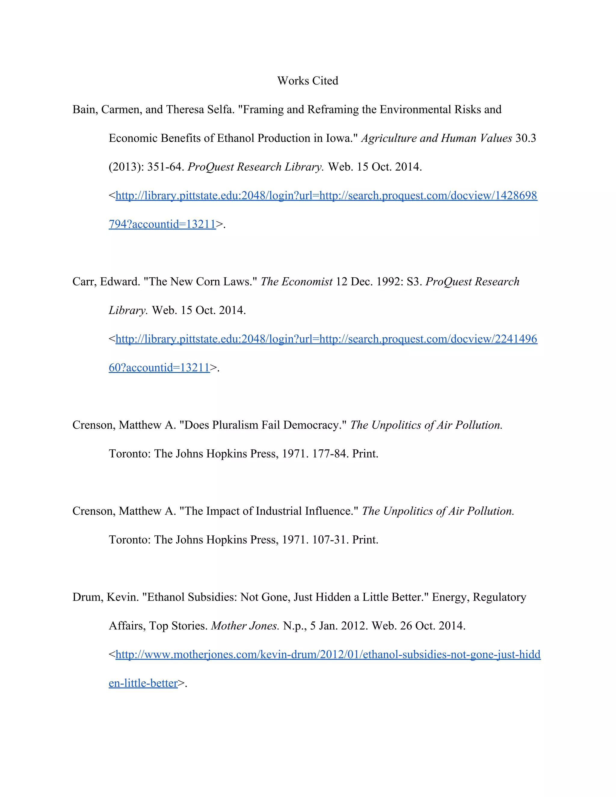 Works Cited
Bain, Carmen, and Theresa Selfa. "Framing and Reframing the Environmental Risks and
Economic Benefits of Ethanol Production in Iowa." ​Agriculture and Human Values 30.3
(2013): 351-64. ​ProQuest Research Library. Web. 15 Oct. 2014.
<​http://library.pittstate.edu:2048/login?url=http://search.proquest.com/docview/1428698
794?accountid=13211​>.
Carr, Edward. "The New Corn Laws." ​The Economist 12 Dec. 1992: S3. ​ProQuest Research
Library. Web. 15 Oct. 2014.
<​http://library.pittstate.edu:2048/login?url=http://search.proquest.com/docview/2241496
60?accountid=13211​>.
Crenson, Matthew A. "Does Pluralism Fail Democracy." ​The Unpolitics of Air Pollution.
Toronto: The Johns Hopkins Press, 1971. 177-84. Print.
Crenson, Matthew A. "The Impact of Industrial Influence." ​The Unpolitics of Air Pollution.
Toronto: The Johns Hopkins Press, 1971. 107-31. Print.
Drum, Kevin. "Ethanol Subsidies: Not Gone, Just Hidden a Little Better." Energy, Regulatory
Affairs, Top Stories. ​Mother Jones. N.p., 5 Jan. 2012. Web. 26 Oct. 2014.
<​http://www.motherjones.com/kevin-drum/2012/01/ethanol-subsidies-not-gone-just-hidd
en-little-better​>.
 