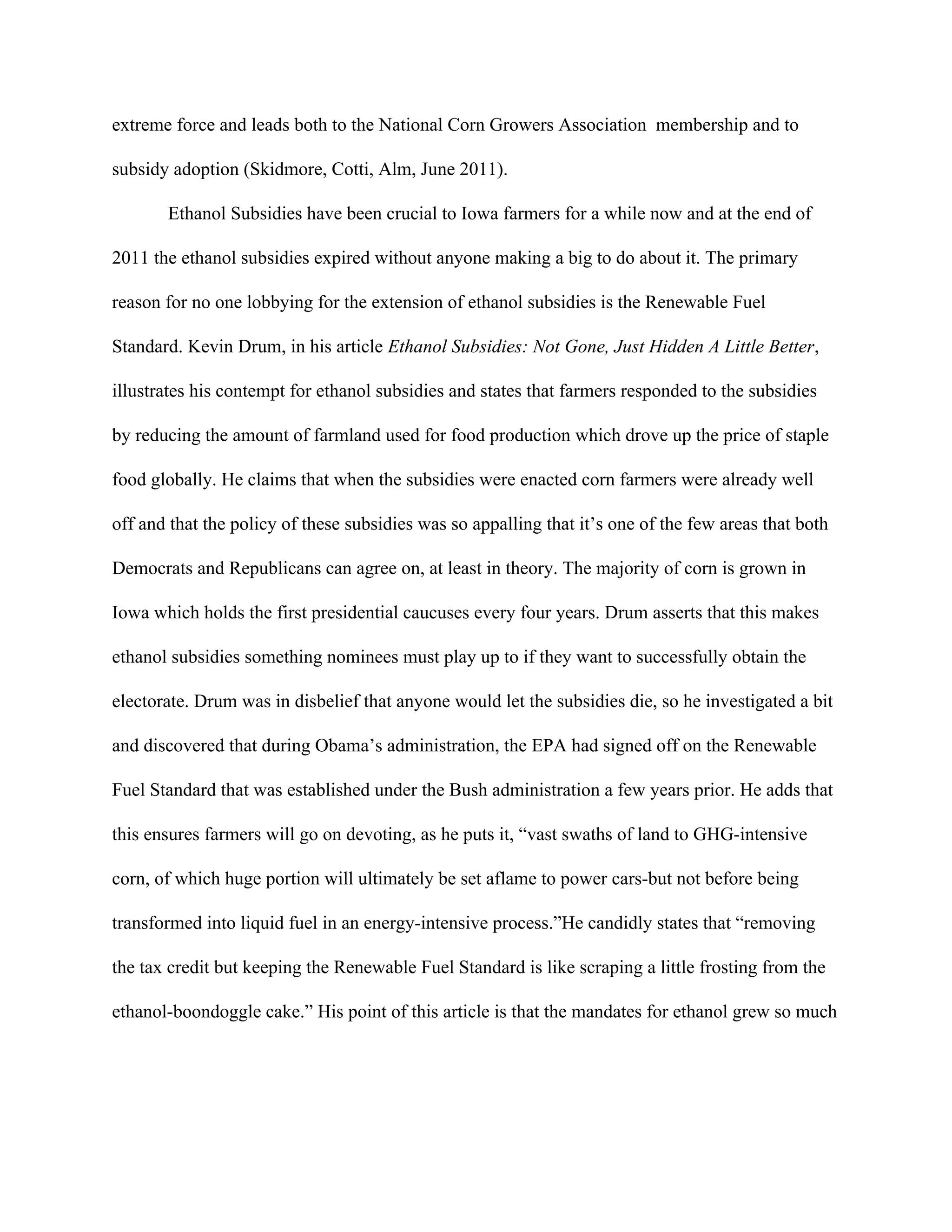 extreme force and leads both to the National Corn Growers Association membership and to
subsidy adoption (Skidmore, Cotti, Alm, June 2011).
Ethanol Subsidies have been crucial to Iowa farmers for a while now and at the end of
2011 the ethanol subsidies expired without anyone making a big to do about it. The primary
reason for no one lobbying for the extension of ethanol subsidies is the Renewable Fuel
Standard. Kevin Drum, in his article​ Ethanol Subsidies: Not Gone, Just Hidden A Little Better​ ,
illustrates his contempt for ethanol subsidies and states that farmers responded to the subsidies
by reducing the amount of farmland used for food production which drove up the price of staple
food globally. He claims that when the subsidies were enacted corn farmers were already well
off and that the policy of these subsidies was so appalling that it’s one of the few areas that both
Democrats and Republicans can agree on, at least in theory. The majority of corn is grown in
Iowa which holds the first presidential caucuses every four years. Drum asserts that this makes
ethanol subsidies something nominees must play up to if they want to successfully obtain the
electorate. Drum was in disbelief that anyone would let the subsidies die, so he investigated a bit
and discovered that during Obama’s administration, the EPA had signed off on the Renewable
Fuel Standard that was established under the Bush administration a few years prior. He adds that
this ensures farmers will go on devoting, as he puts it, “vast swaths of land to GHG-intensive
corn, of which huge portion will ultimately be set aflame to power cars-but not before being
transformed into liquid fuel in an energy-intensive process.”He candidly states that “removing
the tax credit but keeping the Renewable Fuel Standard is like scraping a little frosting from the
ethanol-boondoggle cake.” His point of this article is that the mandates for ethanol grew so much
 
