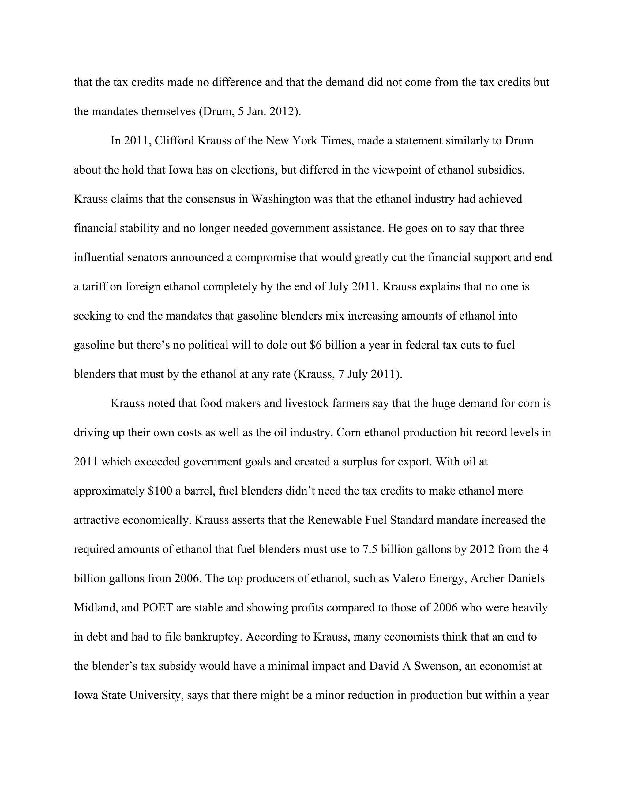 that the tax credits made no difference and that the demand did not come from the tax credits but
the mandates themselves (Drum, 5 Jan. 2012).
In 2011, Clifford Krauss of the New York Times, made a statement similarly to Drum
about the hold that Iowa has on elections, but differed in the viewpoint of ethanol subsidies.
Krauss claims that the consensus in Washington was that the ethanol industry had achieved
financial stability and no longer needed government assistance. He goes on to say that three
influential senators announced a compromise that would greatly cut the financial support and end
a tariff on foreign ethanol completely by the end of July 2011. Krauss explains that no one is
seeking to end the mandates that gasoline blenders mix increasing amounts of ethanol into
gasoline but there’s no political will to dole out $6 billion a year in federal tax cuts to fuel
blenders that must by the ethanol at any rate (Krauss, 7 July 2011).
Krauss noted that food makers and livestock farmers say that the huge demand for corn is
driving up their own costs as well as the oil industry. Corn ethanol production hit record levels in
2011 which exceeded government goals and created a surplus for export. With oil at
approximately $100 a barrel, fuel blenders didn’t need the tax credits to make ethanol more
attractive economically. Krauss asserts that the Renewable Fuel Standard mandate increased the
required amounts of ethanol that fuel blenders must use to 7.5 billion gallons by 2012 from the 4
billion gallons from 2006. The top producers of ethanol, such as Valero Energy, Archer Daniels
Midland, and POET are stable and showing profits compared to those of 2006 who were heavily
in debt and had to file bankruptcy. According to Krauss, many economists think that an end to
the blender’s tax subsidy would have a minimal impact and David A Swenson, an economist at
Iowa State University, says that there might be a minor reduction in production but within a year
 