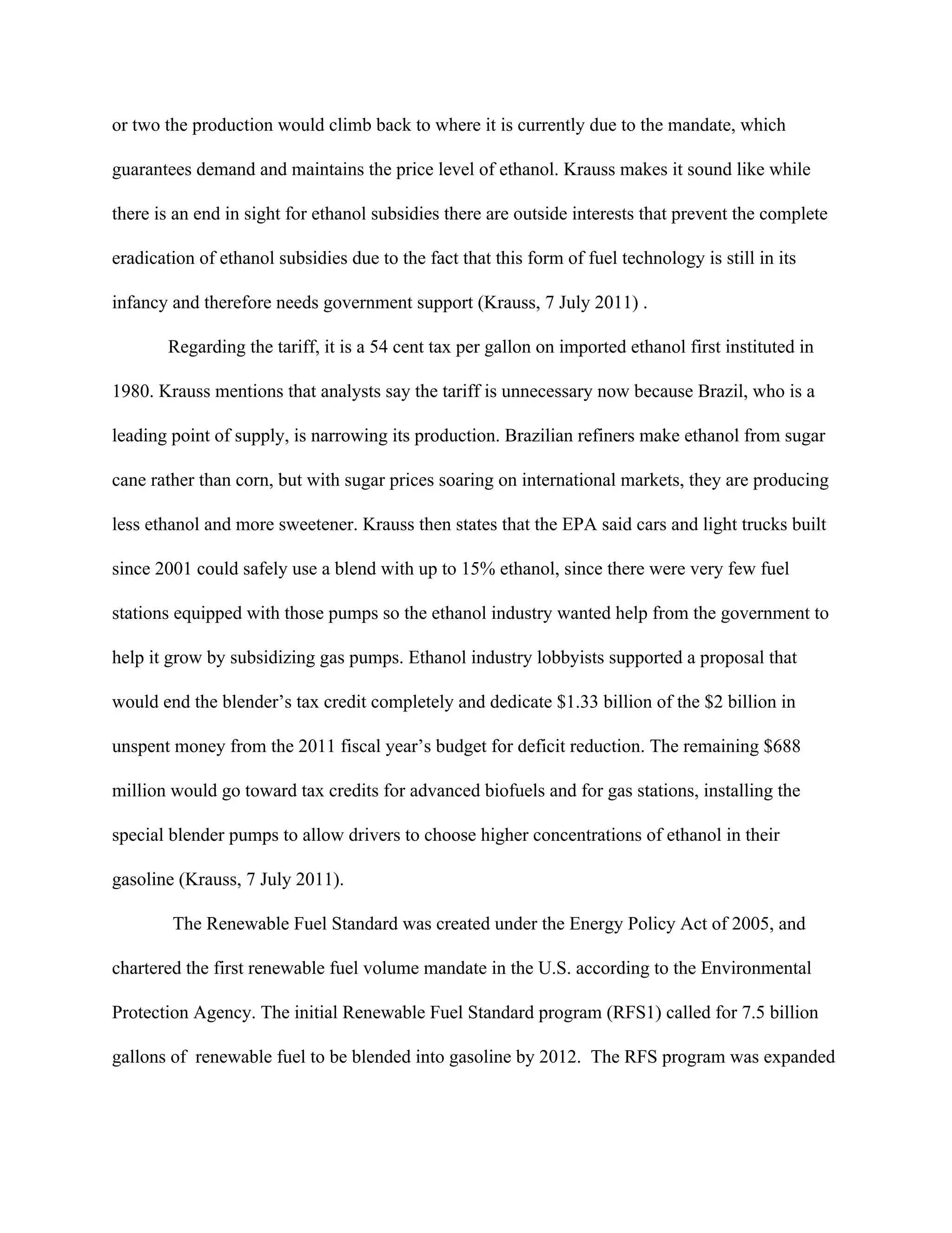 or two the production would climb back to where it is currently due to the mandate, which
guarantees demand and maintains the price level of ethanol. Krauss makes it sound like while
there is an end in sight for ethanol subsidies there are outside interests that prevent the complete
eradication of ethanol subsidies due to the fact that this form of fuel technology is still in its
infancy and therefore needs government support (Krauss, 7 July 2011) .
Regarding the tariff, it is a 54 cent tax per gallon on imported ethanol first instituted in
1980. Krauss mentions that analysts say the tariff is unnecessary now because Brazil, who is a
leading point of supply, is narrowing its production. Brazilian refiners make ethanol from sugar
cane rather than corn, but with sugar prices soaring on international markets, they are producing
less ethanol and more sweetener. Krauss then states that the EPA said cars and light trucks built
since 2001 could safely use a blend with up to 15% ethanol, since there were very few fuel
stations equipped with those pumps so the ethanol industry wanted help from the government to
help it grow by subsidizing gas pumps. Ethanol industry lobbyists supported a proposal that
would end the blender’s tax credit completely and dedicate $1.33 billion of the $2 billion in
unspent money from the 2011 fiscal year’s budget for deficit reduction. The remaining $688
million would go toward tax credits for advanced biofuels and for gas stations, installing the
special blender pumps to allow drivers to choose higher concentrations of ethanol in their
gasoline (Krauss, 7 July 2011).
The Renewable Fuel Standard was created under the Energy Policy Act of 2005, and
chartered the first renewable fuel volume mandate in the U.S. according to the Environmental
Protection Agency. The initial Renewable Fuel Standard program (RFS1) called for 7.5 billion
gallons of renewable fuel to be blended into gasoline by 2012. The RFS program was expanded
 