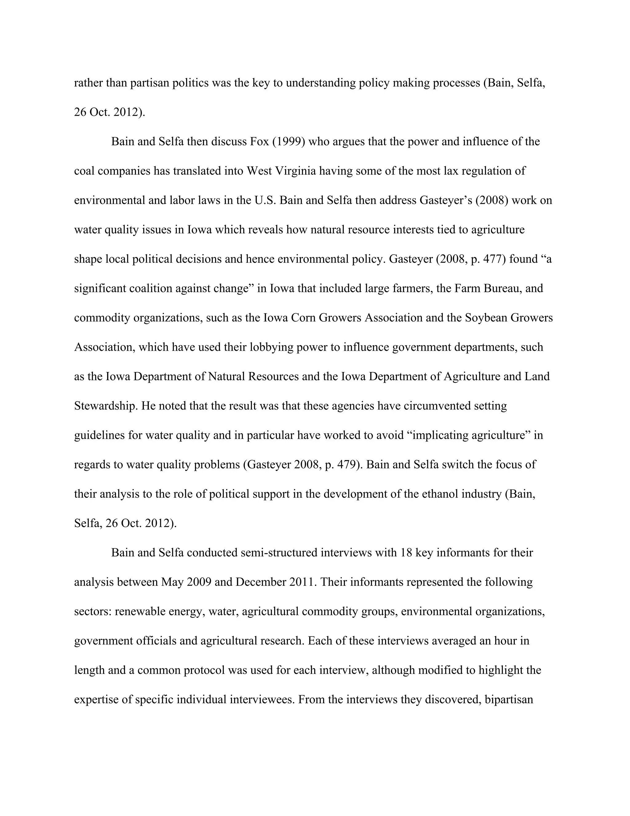 rather than partisan politics was the key to understanding policy making processes (Bain, Selfa,
26 Oct. 2012).
Bain and Selfa then discuss Fox (1999) who argues that the power and influence of the
coal companies has translated into West Virginia having some of the most lax regulation of
environmental and labor laws in the U.S. Bain and Selfa then address Gasteyer’s (2008) work on
water quality issues in Iowa which reveals how natural resource interests tied to agriculture
shape local political decisions and hence environmental policy. Gasteyer (2008, p. 477) found “a
significant coalition against change” in Iowa that included large farmers, the Farm Bureau, and
commodity organizations, such as the Iowa Corn Growers Association and the Soybean Growers
Association, which have used their lobbying power to influence government departments, such
as the Iowa Department of Natural Resources and the Iowa Department of Agriculture and Land
Stewardship. He noted that the result was that these agencies have circumvented setting
guidelines for water quality and in particular have worked to avoid “implicating agriculture” in
regards to water quality problems (Gasteyer 2008, p. 479). Bain and Selfa switch the focus of
their analysis to the role of political support in the development of the ethanol industry (Bain,
Selfa, 26 Oct. 2012).
Bain and Selfa conducted semi-structured interviews with 18 key informants for their
analysis between May 2009 and December 2011. Their informants represented the following
sectors: renewable energy, water, agricultural commodity groups, environmental organizations,
government officials and agricultural research. Each of these interviews averaged an hour in
length and a common protocol was used for each interview, although modified to highlight the
expertise of specific individual interviewees. From the interviews they discovered, bipartisan
 