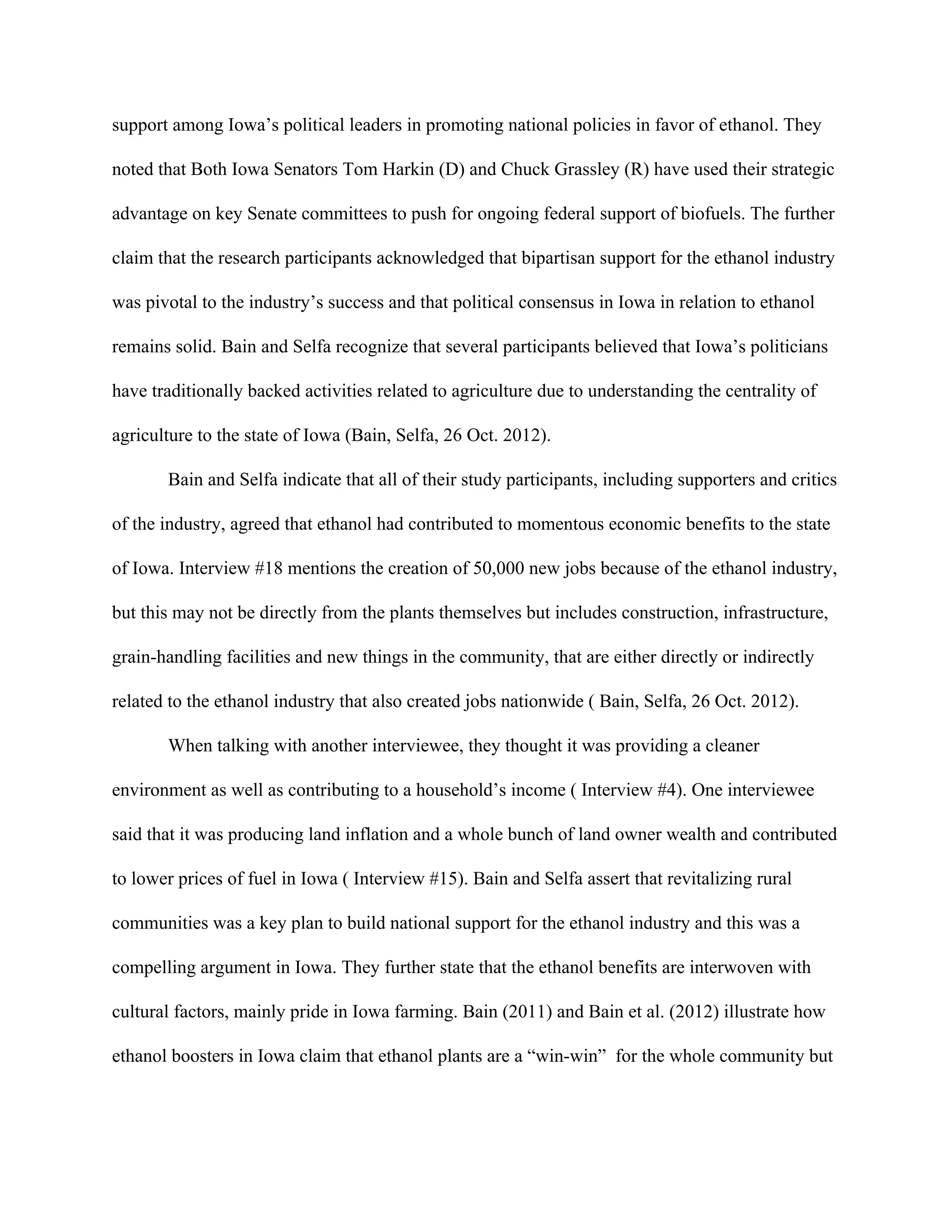 support among Iowa’s political leaders in promoting national policies in favor of ethanol. They
noted that Both Iowa Senators Tom Harkin (D) and Chuck Grassley (R) have used their strategic
advantage on key Senate committees to push for ongoing federal support of biofuels. The further
claim that the research participants acknowledged that bipartisan support for the ethanol industry
was pivotal to the industry’s success and that political consensus in Iowa in relation to ethanol
remains solid. Bain and Selfa recognize that several participants believed that Iowa’s politicians
have traditionally backed activities related to agriculture due to understanding the centrality of
agriculture to the state of Iowa (Bain, Selfa, 26 Oct. 2012).
Bain and Selfa indicate that all of their study participants, including supporters and critics
of the industry, agreed that ethanol had contributed to momentous economic benefits to the state
of Iowa. Interview #18 mentions the creation of 50,000 new jobs because of the ethanol industry,
but this may not be directly from the plants themselves but includes construction, infrastructure,
grain-handling facilities and new things in the community, that are either directly or indirectly
related to the ethanol industry that also created jobs nationwide ( Bain, Selfa, 26 Oct. 2012).
When talking with another interviewee, they thought it was providing a cleaner
environment as well as contributing to a household’s income ( Interview #4). One interviewee
said that it was producing land inflation and a whole bunch of land owner wealth and contributed
to lower prices of fuel in Iowa ( Interview #15). Bain and Selfa assert that revitalizing rural
communities was a key plan to build national support for the ethanol industry and this was a
compelling argument in Iowa. They further state that the ethanol benefits are interwoven with
cultural factors, mainly pride in Iowa farming. Bain (2011) and Bain et al. (2012) illustrate how
ethanol boosters in Iowa claim that ethanol plants are a “win-win” for the whole community but
 